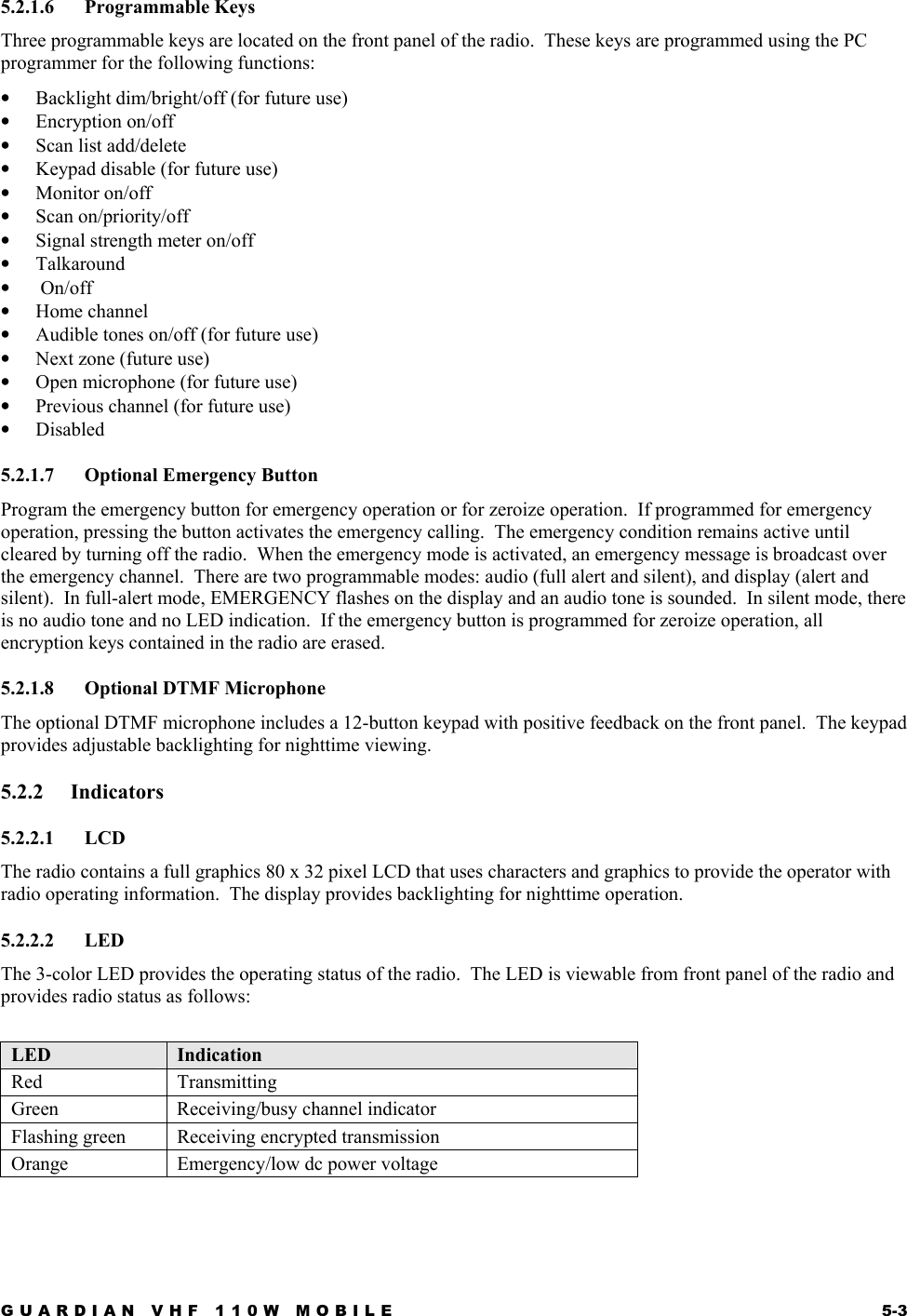GUARDIAN VHF 110W MOBILE  5-3 5.2.1.6 Programmable Keys Three programmable keys are located on the front panel of the radio.  These keys are programmed using the PC programmer for the following functions: •  Backlight dim/bright/off (for future use) •  Encryption on/off •  Scan list add/delete •  Keypad disable (for future use) •  Monitor on/off •  Scan on/priority/off •  Signal strength meter on/off •  Talkaround •   On/off •  Home channel  •  Audible tones on/off (for future use) •  Next zone (future use) •  Open microphone (for future use) •  Previous channel (for future use) •  Disabled 5.2.1.7  Optional Emergency Button Program the emergency button for emergency operation or for zeroize operation.  If programmed for emergency operation, pressing the button activates the emergency calling.  The emergency condition remains active until cleared by turning off the radio.  When the emergency mode is activated, an emergency message is broadcast over the emergency channel.  There are two programmable modes: audio (full alert and silent), and display (alert and silent).  In full-alert mode, EMERGENCY flashes on the display and an audio tone is sounded.  In silent mode, there is no audio tone and no LED indication.  If the emergency button is programmed for zeroize operation, all encryption keys contained in the radio are erased. 5.2.1.8 Optional DTMF Microphone The optional DTMF microphone includes a 12-button keypad with positive feedback on the front panel.  The keypad provides adjustable backlighting for nighttime viewing. 5.2.2 Indicators 5.2.2.1 LCD The radio contains a full graphics 80 x 32 pixel LCD that uses characters and graphics to provide the operator with radio operating information.  The display provides backlighting for nighttime operation. 5.2.2.2 LED  The 3-color LED provides the operating status of the radio.  The LED is viewable from front panel of the radio and provides radio status as follows:  LED  Indication Red Transmitting Green Receiving/busy channel indicator Flashing green  Receiving encrypted transmission Orange  Emergency/low dc power voltage 