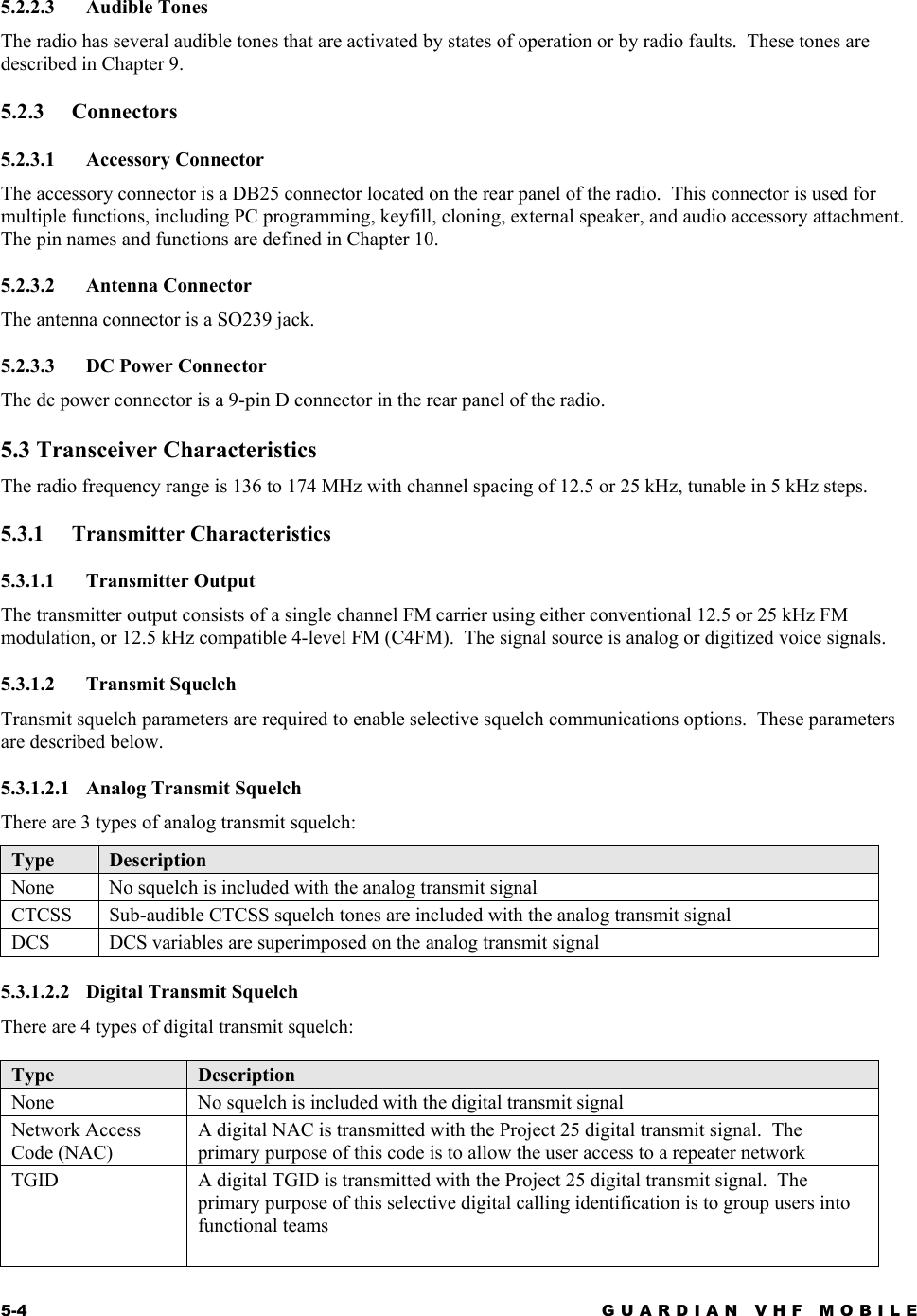 5-4 GUARDIAN VHF MOBILE  5.2.2.3 Audible Tones The radio has several audible tones that are activated by states of operation or by radio faults.  These tones are described in Chapter 9. 5.2.3 Connectors 5.2.3.1 Accessory Connector The accessory connector is a DB25 connector located on the rear panel of the radio.  This connector is used for multiple functions, including PC programming, keyfill, cloning, external speaker, and audio accessory attachment.  The pin names and functions are defined in Chapter 10. 5.2.3.2 Antenna Connector The antenna connector is a SO239 jack. 5.2.3.3  DC Power Connector The dc power connector is a 9-pin D connector in the rear panel of the radio. 5.3 Transceiver Characteristics The radio frequency range is 136 to 174 MHz with channel spacing of 12.5 or 25 kHz, tunable in 5 kHz steps. 5.3.1 Transmitter Characteristics 5.3.1.1 Transmitter Output The transmitter output consists of a single channel FM carrier using either conventional 12.5 or 25 kHz FM modulation, or 12.5 kHz compatible 4-level FM (C4FM).  The signal source is analog or digitized voice signals. 5.3.1.2 Transmit Squelch Transmit squelch parameters are required to enable selective squelch communications options.  These parameters are described below. 5.3.1.2.1  Analog Transmit Squelch There are 3 types of analog transmit squelch: Type  Description None   No squelch is included with the analog transmit signal CTCSS  Sub-audible CTCSS squelch tones are included with the analog transmit signal DCS   DCS variables are superimposed on the analog transmit signal  5.3.1.2.2  Digital Transmit Squelch There are 4 types of digital transmit squelch:  Type  Description None   No squelch is included with the digital transmit signal Network Access Code (NAC)  A digital NAC is transmitted with the Project 25 digital transmit signal.  The primary purpose of this code is to allow the user access to a repeater network TGID   A digital TGID is transmitted with the Project 25 digital transmit signal.  The primary purpose of this selective digital calling identification is to group users into functional teams  