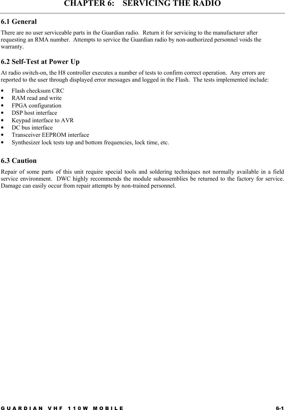 GUARDIAN VHF 110W MOBILE  6-1 CHAPTER 6:    SERVICING THE RADIO 6.1 General There are no user serviceable parts in the Guardian radio.  Return it for servicing to the manufacturer after requesting an RMA number.  Attempts to service the Guardian radio by non-authorized personnel voids the warranty.  6.2 Self-Test at Power Up At radio switch-on, the H8 controller executes a number of tests to confirm correct operation.  Any errors are reported to the user through displayed error messages and logged in the Flash.  The tests implemented include: •  Flash checksum CRC •  RAM read and write •  FPGA configuration •  DSP host interface •  Keypad interface to AVR •  DC bus interface •  Transceiver EEPROM interface •  Synthesizer lock tests top and bottom frequencies, lock time, etc.  6.3 Caution Repair of some parts of this unit require special tools and soldering techniques not normally available in a field service environment.  DWC highly recommends the module subassemblies be returned to the factory for service.  Damage can easily occur from repair attempts by non-trained personnel.   