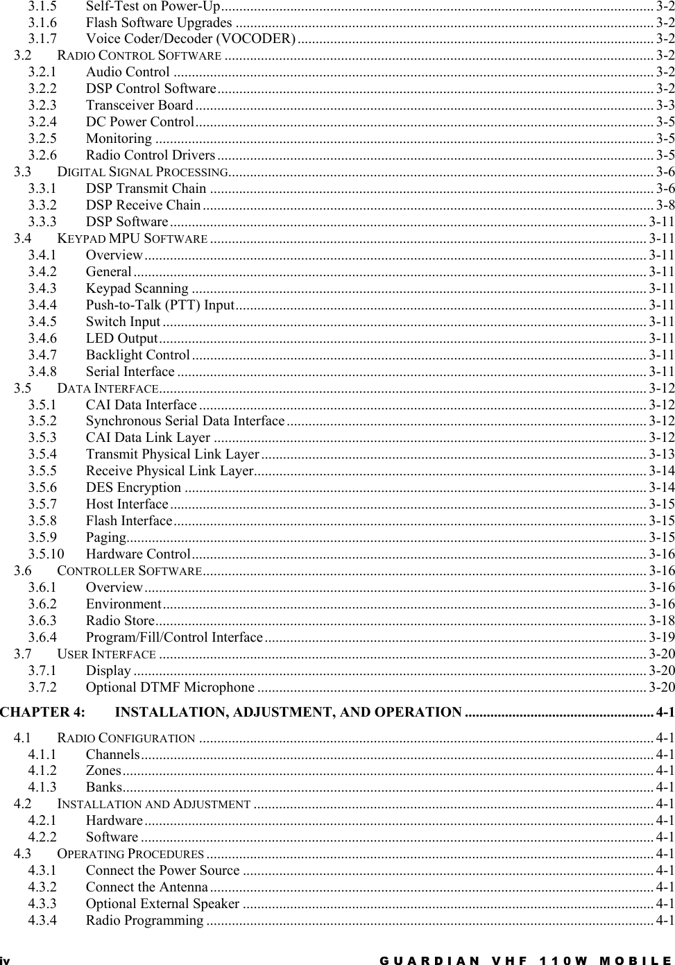 iv  GUARDIAN VHF 110W MOBILE  3.1.5 Self-Test on Power-Up....................................................................................................................... 3-2 3.1.6 Flash Software Upgrades ................................................................................................................... 3-2 3.1.7 Voice Coder/Decoder (VOCODER).................................................................................................. 3-2 3.2 RADIO CONTROL SOFTWARE ...................................................................................................................... 3-2 3.2.1 Audio Control .................................................................................................................................... 3-2 3.2.2 DSP Control Software........................................................................................................................ 3-2 3.2.3 Transceiver Board .............................................................................................................................. 3-3 3.2.4 DC Power Control.............................................................................................................................. 3-5 3.2.5 Monitoring ......................................................................................................................................... 3-5 3.2.6 Radio Control Drivers ........................................................................................................................ 3-5 3.3 DIGITAL SIGNAL PROCESSING..................................................................................................................... 3-6 3.3.1 DSP Transmit Chain .......................................................................................................................... 3-6 3.3.2 DSP Receive Chain ............................................................................................................................ 3-8 3.3.3 DSP Software................................................................................................................................... 3-11 3.4 KEYPAD MPU SOFTWARE ........................................................................................................................ 3-11 3.4.1 Overview.......................................................................................................................................... 3-11 3.4.2 General ............................................................................................................................................. 3-11 3.4.3 Keypad Scanning ............................................................................................................................. 3-11 3.4.4 Push-to-Talk (PTT) Input................................................................................................................. 3-11 3.4.5 Switch Input ..................................................................................................................................... 3-11 3.4.6 LED Output...................................................................................................................................... 3-11 3.4.7 Backlight Control ............................................................................................................................. 3-11 3.4.8 Serial Interface ................................................................................................................................. 3-11 3.5 DATA INTERFACE...................................................................................................................................... 3-12 3.5.1 CAI Data Interface ........................................................................................................................... 3-12 3.5.2 Synchronous Serial Data Interface................................................................................................... 3-12 3.5.3 CAI Data Link Layer ....................................................................................................................... 3-12 3.5.4 Transmit Physical Link Layer .......................................................................................................... 3-13 3.5.5 Receive Physical Link Layer............................................................................................................ 3-14 3.5.6 DES Encryption ............................................................................................................................... 3-14 3.5.7 Host Interface................................................................................................................................... 3-15 3.5.8 Flash Interface.................................................................................................................................. 3-15 3.5.9 Paging............................................................................................................................................... 3-15 3.5.10 Hardware Control............................................................................................................................. 3-16 3.6 CONTROLLER SOFTWARE.......................................................................................................................... 3-16 3.6.1 Overview.......................................................................................................................................... 3-16 3.6.2 Environment..................................................................................................................................... 3-16 3.6.3 Radio Store....................................................................................................................................... 3-18 3.6.4 Program/Fill/Control Interface......................................................................................................... 3-19 3.7 USER INTERFACE ...................................................................................................................................... 3-20 3.7.1 Display ............................................................................................................................................. 3-20 3.7.2 Optional DTMF Microphone ........................................................................................................... 3-20 CHAPTER 4: INSTALLATION, ADJUSTMENT, AND OPERATION .................................................... 4-1 4.1 RADIO CONFIGURATION ............................................................................................................................. 4-1 4.1.1 Channels............................................................................................................................................. 4-1 4.1.2 Zones.................................................................................................................................................. 4-1 4.1.3 Banks.................................................................................................................................................. 4-1 4.2 INSTALLATION AND ADJUSTMENT .............................................................................................................. 4-1 4.2.1 Hardware............................................................................................................................................ 4-1 4.2.2 Software ............................................................................................................................................. 4-1 4.3 OPERATING PROCEDURES ........................................................................................................................... 4-1 4.3.1 Connect the Power Source ................................................................................................................. 4-1 4.3.2 Connect the Antenna .......................................................................................................................... 4-1 4.3.3 Optional External Speaker ................................................................................................................. 4-1 4.3.4 Radio Programming ........................................................................................................................... 4-1 
