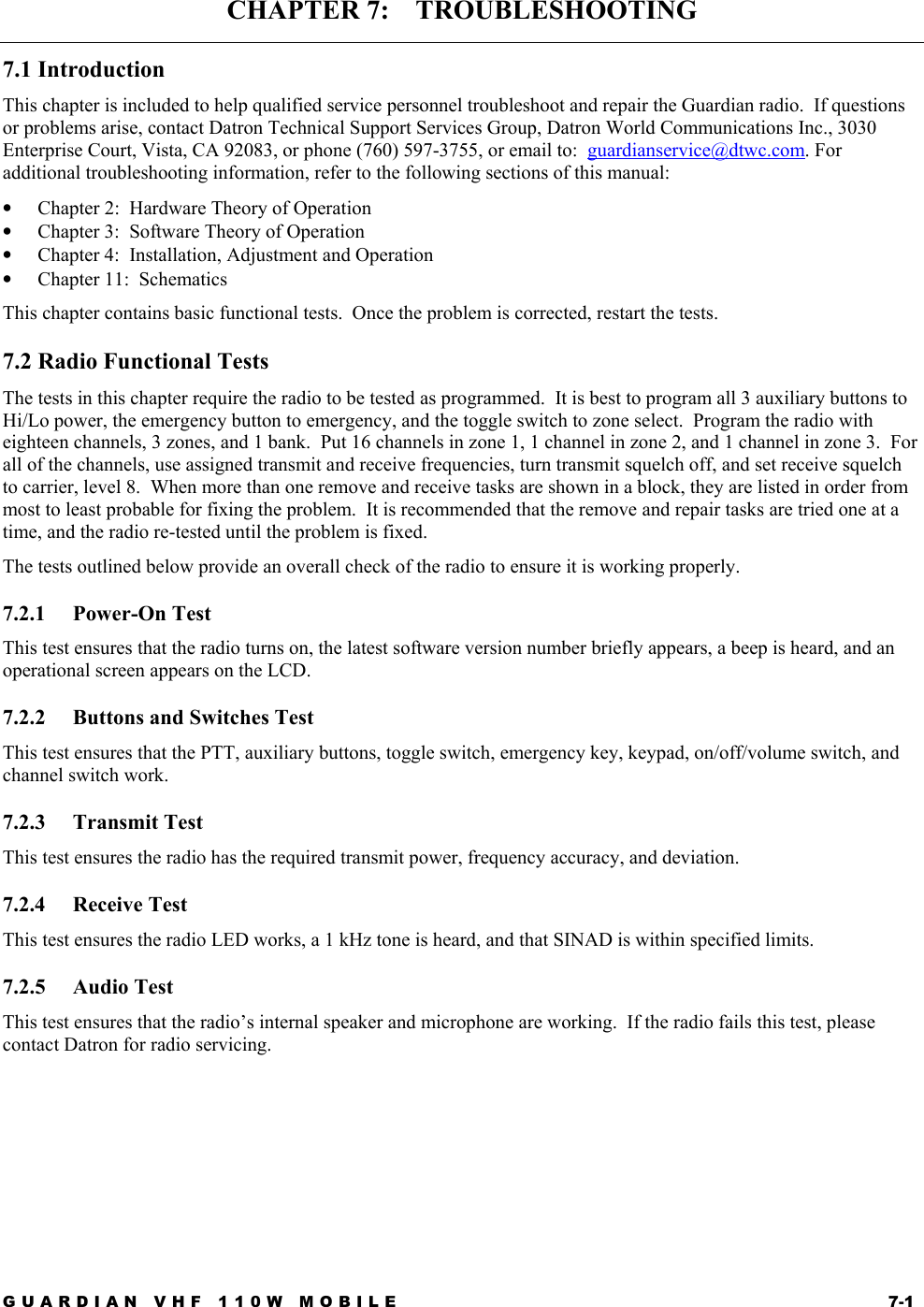 GUARDIAN VHF 110W MOBILE  7-1 CHAPTER 7:    TROUBLESHOOTING 7.1 Introduction This chapter is included to help qualified service personnel troubleshoot and repair the Guardian radio.  If questions or problems arise, contact Datron Technical Support Services Group, Datron World Communications Inc., 3030 Enterprise Court, Vista, CA 92083, or phone (760) 597-3755, or email to:  guardianservice@dtwc.com. For additional troubleshooting information, refer to the following sections of this manual: •  Chapter 2:  Hardware Theory of Operation •  Chapter 3:  Software Theory of Operation •  Chapter 4:  Installation, Adjustment and Operation •  Chapter 11:  Schematics This chapter contains basic functional tests.  Once the problem is corrected, restart the tests. 7.2 Radio Functional Tests The tests in this chapter require the radio to be tested as programmed.  It is best to program all 3 auxiliary buttons to Hi/Lo power, the emergency button to emergency, and the toggle switch to zone select.  Program the radio with eighteen channels, 3 zones, and 1 bank.  Put 16 channels in zone 1, 1 channel in zone 2, and 1 channel in zone 3.  For all of the channels, use assigned transmit and receive frequencies, turn transmit squelch off, and set receive squelch to carrier, level 8.  When more than one remove and receive tasks are shown in a block, they are listed in order from most to least probable for fixing the problem.  It is recommended that the remove and repair tasks are tried one at a time, and the radio re-tested until the problem is fixed. The tests outlined below provide an overall check of the radio to ensure it is working properly.  7.2.1 Power-On Test This test ensures that the radio turns on, the latest software version number briefly appears, a beep is heard, and an operational screen appears on the LCD. 7.2.2  Buttons and Switches Test This test ensures that the PTT, auxiliary buttons, toggle switch, emergency key, keypad, on/off/volume switch, and channel switch work. 7.2.3 Transmit Test This test ensures the radio has the required transmit power, frequency accuracy, and deviation. 7.2.4 Receive Test This test ensures the radio LED works, a 1 kHz tone is heard, and that SINAD is within specified limits. 7.2.5 Audio Test This test ensures that the radio’s internal speaker and microphone are working.  If the radio fails this test, please contact Datron for radio servicing.     