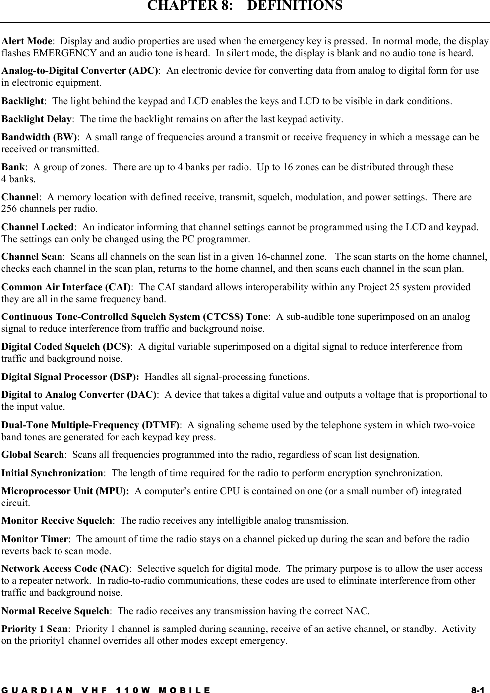 GUARDIAN VHF 110W MOBILE  8-1 CHAPTER 8:    DEFINITIONS  Alert Mode:  Display and audio properties are used when the emergency key is pressed.  In normal mode, the display flashes EMERGENCY and an audio tone is heard.  In silent mode, the display is blank and no audio tone is heard. Analog-to-Digital Converter (ADC):  An electronic device for converting data from analog to digital form for use in electronic equipment. Backlight:  The light behind the keypad and LCD enables the keys and LCD to be visible in dark conditions. Backlight Delay:  The time the backlight remains on after the last keypad activity. Bandwidth (BW):  A small range of frequencies around a transmit or receive frequency in which a message can be received or transmitted. Bank:  A group of zones.  There are up to 4 banks per radio.  Up to 16 zones can be distributed through these 4 banks. Channel:  A memory location with defined receive, transmit, squelch, modulation, and power settings.  There are 256 channels per radio. Channel Locked:  An indicator informing that channel settings cannot be programmed using the LCD and keypad.  The settings can only be changed using the PC programmer. Channel Scan:  Scans all channels on the scan list in a given 16-channel zone.   The scan starts on the home channel, checks each channel in the scan plan, returns to the home channel, and then scans each channel in the scan plan. Common Air Interface (CAI):  The CAI standard allows interoperability within any Project 25 system provided they are all in the same frequency band. Continuous Tone-Controlled Squelch System (CTCSS) Tone:  A sub-audible tone superimposed on an analog signal to reduce interference from traffic and background noise. Digital Coded Squelch (DCS):  A digital variable superimposed on a digital signal to reduce interference from traffic and background noise. Digital Signal Processor (DSP):  Handles all signal-processing functions. Digital to Analog Converter (DAC):  A device that takes a digital value and outputs a voltage that is proportional to the input value. Dual-Tone Multiple-Frequency (DTMF):  A signaling scheme used by the telephone system in which two-voice band tones are generated for each keypad key press. Global Search:  Scans all frequencies programmed into the radio, regardless of scan list designation. Initial Synchronization:  The length of time required for the radio to perform encryption synchronization. Microprocessor Unit (MPU):  A computer’s entire CPU is contained on one (or a small number of) integrated circuit. Monitor Receive Squelch:  The radio receives any intelligible analog transmission. Monitor Timer:  The amount of time the radio stays on a channel picked up during the scan and before the radio reverts back to scan mode. Network Access Code (NAC):  Selective squelch for digital mode.  The primary purpose is to allow the user access to a repeater network.  In radio-to-radio communications, these codes are used to eliminate interference from other traffic and background noise. Normal Receive Squelch:  The radio receives any transmission having the correct NAC. Priority 1 Scan:  Priority 1 channel is sampled during scanning, receive of an active channel, or standby.  Activity on the priority1 channel overrides all other modes except emergency. 