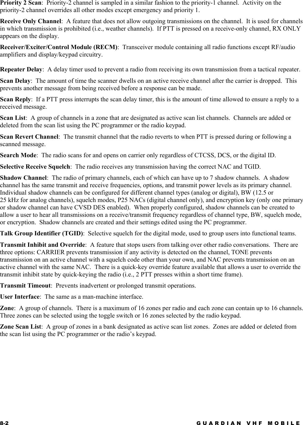 8-2 GUARDIAN VHF MOBILE  Priority 2 Scan:  Priority-2 channel is sampled in a similar fashion to the priority-1 channel.  Activity on the priority-2 channel overrides all other modes except emergency and priority 1. Receive Only Channel:  A feature that does not allow outgoing transmissions on the channel.  It is used for channels in which transmission is prohibited (i.e., weather channels).  If PTT is pressed on a receive-only channel, RX ONLY appears on the display. Receiver/Exciter/Control Module (RECM):  Transceiver module containing all radio functions except RF/audio amplifiers and display/keypad circuitry.  Repeater Delay:  A delay timer used to prevent a radio from receiving its own transmission from a tactical repeater. Scan Delay:  The amount of time the scanner dwells on an active receive channel after the carrier is dropped.  This prevents another message from being received before a response can be made. Scan Reply:  If a PTT press interrupts the scan delay timer, this is the amount of time allowed to ensure a reply to a received message. Scan List:  A group of channels in a zone that are designated as active scan list channels.  Channels are added or deleted from the scan list using the PC programmer or the radio keypad. Scan Revert Channel:  The transmit channel that the radio reverts to when PTT is pressed during or following a scanned message. Search Mode:  The radio scans for and opens on carrier only regardless of CTCSS, DCS, or the digital ID. Selective Receive Squelch:  The radio receives any transmission having the correct NAC and TGID. Shadow Channel:  The radio of primary channels, each of which can have up to 7 shadow channels.  A shadow channel has the same transmit and receive frequencies, options, and transmit power levels as its primary channel.  Individual shadow channels can be configured for different channel types (analog or digital), BW (12.5 or 25 kHz for analog channels), squelch modes, P25 NACs (digital channel only), and encryption key (only one primary or shadow channel can have CVSD DES enabled).  When properly configured, shadow channels can be created to allow a user to hear all transmissions on a receive/transmit frequency regardless of channel type, BW, squelch mode, or encryption.  Shadow channels are created and their settings edited using the PC programmer. Talk Group Identifier (TGID):  Selective squelch for the digital mode, used to group users into functional teams. Transmit Inhibit and Override:  A feature that stops users from talking over other radio conversations.  There are three options: CARRIER prevents transmission if any activity is detected on the channel, TONE prevents transmission on an active channel with a squelch code other than your own, and NAC prevents transmission on an active channel with the same NAC.  There is a quick-key override feature available that allows a user to override the transmit inhibit state by quick-keying the radio (i.e., 2 PTT presses within a short time frame). Transmit Timeout:  Prevents inadvertent or prolonged transmit operations. User Interface:  The same as a man-machine interface. Zone:  A group of channels.  There is a maximum of 16 zones per radio and each zone can contain up to 16 channels.  Three zones can be selected using the toggle switch or 16 zones selected by the radio keypad. Zone Scan List:  A group of zones in a bank designated as active scan list zones.  Zones are added or deleted from the scan list using the PC programmer or the radio’s keypad.  