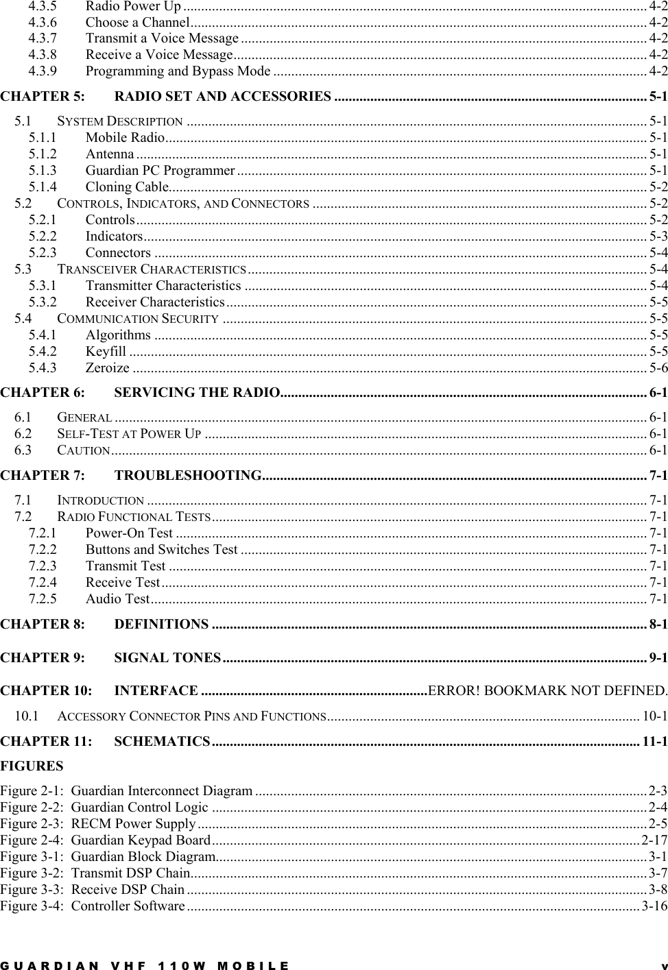 GUARDIAN VHF 110W MOBILE  v 4.3.5 Radio Power Up ................................................................................................................................. 4-2 4.3.6 Choose a Channel............................................................................................................................... 4-2 4.3.7 Transmit a Voice Message ................................................................................................................. 4-2 4.3.8 Receive a Voice Message................................................................................................................... 4-2 4.3.9 Programming and Bypass Mode ........................................................................................................ 4-2 CHAPTER 5: RADIO SET AND ACCESSORIES ....................................................................................... 5-1 5.1 SYSTEM DESCRIPTION ................................................................................................................................5-1 5.1.1 Mobile Radio...................................................................................................................................... 5-1 5.1.2 Antenna .............................................................................................................................................. 5-1 5.1.3 Guardian PC Programmer .................................................................................................................. 5-1 5.1.4 Cloning Cable..................................................................................................................................... 5-2 5.2 CONTROLS, INDICATORS, AND CONNECTORS ............................................................................................. 5-2 5.2.1 Controls.............................................................................................................................................. 5-2 5.2.2 Indicators............................................................................................................................................ 5-3 5.2.3 Connectors ......................................................................................................................................... 5-4 5.3 TRANSCEIVER CHARACTERISTICS ............................................................................................................... 5-4 5.3.1 Transmitter Characteristics ................................................................................................................ 5-4 5.3.2 Receiver Characteristics..................................................................................................................... 5-5 5.4 COMMUNICATION SECURITY ...................................................................................................................... 5-5 5.4.1 Algorithms ......................................................................................................................................... 5-5 5.4.2 Keyfill ................................................................................................................................................ 5-5 5.4.3 Zeroize ............................................................................................................................................... 5-6 CHAPTER 6: SERVICING THE RADIO...................................................................................................... 6-1 6.1 GENERAL .................................................................................................................................................... 6-1 6.2 SELF-TEST AT POWER UP........................................................................................................................... 6-1 6.3 CAUTION..................................................................................................................................................... 6-1 CHAPTER 7: TROUBLESHOOTING........................................................................................................... 7-1 7.1 INTRODUCTION ........................................................................................................................................... 7-1 7.2 RADIO FUNCTIONAL TESTS......................................................................................................................... 7-1 7.2.1 Power-On Test ................................................................................................................................... 7-1 7.2.2 Buttons and Switches Test ................................................................................................................. 7-1 7.2.3 Transmit Test ..................................................................................................................................... 7-1 7.2.4 Receive Test....................................................................................................................................... 7-1 7.2.5 Audio Test.......................................................................................................................................... 7-1 CHAPTER 8: DEFINITIONS ......................................................................................................................... 8-1 CHAPTER 9: SIGNAL TONES...................................................................................................................... 9-1 CHAPTER 10: INTERFACE ...............................................................ERROR! BOOKMARK NOT DEFINED. 10.1 ACCESSORY CONNECTOR PINS AND FUNCTIONS....................................................................................... 10-1 CHAPTER 11: SCHEMATICS ....................................................................................................................... 11-1 FIGURES Figure 2-1:  Guardian Interconnect Diagram ............................................................................................................. 2-3 Figure 2-2:  Guardian Control Logic ......................................................................................................................... 2-4 Figure 2-3:  RECM Power Supply ............................................................................................................................. 2-5 Figure 2-4:  Guardian Keypad Board.......................................................................................................................2-17 Figure 3-1:  Guardian Block Diagram........................................................................................................................3-1 Figure 3-2:  Transmit DSP Chain...............................................................................................................................3-7 Figure 3-3:  Receive DSP Chain ................................................................................................................................3-8 Figure 3-4:  Controller Software..............................................................................................................................3-16