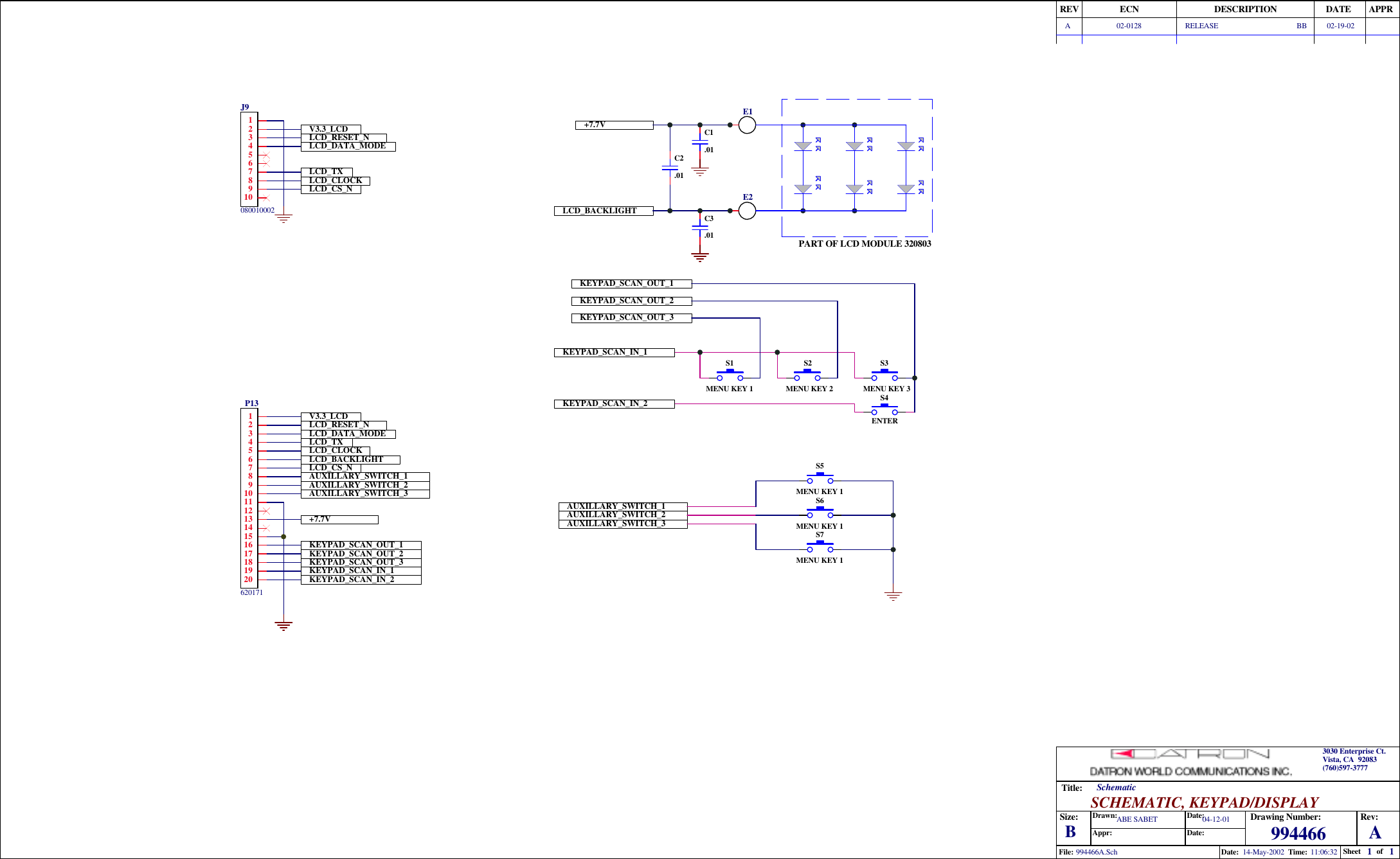 11994466 A14-May-2002 11:06:32994466A.SchTitle:Size: Drawing Number:Date:File:Rev:Sheet ofTime:SCHEMATIC, KEYPAD/DISPLAYSchematicDate:Date:Appr:Drawn:REV ECN DESCRIPTION DATE APPR3030 Enterprise Ct.Vista, CA  92083(760)597-3777BLCD_CLOCKLCD_TXLCD_CS_NLCD_RESET_NLCD_DATA_MODEV3.3_LCDAUXILLARY_SWITCH_1AUXILLARY_SWITCH_2AUXILLARY_SWITCH_3S4ENTERS3MENU KEY 3S2MENU KEY 2S1MENU KEY 1KEYPAD_SCAN_OUT_1KEYPAD_SCAN_OUT_2KEYPAD_SCAN_OUT_3KEYPAD_SCAN_IN_1KEYPAD_SCAN_IN_2S5MENU KEY 1S6MENU KEY 1S7MENU KEY 1LCD_CLOCKLCD_TXLCD_CS_NLCD_RESET_NLCD_DATA_MODEV3.3_LCDAUXILLARY_SWITCH_1AUXILLARY_SWITCH_2AUXILLARY_SWITCH_3KEYPAD_SCAN_OUT_1KEYPAD_SCAN_OUT_2KEYPAD_SCAN_OUT_3KEYPAD_SCAN_IN_1KEYPAD_SCAN_IN_2ABE SABET 04-12-01A 02-0128 RELEASE 02-19-02+7.7V+7.7V C1.01PART OF LCD MODULE 320803LCD_BACKLIGHTLCD_BACKLIGHT1234567891011121314151617181920P1362017181234567109J9080010002C2.01BBC3.01E1E2