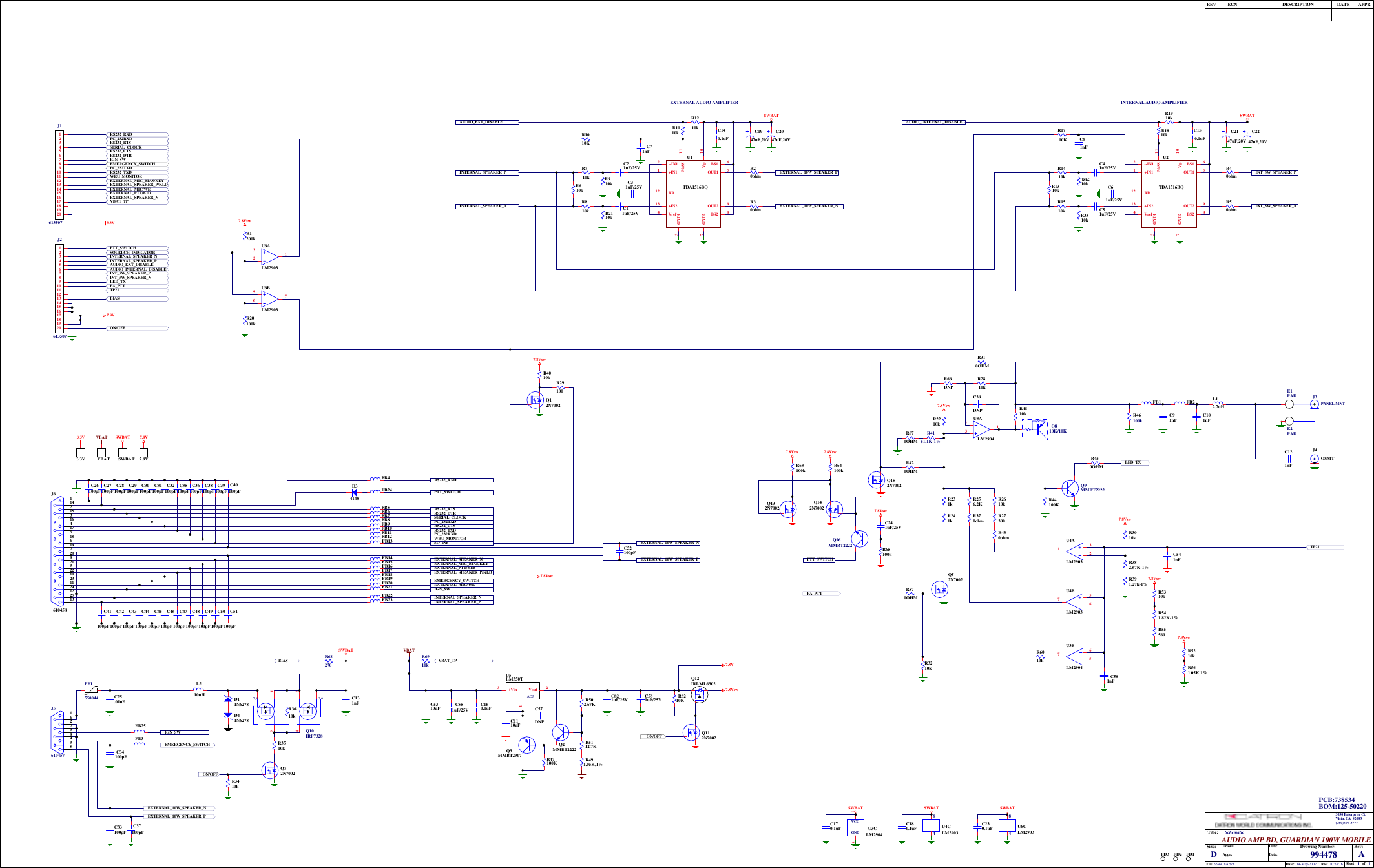 11994478 A14-May-2002 10:55:16994478A.SchTitle:Size: Drawing Number:Date:File:Rev:Sheet ofTime:DAUDIO AMP BD, GUARDIAN 100W MOBILESchematicDate:Date:Appr:Drawn:REV ECN DESCRIPTION DATE APPR3030 Enterprise Ct.Vista, CA  92083(760)597-3777INT_5W_SPEAKER_PINT_5W_SPEAKER_NINTERNAL_SPEAKER_PAUDIO_INTERNAL_DISABLER1010KEXTERNAL_10W_SPEAKER_NEXTERNAL_10W_SPEAKER_PINTERNAL_SPEAKER_NAUDIO_EXT_DISABLE+IN11--IN12GND13Vref4OUT1 5BS1 6GND27BS2 8OUT2 9Vp 10M/SS 11RR12+IN213U2TDA1516BQC51uF/25VC41uF/25VR1610kR1510k R3310kR1310kR1410kR1910k SWBATR40ohmR50ohm+IN11--IN12GND13Vref4OUT1 5BS1 6GND27BS2 8OUT2 9Vp 10M/SS 11RR12+IN213U1TDA1516BQC11uF/25VC21uF/25VR910kR810k R2110kR610kR710kR1210kSWBATR20ohmR30ohmC140.1uFC150.1uFC2247uF,20VC2147uF,20VC1947uF,20VC2047uF,20VINTERNAL AUDIO AMPLIFIEREXTERNAL AUDIO AMPLIFIERC31uF/25V C61uF/25VR1710KC71nFC81nFR1810kR1110kQ52N7002R430ohmC551uF/25VJ4OSMTC91nF C101nFL12.7uHR46100kR231kR241kR44100KR3410kR2610kR2210kR3510kR27300R382.67K-1%R3010kR3210kR2810kPA_PTT321U4ALM29034 8VCCGND U3CLM2904123U3ALM2904Q72N70027.8VswLED_TX7.8VswC160.1uFC5310uFEMERGENCY_SWITCHEXTERNAL_10W_SPEAKER_PEXTERNAL_10W_SPEAKER_NL210uH C131nFSWBATRS232_RTSSQ_INFRS232_CTSEXTERNAL_10W_SPEAKER_NRS232_DTREXTERNAL_10W_SPEAKER_PRS232_TXDRS232_RXDINTERNAL_SPEAKER_PPC_232TXDSERIAL_CLOCKPC_232RXDEXTERNAL_MIC/WEEXTERNAL_PTT/KIDEXTERNAL_SPEAKER_NPTT_SWITCHWRU_MONITOREXTERNAL_MIC_BIAS/KEYEMERGENCY_SWITCHEXTERNAL_SPEAKER_P/KLD 7.8VswINTERNAL_SPEAKER_N11421531641751861972082192210231124122513J6610458FB23FB22FB21FB20FB19FB17FB16FB15FB14FB13FB12FB11FB10FB9FB8FB7FB6FB5FB4C52100pFFB18C26100pFC27100pFC28100pFC29100pFC30100pFC31100pFC32100pFC35100pFC36100pFC38100pFC39100pFC41100pFC42100pFC43100pFC44100pFC45100pFC46100pFC47100pFC48100pFC50100pFC51100pFC40100pFC49100pFR3610kON/OFFR391.27k-1%   Q9MMBT2222R450OHMFB1 FB2SWBATC170.1uFC33100pFC34100pFC25.01uFC37100pFFB3E1PADE2PADC121nF567U4BLM290384U4CLM2903SWBATC180.1uF756U3BLM2904R370ohmR5310kR55560R541.82K-1%J3123456789J561045724137,8 5,6Q10IRF7328FB24D34148R6010kC581nFR561.05K,1%R5210k7.8Vsw7.8VswIGN_SWIGN_SWPF1550044PANEL MNTVBAT7.8VswC561uF/25VR4151.1K-1%Q810K/10K321U6ALM290384U6CLM2903567U6BLM2903R20100kR1200k7.8VswQ12N7002R29100R4010k7.8VswR502.67K         C821uF/25VC57DNPVout 21+Vin3ADJU5LM350TC1110uFR5112.7K      R47100KQ3MMBT2907Q2MMBT2222R491.05K,1%SWBATC230.1uFR4810k1234567891011121314151617181920J1613507             1234567891011121314151617181920J26135073.3V VBAT SWBAT 7.8VFB25Q12IRLML6302          Q112N7002ON/OFFR6210K7.8VD11N6278D41N6278Q152N7002Q142N7002Q132N7002Q16MMBT2222R63100k R64100k7.8Vsw7.8Vsw7.8VswR65100kC241uF/25VPTT_SWITCHTP213.3V SWBATVBAT 7.8VR66DNPR670OHMR6910kR68270ON/OFFPA_PTTLED_TXINT_5W_SPEAKER_NINT_5W_SPEAKER_PAUDIO_INTERNAL_DISABLEAUDIO_EXT_DISABLEINTERNAL_SPEAKER_PINTERNAL_SPEAKER_NEXTERNAL_SPEAKER_P/KLDEXTERNAL_MIC_BIAS/KEYWRU_MONITORRS232_TXDPC_232TXDRS232_DTREXTERNAL_MIC/WEEXTERNAL_PTT/KIDPC_232RXDRS232_CTSSERIAL_CLOCKRS232_RTSRS232_RXDEXTERNAL_SPEAKER_N7.8VPTT_SWITCHSQUELCH_INDICATORIGN_SWEMERGENCY_SWITCH3.3VTP21BIASBIASVBAT_TPVBAT_TPC541nFR256.2KFD1FD2FD3BOM:125-50220PCB:738534C38DNPR310OHMR420OHMR570OHM