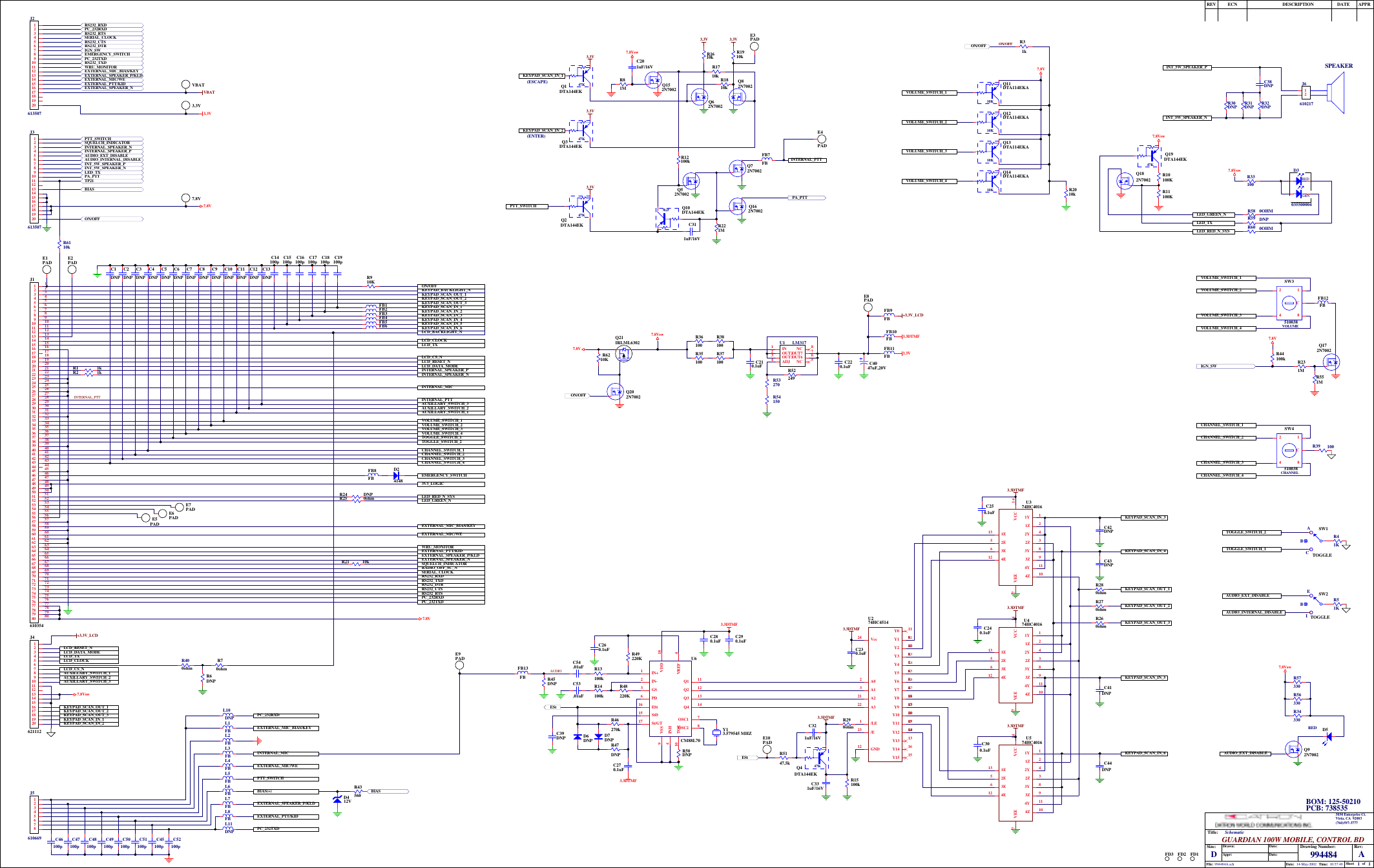 11994484 A14-May-2002 10:57:49994484A.schTitle:Size: Drawing Number:Date:File:Rev:Sheet ofTime:DGUARDIAN 100W MOBILE, CONTROL BDSchematicDate:Date:Appr:Drawn:REV ECN DESCRIPTION DATE APPR3030 Enterprise Ct.Vista, CA  92083(760)597-377711223344556677889910 1011 1112 1213 1314 1415 1516 1617 1718 1819 1920 2021 2122 2223 2324 2425 2526 2627 2728 2829 2930 3031 3132 3233 3334 3435 3536 3637 3738 3839 3940 4041 4142 4243 4344 4445 4546 4647 4748 4849 4950 5051 5152 5253 5354 5455 5556 5657 5758 5859 5960 6061 6162 6263 6364 6465 6566 6667 6768 6869 6970 7071 7172 7273 7374 7475 7576 7677 7778 7879 7980 80J1610354LCD_CLOCKLCD_TXLCD_CS_NLCD_RESET_NLCD_DATA_MODEKEYPAD_SCAN_OUT_1KEYPAD_SCAN_OUT_2KEYPAD_SCAN_OUT_3KEYPAD_SCAN_IN_3KEYPAD_SCAN_IN_4KEYPAD_SCAN_IN_5KEYPAD_SCAN_IN_6INTERNAL_SPEAKER_PINTERNAL_SPEAKER_NINTERNAL_MICINTERNAL_PTTAUXILLARY_SWITCH_3AUXILLARY_SWITCH_2AUXILLARY_SWITCH_1VOLUME_SWITCH_1VOLUME_SWITCH_2VOLUME_SWITCH_3VOLUME_SWITCH_4TOGGLE_SWITCH_1TOGGLE_SWITCH_2CHANNEL_SWITCH_1CHANNEL_SWITCH_2CHANNEL_SWITCH_4CHANNEL_SWITCH_3EMERGENCY_SWITCHLED_RED_N_SYSLED_GREEN_NEXTERNAL_MIC_BIAS/KEYEXTERNAL_MIC/WEWRU_MONITOREXTERNAL_PTT/KIDEXTERNAL_SPEAKER_NEXTERNAL_SPEAKER_P/KLDPC_232TXDPC_232RXDRS232_RTSRS232_CTSRS232_DTRRS232_TXDRS232_RXDSERIAL_CLOCKRADIO_OFF_SC_NSQUELCH_INDICATORD24148Q1 11Q2 12Q3 13Q4 14TOE10StD15ESt16INH5VDD 18VREF 4VSS9IN+1IN-2GS3PD6St/GT17 OSC1 7OSC2 8U6CM88L70R47DNPD7DNPD6DNP3.3DTMFR13100kR14100kC54.01uFC53.01uFC260.1uFC4047uF,20VC220.1uFEStY13.579545 MHZ C210.1uF3.3VC280.1uF C290.1uFFB13FB R45DNPPTT_SWITCHKEYPAD_SCAN_IN_1KEYPAD_SCAN_IN_2R43560FB11FBR25 0ohmR24 DNP3V3_LOGICFB9FBVOLUME_SWITCH_1VOLUME_SWITCH_2VOLUME_SWITCH_3VOLUME_SWITCH_4ON/OFFFB8FBAUDIOINTERNAL_PTTFB7FB INTERNAL_PTT1Y 11Z 22Y 44E122Z 33Y 83Z 94Y 114Z 102E51E133E6VEE7VCC 14U374HC4016Y5 6Y0 11Y2 10Y1 9GND12Y13 13A02/LE1Y6 5A13Y15 15Y12 14Y7 4Y4 7Y14 16Y3 8Y8 18Y9 17Y11 19Y10 20A221A322/E23Vcc24U274HC45141Y 11Z 22Y 44E122Z 33Y 83Z 94Y 114Z 102E51E133E6VEE7VCC 14U574HC4016K1K2K3K4K5K6K7K8K9K*K0K#KEYPAD_SCAN_IN_5KEYPAD_SCAN_IN_6KEYPAD_SCAN_IN_3KEYPAD_SCAN_IN_4KEYPAD_SCAN_OUT_1KEYPAD_SCAN_OUT_2KEYPAD_SCAN_OUT_33.3DTMF3.3DTMF3.3DTMF3.3DTMFC230.1uFC250.1uF3.3DTMF47KQ2DTA144EK47KQ10 DTA144EK47KQ3DTA144EKQ72N7002KEYPAD_SCAN_IN_2R35100R36100R37100R38100R46270kC270.1uFR50DNP ESt47KQ4DTA144EKR290ohmR15100kKEYPAD_SCAN_IN_147KQ1DTA144EK3.3VR280ohmR260ohmR270ohmC240.1uFC300.1uF1Y 11Z 22Y 44E122Z 33Y 83Z 94Y 114Z 102E51E133E6VEE7VCC 14U474HC4016FB10FB 3.3DTMF3.3DTMFC39DNPON/OFFR221ME4PADE8PADE9PADE10PADR2 1kR1 1kR21 10kC42DNPC43DNPC44DNPC331uF/16VR49220KR48220K10KQ11DTA114EKA10KQ12DTA114EKA10KQ13DTA114EKA10KQ14DTA114EKAC41DNPR2010kC321uF/16VR5147.5kQ52N7002Q62N7002Q82N70023.3V 3.3VC311uF/16V(ESCAPE)(ENTER)R1610kR1710kR1910kR1810kR12100kR31kFB6FB5FB4FB3FB2FB1C1DNPC2DNPC3DNPC4DNPC5DNPC6DNPC7DNPC8DNPC9DNPC10DNPC11DNPC12DNPC13DNPE1PAD E2PADE7PADE6PADE5PADD412VC14100p C15100p C16100p C17100p C18100p C19100pE3PAD+3.3V_LCDPCB: 738535BOM: 125-5021012345678J5610669BIAS(+)PTT_SWITCHEXTERNAL_MIC/WEINTERNAL_MICEXTERNAL_SPEAKER_P/KLDEXTERNAL_PTT/KIDL8FBC52100pL7FBC45100pL6FBC51100pL5FBC50100pL4FBC49100pL3FBC48100pL2FBC47100pL1FBC46100p1234567891011121314151617181920J4621112LCD_CLOCKLCD_TXLCD_RESET_NLCD_DATA_MODEAUXILLARY_SWITCH_1AUXILLARY_SWITCH_2AUXILLARY_SWITCH_3KEYPAD_SCAN_OUT_1KEYPAD_SCAN_OUT_2KEYPAD_SCAN_OUT_3KEYPAD_SCAN_IN_1KEYPAD_SCAN_IN_2LCD_CS_N+3.3V_LCDR400ohm7.8VswLED_TXLED_GREEN_NVOLUME_SWITCH_3VOLUME_SWITCH_41284CSW3510038VOLUME_SWITCH_1VOLUME_SWITCH_2R33100R30DNP R31DNP R32DNPC38DNPINT_5W_SPEAKER_PINT_5W_SPEAKER_NREDGRND3035500004VOLUME1284CSW4510038AUDIO_EXT_DISABLECHANNEL_SWITCH_1CHANNEL_SWITCH_2CHANNEL_SWITCH_4CHANNEL_SWITCH_3R39 100R34330CHANNELQ92N7002FB12FBIN1OUT33OUT22ADJ4NC 8OUT6 6OUT7 7NC 5U1 LM317R53270R54150R52249TOGGLE_SWITCH_1TOGGLE_SWITCH_2 SW1TOGGLER41KSW2TOGGLEAUDIO_EXT_DISABLEAUDIO_INTERNAL_DISABLEABCEBIR51KEXTERNAL_MIC_BIAS/KEYL10DNPL11DNP PC_232TXDPC_232RXDR60 0OHMLED_RED_N_SYSR6DNPR70ohmLCD_BACKLIGHT_NKEYPAD_BACKLIGHT_NON/OFFR910KD5R56330R57330REDON/OFFPA_PTTLED_TXINT_5W_SPEAKER_NINT_5W_SPEAKER_PAUDIO_INTERNAL_DISABLEAUDIO_EXT_DISABLEINTERNAL_SPEAKER_PINTERNAL_SPEAKER_NEXTERNAL_SPEAKER_P/KLDEXTERNAL_MIC_BIAS/KEYWRU_MONITORRS232_TXDPC_232TXDRS232_DTREXTERNAL_MIC/WEEXTERNAL_PTT/KIDPC_232RXDRS232_CTSSERIAL_CLOCKRS232_RTSRS232_RXD1234567891011121314151617181920J26135071234567891011121314151617181920J3613507EXTERNAL_SPEAKER_N VBAT7.8VPTT_SWITCHSQUELCH_INDICATOR3.3V7.8Vsw7.8Vsw7.8VQ162N7002PA_PTTQ152N7002R81MC201uF/16V7.8VswQ172N7002R551MR231MIGN_SW7.8Vsw7.8V3.3VIGN_SWEMERGENCY_SWITCHVBAT7.8V3.3V3.3V7.8VQ21IRLML6302          Q202N7002ON/OFFR6210KR58 0OHMR59 DNP47KQ19 DTA144EKQ182N70027.8VswR10100KR11100KR6110kTP21BIASBIASSPEAKER12J6610217R44100k7.8VFD1FD2FD3