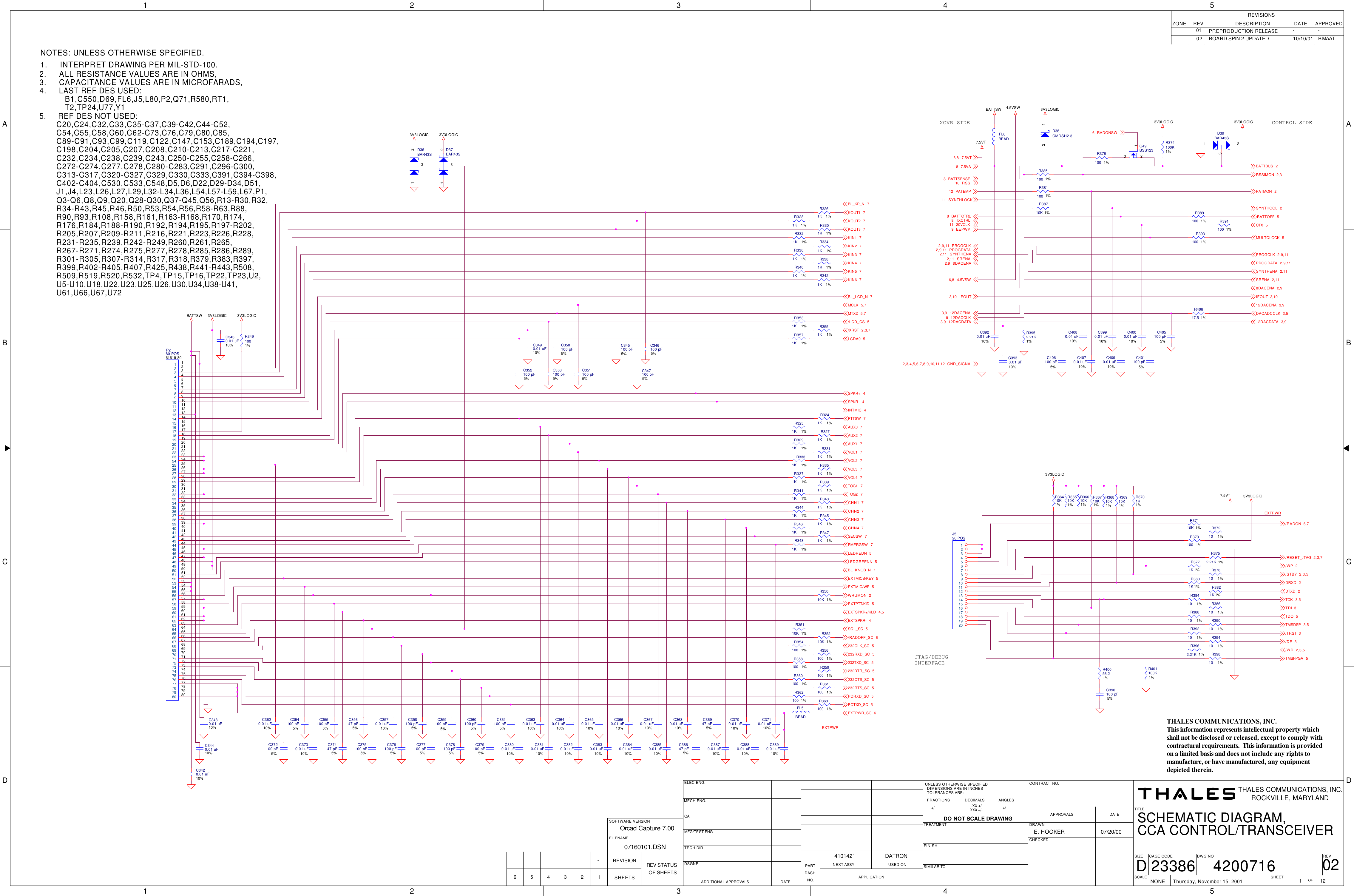 1122334455A AB BC CD DEXTPWREXTPWR4.5VSWBATTSW3V3LOGIC7.5VT3V3LOGIC7.5VT3V3LOGIC3V3LOGICBATTSW 3V3LOGIC3V3LOGIC3V3LOGIC3V3LOGIC3V3LOGICEXTMICB/KEY 5EXTSPKR+/KLD 4,5EXTSPKR- 4232CLK_SC 5232RXD_SC 5PCRXD_SC 5EXTPWR_SC 6EXTMIC/WE 5WRUMON 2EXTPTT/KID 5232TXD_SC 5232DTR_SC 5232RTS_SC 5PCTXD_SC 5PROGDATA 2,9,11SYNTHENA 2,11SRENA 2,1112DACENA 3,98DACENA 2,9DACADCCLK 3,5MULTCLOCK 5PATMON 2RSSIMON 2,3IFOUT 3,10SYNTHOOL 2/BATTOFF 5CTX 5DTXD 2TDO 5/WR 2,3,5/RESET_JTAG 2,3,7/WP 2/STBY 2,3,5DRXD 2TCK 3,5TDI 3TMSDSP 3,5/TRST 3/DE 3TMSFPGA 5/RADON 6,7SPKR+ 4SPKR- 4LEDGREENN 5BL_KNOB_N 7AUX2 7AUX1 7PTTSW 7AUX3 7VOL1 7VOL3 7VOL4 7EMERGSW 7TOG1 7SECSW 7TOG2 7CHN1 7CHN2 7CHN3 7CHN4 7LEDREDN 5BATTSENSE87.5VA87.5VT6,8EEPWP9PATEMP12RSSI10SYNTHLOCK11IFOUT3,10BATTCTRL8TXCTRL820VCLK11PROGCLK2,9,11PROGDATA2,9,11 SYNTHENA2,11SRENA2,118DACENA2,94.5VSW6,812DACENA3,912DACCLK912DACDATA3,9232CTS_SC 5/RADOFF_SC 6SQL_SC 5VOL2 7INTMIC 4GND_SIGNAL2,3,4,5,6,7,8,9,10,11,12PROGCLK 2,9,11BATTBUS 2KOUT3 7KOUT2 7KOUT1 7KIN1 7KIN6 7KIN3 7KIN4 7BL_KP_N 7KIN5 7KIN2 7MTXD 5,7/LCD_CS 5/XRST 2,3,7LCDA0 5MCLK 5,7BL_LCD_N 712DACDATA 3,9RADONSW6APPROVEDREVISIONSZONE REV DESCRIPTION DATEPREPRODUCTION RELEASE--01FILENAMESOFTWARE VERSIONREV STATUSOF SHEETSREVISIONSHEETS123456Orcad Capture 7.0007160101.DSN-     NOTES: UNLESS OTHERWISE SPECIFIED.1.     INTERPRET DRAWING PER MIL-STD-100.2.     ALL RESISTANCE VALUES ARE IN OHMS,3.     CAPACITANCE VALUES ARE IN MICROFARADS,4.     LAST REF DES USED:5.     REF DES NOT USED:SCALEREVSHEETOFSIZE CAGE CODE DWG NONONEDATE23386TITLECONTRACT NO.UNLESS OTHERWISE SPECIFIEDDIMENSIONS ARE IN INCHESTOLERANCES ARE:FRACTIONS DECIMALS ANGLESDO NOT SCALE DRAWINGTREATMENTFINISHSIMILAR TOPARTDASHNO.NEXT ASSY USED ONAPPLICATIONCHECKEDMFG/TEST ENGTECH DIRQA APPROVALSDSGNRADDITIONAL APPROVALS DATEMECH ENG.ELEC ENG.DRAWNTHALES COMMUNICATIONS, INC.Thursday, November 15, 2001 1 12ROCKVILLE, MARYLAND024200716CCA CONTROL/TRANSCEIVERSCHEMATIC DIAGRAM,07/20/00E. HOOKER.XX +/-.XXX +/-+/- +/-DATRON4101421DTHALES COMMUNICATIONS, INC.This information represents intellectual property which shall not be disclosed or released, except to comply with contractural requirements.  This information is provided    on a limited basis and does not include any rights to manufacture, or have manufactured, any equipment depicted therein.JTAG/DEBUG INTERFACECONTROL SIDEXCVR SIDE B1,C550,D69,FL6,J5,L80,P2,Q71,R580,RT1,T2,TP24,U77,Y1C20,C24,C32,C33,C35-C37,C39-C42,C44-C52,C54,C55,C58,C60,C62-C73,C76,C79,C80,C85,C89-C91,C93,C99,C119,C122,C147,C153,C189,C194,C197,C198,C204,C205,C207,C208,C210-C213,C217-C221,C232,C234,C238,C239,C243,C250-C255,C258-C266,C272-C274,C277,C278,C280-C283,C291,C296-C300,C313-C317,C320-C327,C329,C330,C333,C391,C394-C398,C402-C404,C530,C533,C548,D5,D6,D22,D29-D34,D51,J1,J4,L23,L26,L27,L29,L32-L34,L36,L54,L57-L59,L67,P1,Q3-Q6,Q8,Q9,Q20,Q28-Q30,Q37-Q45,Q56,R13-R30,R32,U5-U10,U18,U22,U23,U25,U26,U30,U34,U38-U41,R90,R93,R108,R158,R161,R163-R168,R170,R174,R34-R43,R45,R46,R50,R53,R54,R56,R58-R63,R88,R399,R402-R405,R407,R425,R438,R441-R443,R508,R176,R184,R188-R190,R192,R194,R195,R197-R202,R267-R271,R274,R275,R277,R278,R285,R286,R289,R205,R207,R209-R211,R216,R221,R223,R226,R228,U61,U66,U67,U72R509,R519,R520,R532,TP4,TP15,TP16,TP22,TP23,U2,R301-R305,R307-R314,R317,R318,R379,R383,R397,R231-R235,R239,R242-R249,R260,R261,R265,02 BOARD SPIN 2 UPDATED 10/10/01 B.MAATR36810K1%C372100 pF5%R354100 1% R3962.21K 1%C405100 pF5%R356100 1%R38410 1%C4080.01 uF10%J520 POS1234567891011121314151617181920R358100 1%R36710K1%C401100 pF5%R360100 1%R38810 1%R361100 1%R401100K1%R362100 1%R39810 1%R363100 1%R36610K1%R359100 1%R36510K1%C4070.01 uF10%R35110K 1%R36410K1%C3990.01 uF10%R35010K 1%R39010 1%C37447 pF5%R35210K 1%R38610 1%C35647 pF5%C406100 pF5%R36910K1%C351100 pF5%R3752.21K 1%R40647.5 1%C352100 pF5%R3801K 1%R3952.21K1%R3571K 1%C353100 pF5%C350100 pF5%R3271K 1%R381100 1%R3291K 1% R3311K 1%R3331K 1%R38710K 1%FL5BEADR3351K 1%D36BAR43S1 23R3371K 1%R393100 1%R3391K 1%C3930.01 uF10%R385100 1%FL6BEADR3411K 1%C4000.01 uF10%R3531K 1%R3431K 1%C4090.01 uF10%R3551K 1%R3441K 1%C3920.01 uF10%R3491001%D37BAR43S1 23C346100 pF5%R3241K 1%P280 POS61619-8011223344556677889910 1062 6263 6364 6465 6566 6667 6768 6869 6970 7071 7172 7273 7374 7475 7576 7677 7778 7879 7980 8011 1112 1213 1314 1415 1516 1617 1718 1819 1920 2021 2122 2223 2324 2425 2526 2627 2728 2829 2930 3031 3132 3233 3334 3435 3536 3637 3738 3839 3940 4041 4142 4243 4344 4445 4546 4647 4748 4849 4950 5051 5152 5253 5354 5455 5556 5657 5758 5859 5960 6061 61R389100 1%C347100 pF5%R3251K 1%R391100 1%C345100 pF5%R3451K 1%R3471K 1%C390100 pF5%D38CMDSH2-32 1R3461K 1%C3420.01 uF10%R3481K 1%C3430.01 uF10%R3261K 1%D39BAR43S1 23R374100K1%C3810.01 uF10%R3281K 1%Q49BSS12313 2R376100 1%C3640.01 uF10%R3301K 1%C3480.01 uF10%C3630.01 uF10%C3490.01 uF10%R3321K 1%C3800.01 uF10%R3341K 1%C3440.01 uF10%C36947 pF5%R3361K 1%C376100 pF5%C3830.01 uF10%R3381K 1%C358100 pF5%C3660.01 uF10%R3401K 1%C377100 pF5%C3820.01 uF10%R3421K 1%C359100 pF5%C3650.01 uF10%R39410 1%C378100 pF5%C3850.01 uF10%R37810 1%C360100 pF5%C3680.01 uF10%R3771K 1%C379100 pF5%C3840.01 uF10%R40056.21%C361100 pF5%C3670.01 uF10%R3821K 1%C3890.01 uF10%C3880.01 uF10%R37210 1%C3730.01 uF10%C3710.01 uF10%R37110K 1%C355100 pF5%C3870.01 uF10%R373100 1%C354100 pF5%C3700.01 uF10%R39210 1%C375100 pF5%C38647 pF5%R3701K1%C3570.01 uF10%C3620.01 uF10%