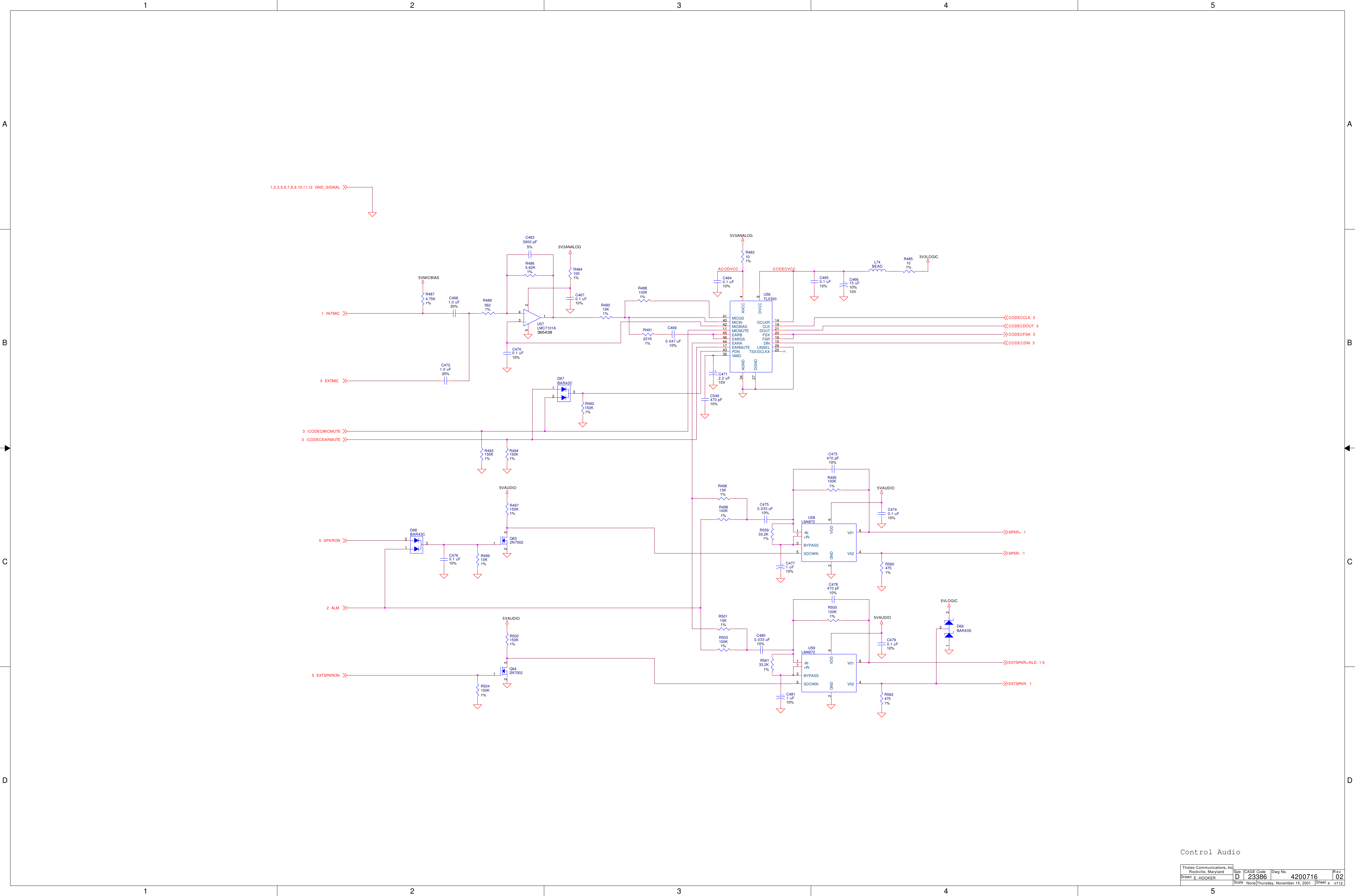 1122334455A AB BC CD DACODVCC CODECVCC5VMICBIAS3V3ANALOG3V3ANALOG3V3LOGIC5VAUDIO 5VAUDIO5VAUDIO 5VAUDIO5VLOGICSPKRON5ALM2/CODECMICMUTE3EXTMIC5INTMIC1EXTSPKRON5CODECCLK 3CODECDOUT 3CODECDIN 3SPKR+ 1SPKR- 1EXTSPKR- 1EXTSPKR+/KLD 1,5CODECFSK 3GND_SIGNAL1,2,3,5,6,7,8,9,10,11,12/CODECEARMUTE3ScaleRevSheet ofSizeCAGE Code Dwg No.None23386DrawnThales Communications, Inc.Rockville, MarylandThursday, November 15, 2001 4 12024200716E. HOOKERDControl AudioU59LM4872+IN7-IN1SDOWN5BYPASS3GND2V01 8V02 4VDD 6R502150K1%Q642N7002132R488100K1%R503100K1%R491221K1%C4750.033 uF10%R50115K1%C4690.047 uF10%R498100K1%R500100K1%R49615K1%+C4712.2 uF10VC4800.033 uF10%C4700.1 uF10%C478470 pF10%C4670.1 uF10%C4790.1 uF10%L74BEADR485101%R5604751%R5624751%R56133.2K1%R55933.2K1%R492150K1%R495100K1%D68BAR43C132R4895621%D67BAR43C132R493150K1%R4874.75K1%C4760.1 uF10%R49910K1%R494150K1%D69BAR43S1 23R4865.62K1%Q632N7002132R497150K1%C4681.0 uF20%C4633900 pF5%R4841001% C4650.1 uF10%+C46615 uF10%10VC473470 pF10%C4740.1 uF10%+C4771 uF10%C549470 pF10%+-U57LMC7101A3654383415 2+C4811 uF10%R483101%R49015K1%C4640.1 uF10%U56TLV320MICGS41MICIN40MICBIAS42MICMUTE11EARB45EARGS46EARA44EARMUTE17PDN43VMID36AGND34DGND27DCLKR 14CLK 19DOUT 21FSX 20FSR 16DIN 15TSX/DCLKX 22LINSEL 26AVCC 4DVCC 9R504150K1%C4721.0 uF20%U58LM4872+IN7-IN1SDOWN5BYPASS3GND2V01 8V02 4VDD 6