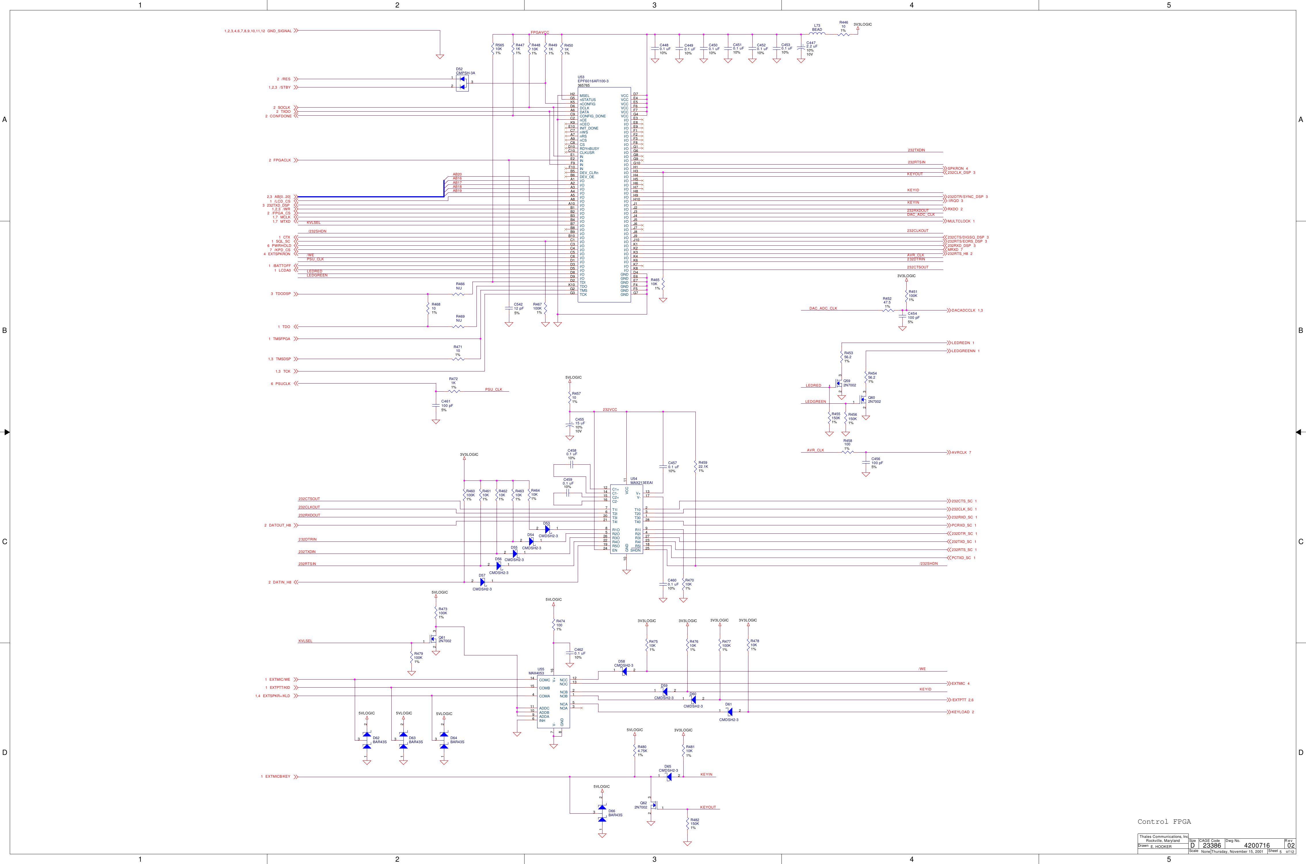 1122334455A AB BC CD DFPGAVCCKVLSELAVR_CLK232DTRIN232TXDIN232RTSINKEYOUTKEYINKEYIDDAC_ADC_CLK232CTSOUT232RXDOUT232CLKOUT232DTRIN232RTSIN232CLKOUT232CTSOUT232VCCKEYIDKVLSELKEYINKEYOUTAB16AB17AB18AB19/WE/WE AVR_CLKDAC_ADC_CLKLEDGREENLEDGREENPSU_CLKPSU_CLK/232SHDN/232SHDNLEDREDLEDRED232RXDOUT232TXDINAB203V3LOGIC3V3LOGIC3V3LOGIC5VLOGIC5VLOGIC5VLOGIC 5VLOGIC 5VLOGIC3V3LOGIC 3V3LOGIC3V3LOGIC 3V3LOGIC5VLOGIC5VLOGIC 3V3LOGIC5VLOGICRXDO 2232RTS/EORS_DSP 3/IRQD 3SPKRON 4232RTS_H8 2232DTR/SYNC_DSP 3DACADCCLK 1,3232DTR_SC 1232TXD_SC 1232RTS_SC 1PCTXD_SC 1232CTS_SC 1232CLK_SC 1232RXD_SC 1PCRXD_SC 1DATOUT_H82DATIN_H82232CLK_DSP 3LEDREDN 1LEDGREENN 1EXTMIC/WE1EXTPTT/KID1EXTSPKR+/KLD1,4EXTMIC 4/EXTPTT 2,6KEYLOAD 2EXTMICB/KEY1MULTCLOCK 1MRXD 7AVRCLK 7232CTS/DIGSQ_DSP 3GND_SIGNAL1,2,3,4,6,7,8,9,10,11,12/RES2SOCLK2TXDO2CONFDONE2FPGACLK2232RXD_DSP 3EXTSPKRON4AB[0..20]2,3/WR1,2,3/FPGA_CS2/LCD_CS1MCLK1,7MTXD1,7SQL_SC1/KPD_CS7PWRHOLD6CTX1/BATTOFF1LCDA01TCK1,3TDODSP3TMSFPGA1TMSDSP1,3TDO1PSUCLK6/STBY1,2,3232TXD_DSP3ScaleRevSheet ofSizeCAGE Code Dwg No.None23386DrawnThales Communications, Inc.Rockville, MarylandThursday, November 15, 2001 5 12024200716E. HOOKERDControl FPGAR4491K1%C4620.1 uF10%R4471K1%U54MAX213EEAIV+ 13EN24GND10T4I21T2I6R4O22R1O8R2O5T1I7R3O26C1+12T3I20R5O19C2-16 C2+15 C1-14V- 17T10 2T20 3T30 1T40 28R1I 9R2I 4R3I 27R4I 23R5I 18SHDN 25VCC 11R466NUD52CMPSH-3A132R451100K1%R469NUC454100 pF5%Q602N7002132R471101%D53CMDSH2-32 1R468101%R46410K1%L73BEADC4570.1 uF10%Q622N7002 132R4804.75K1%D54CMDSH2-32 1C461100 pF5%R56510K1%D55CMDSH2-32 1D60CMDSH2-321R47510K1%D56CMDSH2-32 1R477100K1%D57CMDSH2-32 1R47610K1%R47810K1%R48110K1%R482150K1%D65CMDSH2-321R46310K1%R46210K1%C456100 pF5%R46110K1%D66BAR43S1 23R460100K1%D62BAR43S1 23D63BAR43S1 23D64BAR43S1 23D59CMDSH2-321C54212 pF5%R44810K1%R467100K1%U55MAX4053NCC 12NOC 13NCB 2NOB 1NCA 5NOA 3INH6ADDC11ADDB10ADDA9COMC14COMB15COMA4V+ 16GND8V-7R446101%R4721K1%+C45515 uF10%10VC4480.1 uF10%Q612N7002132R45922.1K1%D61CMDSH2-321R45247.51%C4490.1 uF10%+C4472.2 uF10%10VC4500.1 uF10%R47010K1%C4510.1 uF10%C4600.1 uF10%R473100K1%R46510K1%C4520.1 uF10%R455150K1%R457101%R479100K1%U53EPF6016AFI100-3365765nCEC2INIT_DONEE10MSELH2nSTATUSG5nCONFIGK5DCLKD6CONFIG_DONEC9nCEOK9nWSC7nRSA7nCSA9CSC8RDYnBUSYD10CLKUSRC10DATAA6TDID2TCKG3 TMSG2 TDOK10INE1INE2INF9INF10DEV_CLRnB5DEV_OEB6GND D4VCC D7VCC E4VCC E5VCC F6VCC F7VCC G4GND E6GND E7GND F4GND G7GND F5I/OA1I/OA2I/OA3I/OA4I/OA5I/OA8I/OA10I/OB1I/OB2I/OB3I/OB4I/OB7I/OB8I/OB9I/OB10I/OC1I/OC3I/OC4I/OC5I/OC6I/OD1I/OD3I/OD5I/OD8I/OD9I/O E3I/O E8I/O E9I/O F1I/O F2I/O F3I/O F8I/O G1I/O G6I/O G8I/O G9I/O G10I/O H1I/O H3I/O H4I/O H5I/O H6I/O H7I/O H8I/O H9I/O H10I/O J1I/O J2I/O J3I/O J4I/O J5I/O J6I/O J7I/O J8I/O J9I/O J10I/O K1I/O K2I/O K3I/O K4I/O K6I/O K7I/O K8C4530.1 uF10%R456150K1%C4580.1 uF10%R4741001%D58CMDSH2-321Q592N7002132C4590.1 uF10%R45356.21%R4581001%R45456.21%R4501K1%