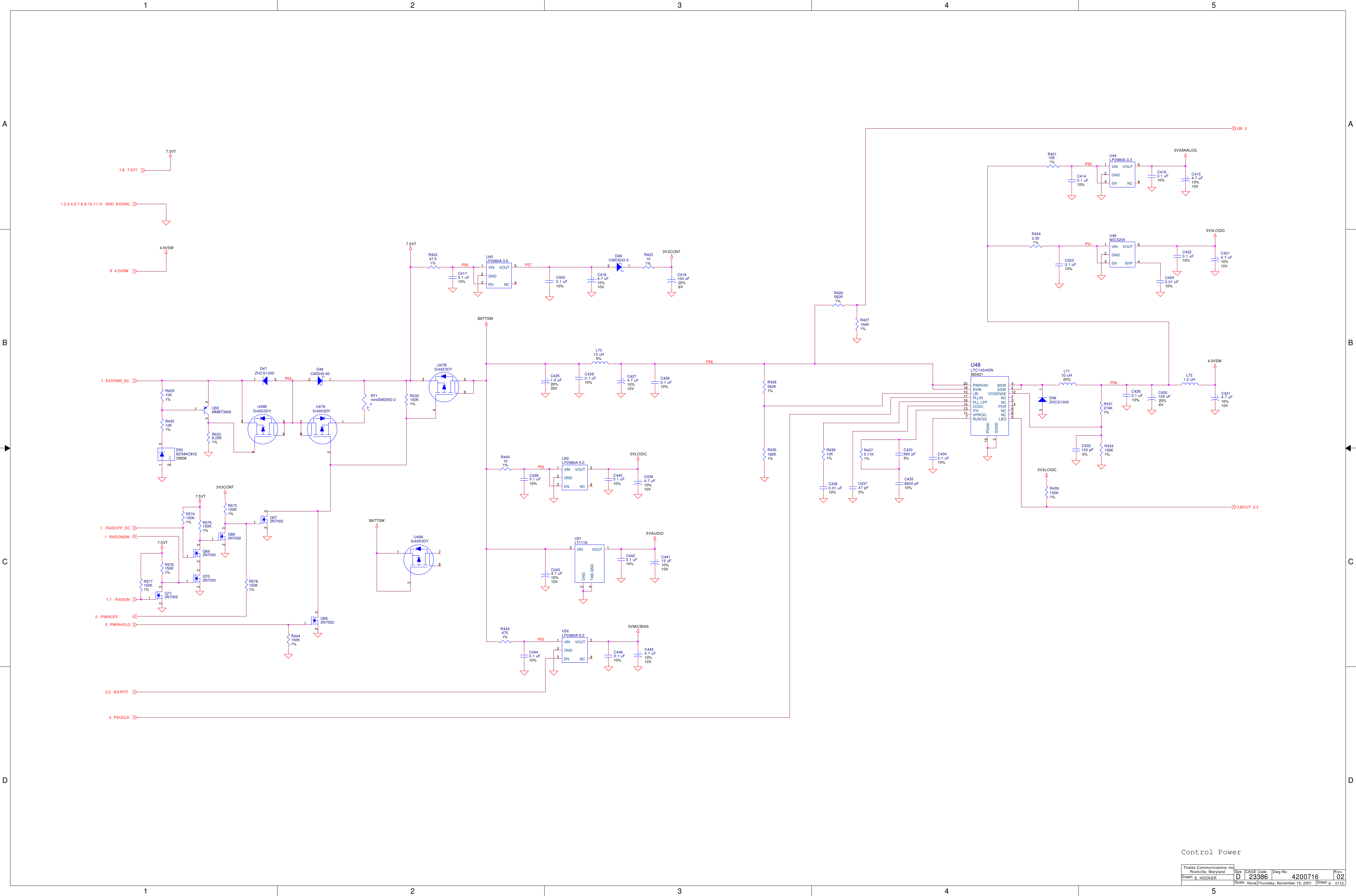 1122334455A AB BC CD DP64P61P62P58P59P63P56 P57P603V3LOGIC5VLOGIC5VMICBIASBATTSW3V3LOGIC4.5VSW7.5VT3V3CONT5VAUDIO3V3ANALOGBATTSW7.5VT4.5VSW7.5VT7.5VT3V3CONTEXTPWR_SC1/LBOUT 2,3/EXTPTT2,5LBI 2PSUCLK57.5VT1,8GND_SIGNAL1,2,3,4,5,7,8,9,10,11,124.5VSW8/PWROFF2/RADON1,7PWRHOLD5RADONSW1/RADOFF_SC1ScaleRevSheet ofSizeCAGE Code Dwg No.None23386DrawnThales Communications, Inc.Rockville, MarylandThursday, November 15, 2001 6 12024200716E. HOOKERDControl PowerNCD50BZX84C8V2336061 32Si4953DYU47B3456R428562K1%R435182K1%R43610K1%R578150K1%C4360.01 uF10%U52LP2980A-5.0VIN1GND2VOUT 5NC 4EN3C43747 pF5%R4242.001%C4356800 pF10%C433680 pF5%U46MIC5205VIN1GND2VOUT 5BYP 4EN3R573150K1%R4375.11K1%+C4251.0 uF20%35VC4230.1 uF10%C4240.01 uF10%C432100 pF5%C4220.1 uF10%D49ZHCS10003 1R4454751%+C4214.7 uF10%10VR434100K1%C4460.1 uF10%R431274K1%+C4454.7 uF10%10VU51LT1118GND2VOUT 1TAB-GND4VIN3Q572N7002132R440101%Q582N7002132U49ASi4953DY1278U48LTC1434IGN365421PWRVIN20SVIN18LBI10PLLIN17PLL LPF16COSC15ITH13VPROG11RUN/SS7PGND19SGND5BSW 4SSW 2VOSENSE 12NC 1NC 3POR 14NC 6NC 8LBO 9R444150K1%C4440.1 uF10%U50LP2980A-5.0VIN1GND2VOUT 5NC 4EN3C4420.1 uF10%Q682N7002132C4280.1 uF10%+C4434.7 uF10%10VC4400.1 uF10%C4340.1 uF10%+C44115 uF10%10V+C4394.7 uF10%10VR427150K1%C4290.1 uF10%R574150K1%R426562K1%+C430100 uF20%6VR575150K1%R577150K1%C4140.1 uF10%+C4314.7 uF10%10VR576150K1%R439150K1%L7010 uH5%C4160.1 uF10%D48CMSH2-402 1Q712N7002132R42910K1%+C4154.7 uF10%10VU44LP2980A-3.3VIN1GND2VOUT 5NC 4EN3R4211001%R43210K1%C4170.1 uF10%Q692N7002132C4380.1 uF10%R4338.25K1%C4200.1 uF10%+C4184.7 uF10%10VQ55MMBT3906123+C419100 uF20%6VU47ASi4953DY1278D47ZHCS100031R42247.51%Si4953DYU49B3456L7133 uH20%Q702N7002132R423101%L721.2 uHtRT1miniSMD050-2 R430150K1%D46CMDSH2-32 1U45LP2980A-3.6VIN1GND2VOUT 5NC 4EN3C4260.1 uF10%+C4274.7 uF10%10V