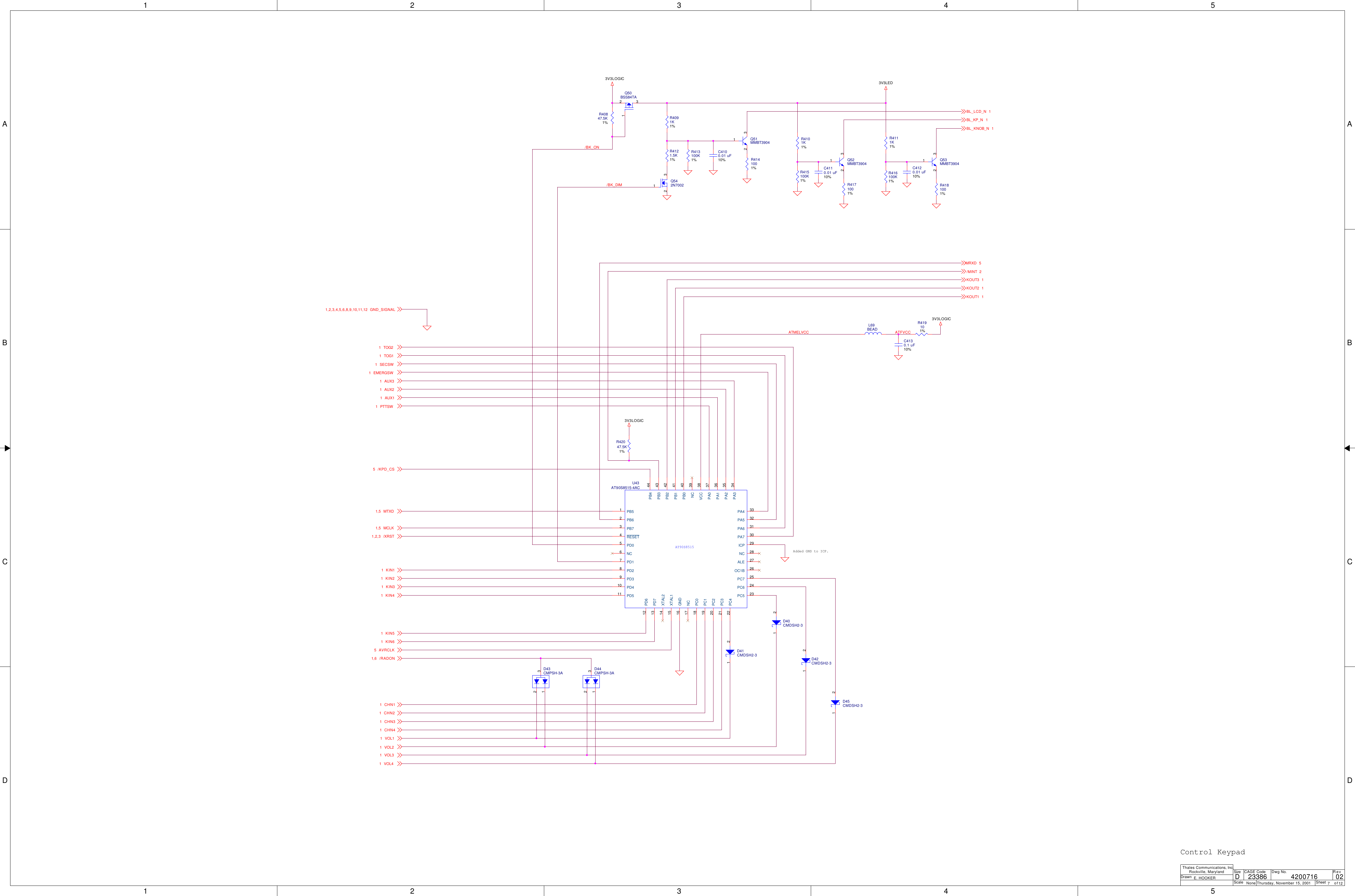 1122334455A AB BC CD DATFVCC/BK_DIMATMELVCC/BK_ON3V3LOGIC3V3LED3V3LOGIC3V3LOGICVOL21VOL31VOL41/RADON1,6BL_LCD_N 1BL_KP_N 1BL_KNOB_N 1/MINT 2KIN51KIN21CHN41AUX11KOUT3 1TOG11CHN21KIN31AVRCLK5/XRST1,2,3KOUT2 1TOG21KIN41MTXD1,5MCLK1,5/KPD_CS5EMERGSW1KIN61CHN11KIN11SECSW1AUX21GND_SIGNAL1,2,3,4,5,6,8,9,10,11,12MRXD 5PTTSW1KOUT1 1CHN31VOL11AUX31ScaleRevSheet ofSizeCAGE Code Dwg No.None23386DrawnThales Communications, Inc.Rockville, MarylandThursday, November 15, 2001 7 12024200716E. HOOKERDAdded GND to ICP.Control KeypadR4141001%C4100.01 uF10%R4101K1%D40CMDSH2-321L69BEADR4111K1%R419101%D42CMDSH2-321C4110.01 uF10%D45CMDSH2-321Q542N7002132R4171001%R413100K1% Q52MMBT390412 3C4120.01 uF10%R416100K1%D44CMPSH-3A132Q53MMBT390412 3AT90S8515U43AT90S8515-4ACPB0 40PB1 41PB2 42PB3 43PB4 44PA0 37PA1 36PA2 35PA3 34PA4 33PA5 32PA6 31PA7 30PC018PC119PC220PC321PC422PC5 23PC6 24PC7 25PD17PD28PD39PD410PD511PD612PD713PB51PB62PB73NC 39NC 28NC17NC6RESET4PD05XTAL115XTAL214GND16ALE 27OC1B 26ICP 29VCC 38Q50BSS84TA132D41CMDSH2-321R42047.5K1%R415100K1%Q51MMBT390412 3R4181001%C4130.1 uF10%R40847.5K1%D43CMPSH-3A132R4121.5K1%R4091K1%