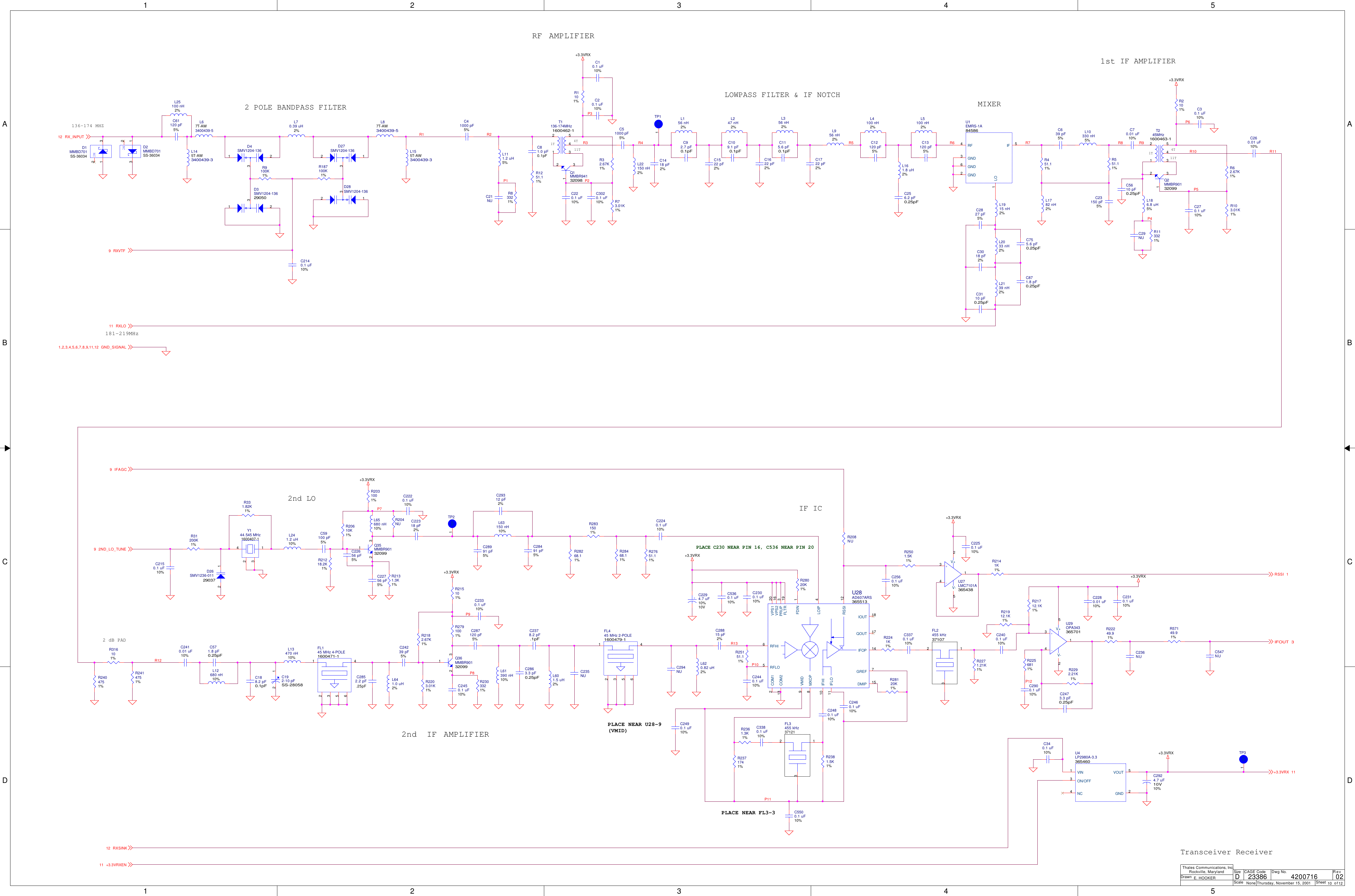 1122334455A AB BC CD DP3P6R2R3 R5 R8 R9P1P11R10 R11R12P2R7P5P4R6P9P10R13P12P7P8R1R4+3.3VRX+3.3VRX+3.3VRX+3.3VRX+3.3VRX+3.3VRX+3.3VRX+3.3VRXRXVTF9GND_SIGNAL1,2,3,4,5,6,7,8,9,11,12RX_INPUT12RSSI 1IFOUT 32ND_LO_TUNE9RXSINK12IFAGC9+3.3VRX 11RXLO11+3.3VRXEN11ScaleRevSheet ofSizeCAGE Code Dwg No.None23386DrawnThales Communications, Inc.Rockville, MarylandThursday, November 15, 2001 10 12024200716E. HOOKERD1T 4T11T136-174 MHZ2 POLE BANDPASS FILTERLOWPASS FILTER &amp; IF NOTCHMIXERIF AMPLIFIER1T 4T11T7T-AWIF IC2nd LORF181-219MHzAMPLIFIER2nd IF AMPLIFIER1st2 dB PADTransceiver ReceiverPLACE NEAR FL3-3PLACE C230 NEAR PIN 16, C536 NEAR PIN 20PLACE NEAR U28-9(VMID)L620.82 uH2%R21912.1K1%C2827 pF5%C2900.1 uF10%R2292.21K1%L1915 nH2%R2256811%L2033 nH2%C10.1 uF10%L63150 nH10%R21712.1K1%C3018 pF2%C70.01 uF10%C28991 pF5%R2381.5K1%L2139 nH2%C30.1 uF10%C29312 pF2%R2182.67K1%C3110 pF0.25pFL70.39 uH2%L65680 nH10%L641.0 uH2%C755.6 pF0.25pFC41000 pF5%R28268.11%R2203.01K1%L155T-AW3400439-3C871.8 pF0.25pFC81.0 pF0.1pFR28468.11%C571.8 pF0.25pFC270.1 uF10%C20.1 uF10%R2831501%L12680 nH10%L186.8 uH5%C51000 pF5%C294NUC2410.01 uF10%C29NUL156 nH2%C5360.1 uF10%C22756 pF5%Q2MMBR9013209912 3C92.7 pF0.1pFC2220.1 uF10%R62.67K1%L356 nH2%C340.1 uF10%C22318 pF2%R103.01K1%C115.6 pF0.1pFC2924.7 uF10%10VR21218.2K1%R113321%L956 nH2%U4LP2980A-3.3365460VOUT 5ON/OFF3VIN1GND 2NC4R2131.3K1%R451.11%L4100 nH2%L247 nH2%R204NUR551.11%C12120 pF5%C109.1 pF0.1pFL241.2 uH10%L1782 nH2%L5100 nH2%C3020.1 uF10%R31200K1%C23150 pF5%C13120 pF5%C192-10 pFSS-2805812C639 pF5%R208NUL10330 nH5%C1418 pF2%R25151.11%C1522 pF2%C2150.1 uF10%L111.2 uH5%C5610 pF0.25pFL22150 nH2%R27651.11%C21NUR57149.91%R331.82K1%R1101%L13470 nH10%C547NUR2101%FL145 MHz 4-POLE1600471-11 42356C2240.1 uF10%R83321%C2300.1 uF10%C24239 pF5%R2031001%C2378.2 pF.1pFY144.545 MHz1600407-14 123C2440.1 uF10%+C2294.7 uF10%10VC260.01 uF10%U1EMRS-1A84586RF4GND2IF 5GND6GND3LO1C5500.1 uF10%D26SMV1236-011290372 1C2140.1 uF10%U28AD607ARS365513RFHI6RFLO5MXOP8VMID9IFOP 14RSSI 12LOIP 4IFHI10IFLO11VPS1 20VPS2 16PRUP 3COM12COM213GREF 7DMIP 15IOUT 18FDIN 1FLTR 19QOUT 17C2480.1 uF10%Q1MMBR9413209812 3R2501.5K1%C2460.1 uF10%C2310.1 uF10%L63400439-5NCD1MMBD701SS-360341 32C2560.1 uF10%C2400.1 uF10%C28491 pF5%T1136-174MHz1600462-12 541 3C2473.3 pF0.25pFNCD2MMBD701SS-36034132FL3455 kHz37121231C2852.2 pF.25pFT245MHz1600463-12 541 3FL2455 kHz37107231C236NUR28020K1%L87T-AW3400439-5+-U29OPA343365701 1V+5 3 4V-2C2280.01 uF10%R28120K1%R187100K1%R22249.91%C2250.1 uF10%C287120 pF5%R9100K1%SMV1204-136D329050321R2404751%L61390 nH10%L25100 nH2%R2414751%L601.5 uH2%C61120 pF5%R316101%C235NUSMV1204-136D2732 1C2863.3 pF0.25pFSMV1204-136D2832 1C3380.1 uF10%R2303321%SMV1204-136D4321C3370.1 uF10%R1251.11%R215101%C188.2 pF0.1pFR20610K1%R32.67K1%Q36MMBR9013209912 3R2371741%C59100 pF5%C220.1 uF10%C2450.1 uF10%R2361.3K1%Q35MMBR9013209912 3R73.01K1%C2330.1 uF10%+-U27LMC7101A365438 1V+2 3 4V-5C2490.1 uF10%C22656 pF5%C1622 pF2%L145T-AW3400439-3R2791001%R2271.21K1%TP1TP1C1722 pF2%FL445 MHz 2-POLE1600479-11 42356R2241K1%TP2TP1L161.8 uH2%C28815 pF2%R2141K1%TP3TP1C256.2 pF0.25pF