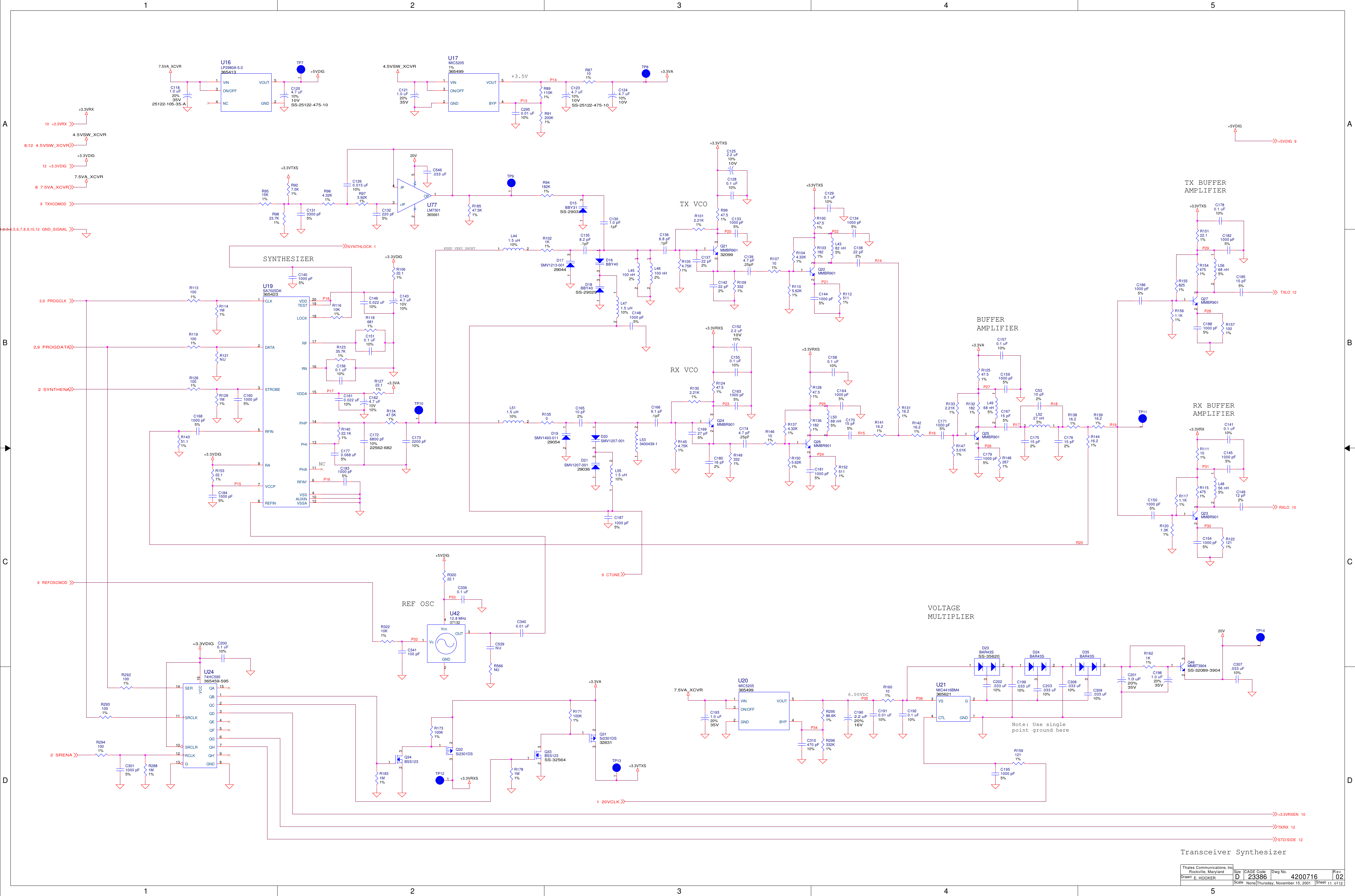 1122334455A AB BC CD DP20R14P18R17R18R16P26P24P25P14P13P22P15P35P34P32P33P30P31P28P29R15R19P16P36R20P17P21P27P23+3.3VDIG+3.3VDIG+3.3VRXS+3.3VTXS+3.3VTXS+3.3VA+3.3VA+3.3VTXS+3.3VA+3.3VRXS+3.3VTXS4.5VSW_XCVR+5VDIG+3.3VDIG7.5VA_XCVR+5VDIG+3.3VDIG4.5VSW_XCVR+3.3VRX+5VDIG7.5VA_XCVR7.5VA_XCVR+3.3VA+3.3VRX+3.3VTXS20V20V+3.3VRXSSTD/SIDE 12TX/RX 12CTUNE9REFOSCMOD9SRENA2+5VDIG 94.5VSW_XCVR8,12+3.3VRX1020VCLK1PROGCLK2,9SYNTHLOCK 1+3.3VDIG12RXLO 10TXLO 12GND_SIGNAL1,2,3,4,5,6,7,8,9,10,12PROGDATA2,9SYNTHENA2TXVCOMOD97.5VA_XCVR8+3.3VRXEN 10ScaleRevSheet ofSizeCAGE Code Dwg No.None23386DrawnThales Communications, Inc.Rockville, MarylandThursday, November 15, 2001 11 12024200716E. HOOKERDTX VCORX VCOSYNTHESIZERREF OSCNCVOLTAGEMULTIPLIERBUFFERAMPLIFIER+3.5V6.00VDCNote: Use singlepoint ground hereRX BUFFERAMPLIFIERTX BUFFERAMPLIFIERTransceiver SynthesizerKEEP VERY SHORTC3011000 pF5%C1591000 pF5%D18BBY40SS-290291 3R2881M1%R1021K1%D15BBY31SS-290311 3C16715 pF5%R2921001%R1350C17515 pF2%R1454.75K1%L5227 nH5%2 1C17615 pF2%U20MIC5205365499VOUT 5ON/OFF3VIN1BYP 4GND2R1302.21K1%C1541000 pF5%L511.5 uH10%1 2R29586.6K1%R1493321%C1501000 pF5%L5068 nH5%12+C1211.0 uF20%35VR296332K1%R12447.51%C1410.1 uF10%R32210K1%L471.5 uH10%12C310470 pF10%R146101%+C1244.7 uF10%10VC1451000 pF5%L4382 nH5%12C2000.1 uF10% D35BAR43S132R1505.62K1%C14912 pF2%L441.5 uH10%1 2C1510.1 uF10%C308.033 uF10%R1374.32K1%L4968 nH5%12C546.033 uFC1881000 pF5%C1560.1 uF10%C309.033 uF10%R1361821%C1780.1 uF10%L5668 nH5%12R1591211%R1525111%C1681000 pF5%C1821000 pF5%L4856 nH5%12C341100 pFC1841000 pF5%R12847.51%C18515 pF5%L551.5 uH10%1 2C1831000 pF5%R14116.21%C1951000 pF5%L533400439-11 2R927.5K1%C1726800 pF10%22562-682C307.033 uF10%R14216.21%C5310 pF2%C1260.015 uF10%C1770.068 uF5%C1732200 pF10%R13116.21%R973.92K1%U77LM7301365661OP 1V-2-IP4+IP3V+ 5C1610.022 uF10%R1054.75K1%R9515K1%C1460.022 uF10%R2931001%R1012.21K1%R15322.11%R1093321%+C1434.7 uF10V10%U2474HC595365459-595SER14SRCLK11SRCLR10RCLK12G13QA 15QB 1QC 2QD 3QE 4QF 5QG 6QH 7QH&apos; 9VCC 16GND 8R10622.11%C1401000 pF5%R107101%+C1234.7 uF10%10VSS-25122-475-10C1601000 pF5%R9947.51%R1831M1%C1313300 pF5%R1044.32K1%R11610K1%R1105.62K1%R14351.11%C1358.2 pF.1pFR1291M1%R1031821%C16510 pF2%R964.32K1%C539NUR1141M1%R10047.51%C1669.1 pF.1pFU19SA7025DK365423CLK1DATA2STROBE3VSS 4AUXIN 10VSSA 12RFIN5RFIN* 6REFIN8VCCP7VDD 20TEST 19LOCK 18RF 17RN 16VDDA 15PHP 14PHI 13PHA 11RA9C1366.8 pF.1pF+C1624.7 uF10V10%R566NUR94182K1%C16927 pF5%L46100 nH2%12Q34BSS123132R1125111%+C1204.7 uF10%10VSS-25122-475-10C18018 pF2%D16BBY4013Q33BSS123SS-32564132+C1522.2 uF10%10VC1871000 pF5%R1473.01K1%L45100 nH2%12C1550.1 uF10%R1482671%R1332.21K1%D19SMV1493-011290542 1U21MIC4416BM4365621VS3CTL4GND 1G2C1631000 pF5%R1321821%Q32Si2301DS13 2Q24MMBR90112 3R18547.5K1%R12547.51%C3400.01 uFC1744.7 pF.25pFQ31Si2301DS3263113 2Q26MMBR90112 3R9823.7K1%R13816.21%C1811000 pF5%U17MIC52051%365499VOUT 5ON/OFF3VIN1BYP 4GND2Q21MMBR9013209912 3C1580.1 uF10%C132220 pF5%R13916.21%C2950.01 uF10%Q22MMBR90112 3C1641000 pF5%R14416.21%+C1181.0 uF20%35V25122-105-35-AQ25MMBR90112 3R1201.3K1%R121NUC17015 pF5%U16LP2980A-5.0365413VOUT 5ON/OFF3VIN1GND 2NC4Q23MMBR90112 3TP8TP1C1481000 pF5%R1171.1K1%Q27MMBR90112 3C1910.01 uF10%R1154751%TP9TP1C13722 pF2%C1920.1 uF10%R89110K1%C14222 pF2%R111101%TP10TP1R160101%R87101%R1221211%C3390.1 uFTP11TP1C1394.7 pF.25pFR1186811%+C1931.0 uF20%35VC1331000 pF5%R1561.1K1%TP13TP1R12335.7K1%+C1902.2 uF20%16VC1280.1 uF10%R1558251%TP12TP 1C202.033 uF10%R1131001%+C1252.2 uF10%10VR1571001%TP7TP1C203.033 uF10%R1191001%TP14TP1C1290.1 uF10%R1544751%D23BAR43SSS-35620132R1261001%C1341000 pF5% R15122.11%D24BAR43S132R14022.1K1%R91200K1%C13822 pF2%C199.033 uF10%R13447.5K1%C1301.0 pF.1pFR171100K1%+C2011.0 uF20%35VR12722.11%C1441000 pF5%R1781M1%R1621K1%U4212.8 MHz37132Vc1GND2OUT 3Vcc4C1861000 pF5%R173100K1%Q46MMBT3904SS-32089-390412 3R32022.1D20SMV1207-00113C1711000 pF5%+C1961.0 uF20%35VD21SMV1207-001290361 3C1791000 pF5%R2941001%C1570.1 uF10%D17SMV1213-001290441 3
