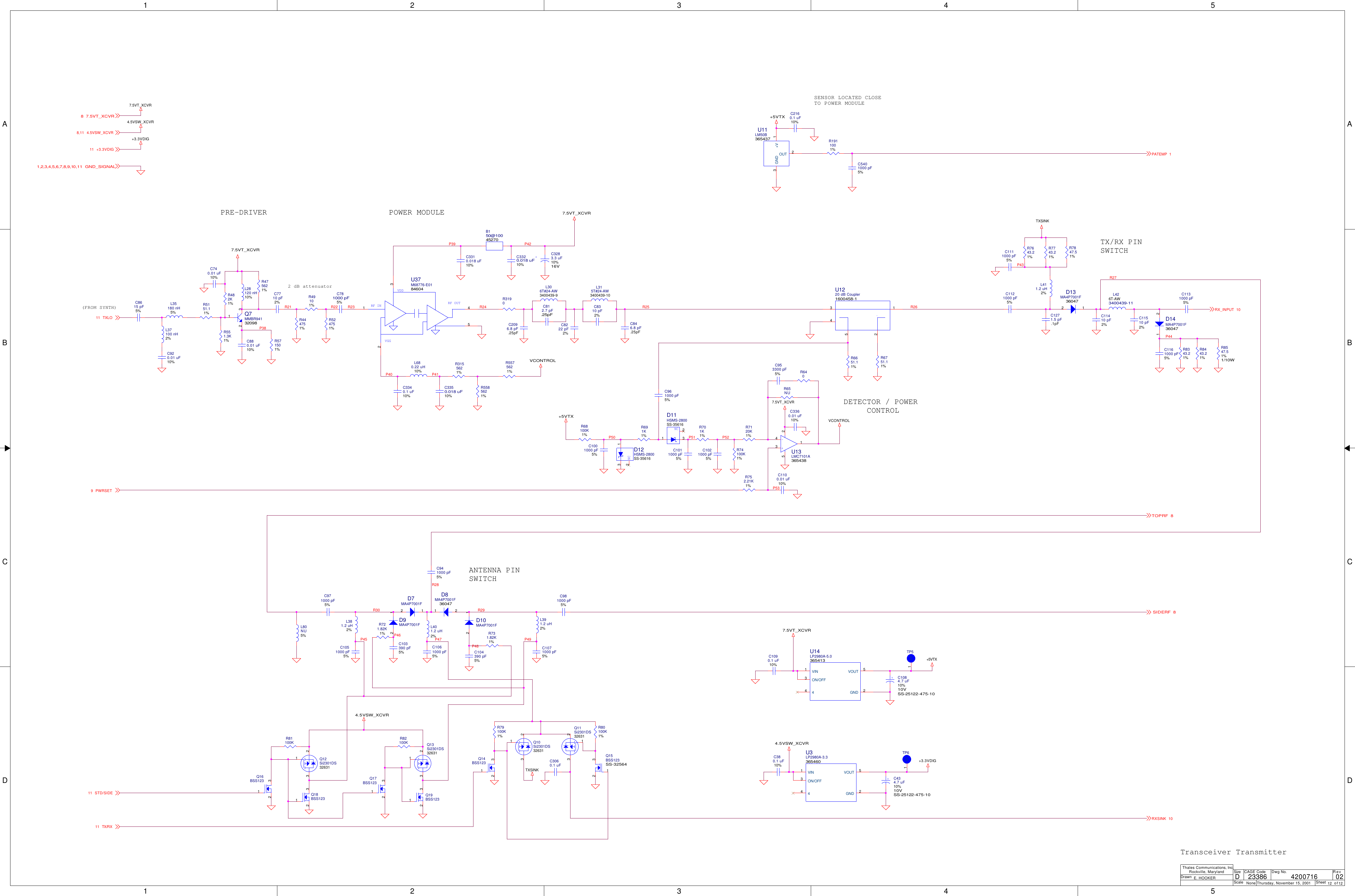1122334455A AB BC CD DP38R22R21 R23P41P40P43P44R29P47 P49P45R28P46P48R30R27P42P52P53P39P50R26R25P51R247.5VT_XCVR+5VTX+5VTXVCONTROL+5VTX7.5VT_XCVRTXSINK4.5VSW_XCVRTXSINK4.5VSW_XCVR+3.3VDIG4.5VSW_XCVR7.5VT_XCVRVCONTROL+3.3VDIG7.5VT_XCVR7.5VT_XCVRTXLO11PATEMP 17.5VT_XCVR8TX/RX11RXSINK 10SIDERF 8RX_INPUT 104.5VSW_XCVR8,11PWRSET9GND_SIGNAL1,2,3,4,5,6,7,8,9,10,11+3.3VDIG11TOPRF 8STD/SIDE11ScaleRevSheet ofSizeCAGE Code Dwg No.None23386DrawnThales Communications, Inc.Rockville, MarylandThursday, November 15, 2001 12 12024200716E. HOOKERD(FROM SYNTH)PRE-DRIVER POWER MODULESENSOR LOCATED CLOSETO POWER MODULEDETECTOR / POWER     CONTROLTX/RX PINSWITCHANTENNA PINSWITCH2 dB attenuatorTransceiver TransmitterR74100K1%L35180 nH5% C11410 pF2%R691K1%L37100 nH2%L411.2 uH2%+C1084.7 uF10%10VSS-25122-475-10C8615 pF5%R82100KD13MA4P7001F360472 1R475621%L401.2 uH2%D14MA4P7001F3604721Q7MMBR9413209812 3Q14BSS123132L80NU5%D7MA4P7001F2 1C8310 pF2%Q16BSS123132D8MA4P7001F3604721L306T#24-AW3400439-9C941000 pF5%D10MA4P7001F2 1L315T#24-AW3400439-10C971000 pF5%D9MA4P7001F2 1C846.8 pF.25pFC740.01 uF10%R731.82K1%C920.01 uF10%C981000 pF5%TP5TP1R571501%R721.82K1%R3190TP6TP1R551.3K1%L381.2 uH2%R524751%Q15BSS123SS-32564132U14LP2980A-5.0365413VOUT 5ON/OFF344VIN1GND 2C2160.1 uF10%C5401000 pF5%Q18BSS123132L28120 nH10%R1911001%R79100K1%R49101%R81100KR444751%C781000 pF5%Q17BSS123132Q19BSS123132NCD12HSMS-2800SS-35616132R80100K1%NCD11HSMS-2800SS-356161 32C3310.018 uF10%C104390 pF5%+C3283.3 uF10%16VC3060.1 uFC3350.018 uF10%C103390 pF5%L680.22 uH10%L391.2 uH2%C3340.1 uF10%C1090.1 uF10%R3155621%C380.1 uF10%C8222 pF2%C1071000 pF5%C812.7 pF.25pFU3LP2980A-3.3365460VOUT 5ON/OFF344VIN1GND 2L426T-AW3400439-11U11LM50B365437GND3+V 1OUT 2+C434.7 uF10%10VSS-25122-475-10R6651.11%RF INVGGVDDRF OUTU37M68776-E018460412345R68100K1%C3320.018 uF10%R6751.11%B150@10045270Q10Si2301DS3263113 2C953300 pF5%C1001000 pF5%Q12Si2301DS3263113 2R7120K1%U1220 dB Coupler1600458-13 1524Q13Si2301DS3263113 2+-U13LMC7101A3654383415 2R7847.51%Q11Si2301DS3263113 2R8547.51%1/10WC1100.01 uF10%C1271.5 pF.1pFR752.21K1%R8443.21%R640R7743.21%R701K1%R8343.21%C1061000 pF5%R7643.21%C1051000 pF5%C1111000 pF5%C961000 pF5%C2096.8 pF.25pFR65NUC880.01 uF10%C11510 pF2%R5585621%C1021000 pF5%C7710 pF2%C1131000 pF5%R5575621%C1011000 pF5%R482K1%C1121000 pF5%C3360.01 uF10%R5151.11%C1161000 pF5%