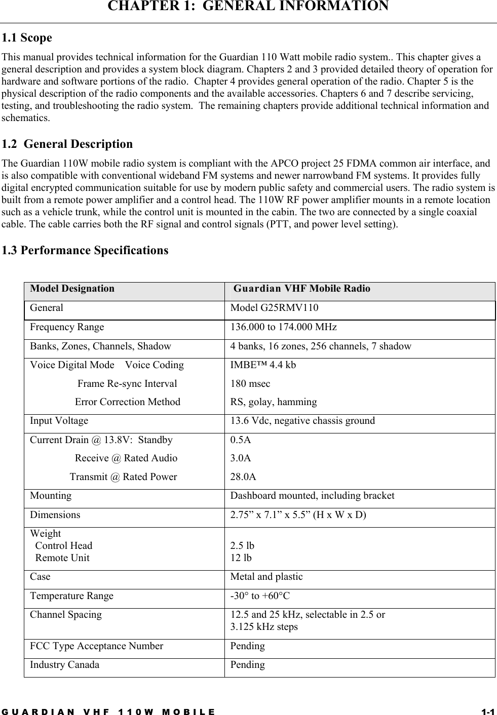 GUARDIAN VHF 110W MOBILE  1-1 CHAPTER 1:  GENERAL INFORMATION 1.1 Scope This manual provides technical information for the Guardian 110 Watt mobile radio system.. This chapter gives a general description and provides a system block diagram. Chapters 2 and 3 provided detailed theory of operation for hardware and software portions of the radio.  Chapter 4 provides general operation of the radio. Chapter 5 is the physical description of the radio components and the available accessories. Chapters 6 and 7 describe servicing, testing, and troubleshooting the radio system.  The remaining chapters provide additional technical information and schematics. 1.2  General Description The Guardian 110W mobile radio system is compliant with the APCO project 25 FDMA common air interface, and is also compatible with conventional wideband FM systems and newer narrowband FM systems. It provides fully digital encrypted communication suitable for use by modern public safety and commercial users. The radio system is built from a remote power amplifier and a control head. The 110W RF power amplifier mounts in a remote location such as a vehicle trunk, while the control unit is mounted in the cabin. The two are connected by a single coaxial cable. The cable carries both the RF signal and control signals (PTT, and power level setting). 1.3 Performance Specifications  Model Designation   Guardian VHF Mobile Radio General Model G25RMV110  Frequency Range  136.000 to 174.000 MHz Banks, Zones, Channels, Shadow  4 banks, 16 zones, 256 channels, 7 shadow Voice Digital Mode    Voice Coding                   Frame Re-sync Interval                  Error Correction Method IMBE™ 4.4 kb 180 msec RS, golay, hamming Input Voltage  13.6 Vdc, negative chassis ground Current Drain @ 13.8V:  Standby                  Receive @ Rated Audio                Transmit @ Rated Power 0.5A 3.0A 28.0A Mounting  Dashboard mounted, including bracket Dimensions   2.75” x 7.1” x 5.5” (H x W x D) Weight    Control Head   Remote Unit  2.5 lb 12 lb Case Metal and plastic Temperature Range  -30° to +60°C Channel Spacing  12.5 and 25 kHz, selectable in 2.5 or  3.125 kHz steps FCC Type Acceptance Number  Pending Industry Canada  Pending 