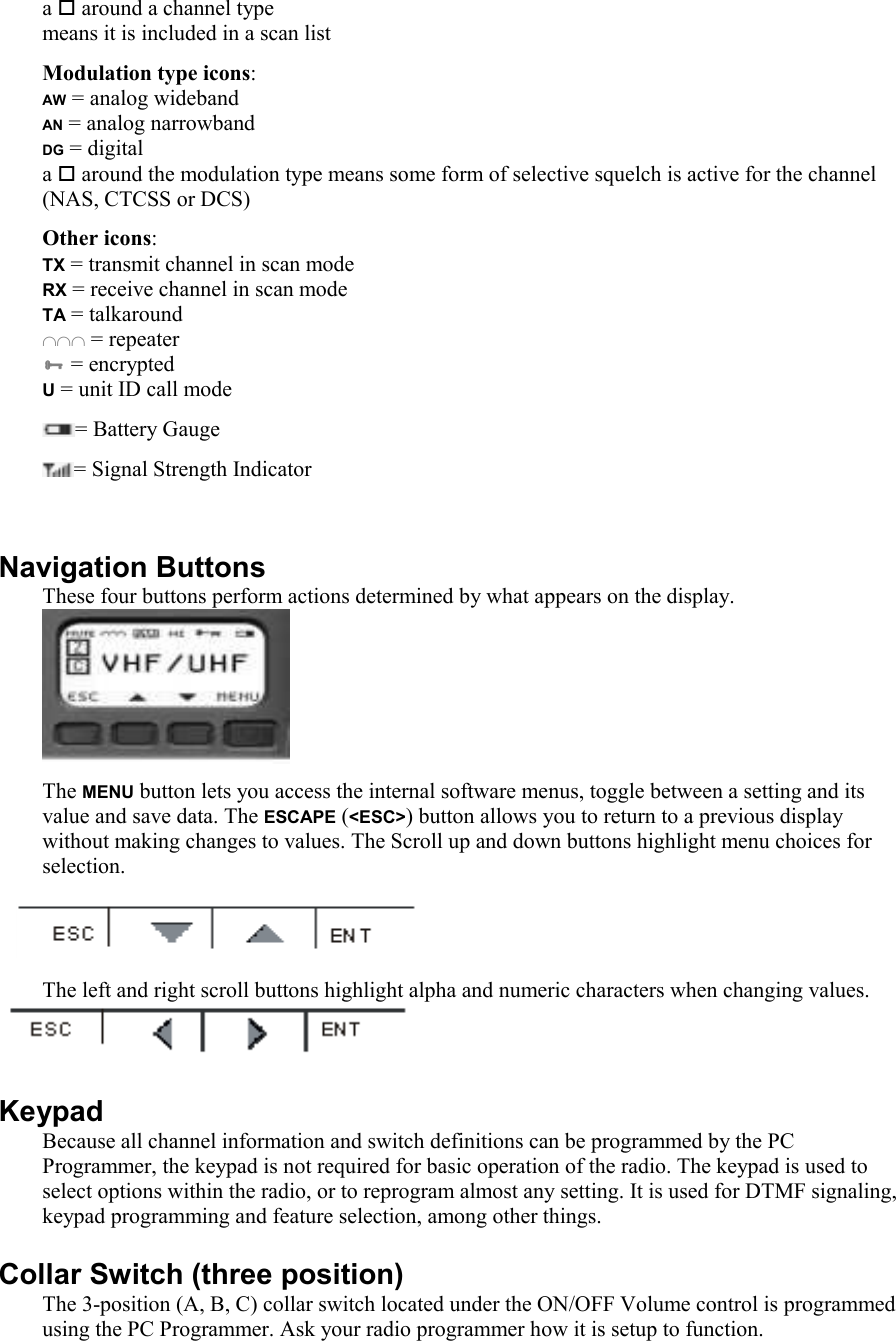 a  around a channel type means it is included in a scan list Modulation type icons: AW = analog wideband AN = analog narrowband DG = digital a  around the modulation type means some form of selective squelch is active for the channel (NAS, CTCSS or DCS) Other icons: TX = transmit channel in scan mode RX = receive channel in scan mode TA = talkaround ∩∩∩ = repeater  = encrypted U = unit ID call mode = Battery Gauge = Signal Strength Indicator  Navigation Buttons These four buttons perform actions determined by what appears on the display.  The MENU button lets you access the internal software menus, toggle between a setting and its value and save data. The ESCAPE (&lt;ESC&gt;) button allows you to return to a previous display without making changes to values. The Scroll up and down buttons highlight menu choices for selection.   The left and right scroll buttons highlight alpha and numeric characters when changing values.  Keypad Because all channel information and switch definitions can be programmed by the PC Programmer, the keypad is not required for basic operation of the radio. The keypad is used to select options within the radio, or to reprogram almost any setting. It is used for DTMF signaling, keypad programming and feature selection, among other things. Collar Switch (three position) The 3-position (A, B, C) collar switch located under the ON/OFF Volume control is programmed using the PC Programmer. Ask your radio programmer how it is setup to function. 