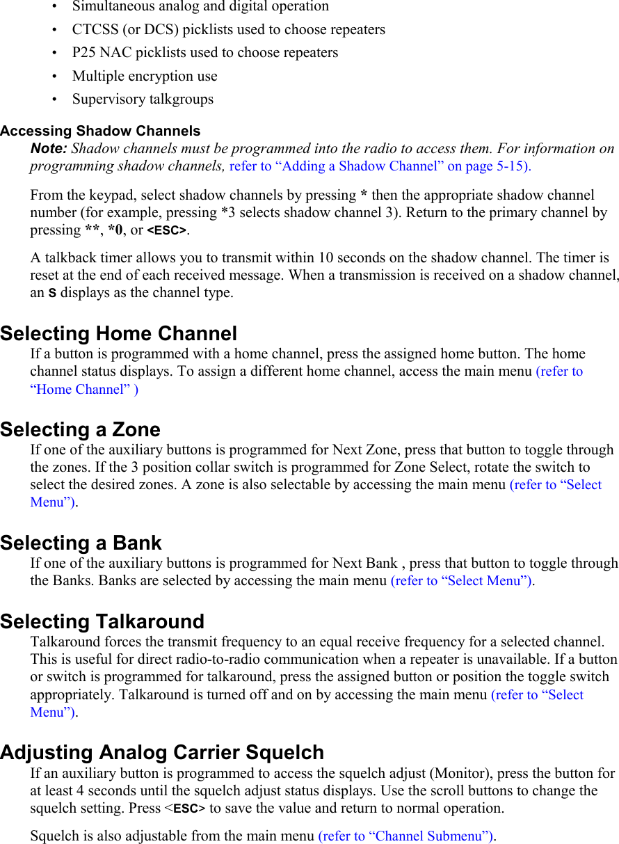 • Simultaneous analog and digital operation • CTCSS (or DCS) picklists used to choose repeaters • P25 NAC picklists used to choose repeaters • Multiple encryption use • Supervisory talkgroups Accessing Shadow Channels Note: Shadow channels must be programmed into the radio to access them. For information on programming shadow channels, refer to “Adding a Shadow Channel” on page 5-15). From the keypad, select shadow channels by pressing * then the appropriate shadow channel number (for example, pressing *3 selects shadow channel 3). Return to the primary channel by pressing **, *0, or &lt;ESC&gt;.  A talkback timer allows you to transmit within 10 seconds on the shadow channel. The timer is reset at the end of each received message. When a transmission is received on a shadow channel, an S displays as the channel type. Selecting Home Channel If a button is programmed with a home channel, press the assigned home button. The home channel status displays. To assign a different home channel, access the main menu (refer to “Home Channel” ) Selecting a Zone If one of the auxiliary buttons is programmed for Next Zone, press that button to toggle through the zones. If the 3 position collar switch is programmed for Zone Select, rotate the switch to select the desired zones. A zone is also selectable by accessing the main menu (refer to “Select Menu”). Selecting a Bank If one of the auxiliary buttons is programmed for Next Bank , press that button to toggle through the Banks. Banks are selected by accessing the main menu (refer to “Select Menu”). Selecting Talkaround Talkaround forces the transmit frequency to an equal receive frequency for a selected channel. This is useful for direct radio-to-radio communication when a repeater is unavailable. If a button or switch is programmed for talkaround, press the assigned button or position the toggle switch appropriately. Talkaround is turned off and on by accessing the main menu (refer to “Select Menu”). Adjusting Analog Carrier Squelch If an auxiliary button is programmed to access the squelch adjust (Monitor), press the button for at least 4 seconds until the squelch adjust status displays. Use the scroll buttons to change the squelch setting. Press &lt;ESC&gt; to save the value and return to normal operation.  Squelch is also adjustable from the main menu (refer to “Channel Submenu”). 
