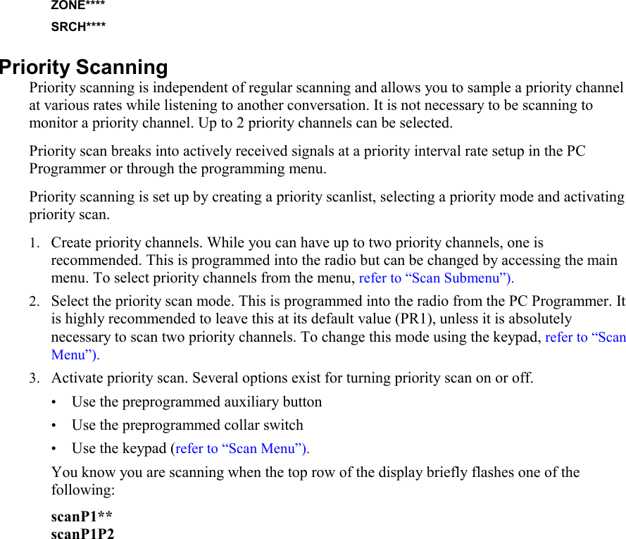 ZONE**** SRCH**** Priority Scanning Priority scanning is independent of regular scanning and allows you to sample a priority channel at various rates while listening to another conversation. It is not necessary to be scanning to monitor a priority channel. Up to 2 priority channels can be selected. Priority scan breaks into actively received signals at a priority interval rate setup in the PC Programmer or through the programming menu.  Priority scanning is set up by creating a priority scanlist, selecting a priority mode and activating priority scan.  1. Create priority channels. While you can have up to two priority channels, one is recommended. This is programmed into the radio but can be changed by accessing the main menu. To select priority channels from the menu, refer to “Scan Submenu”). 2. Select the priority scan mode. This is programmed into the radio from the PC Programmer. It is highly recommended to leave this at its default value (PR1), unless it is absolutely necessary to scan two priority channels. To change this mode using the keypad, refer to “Scan Menu”). 3. Activate priority scan. Several options exist for turning priority scan on or off.  • Use the preprogrammed auxiliary button • Use the preprogrammed collar switch • Use the keypad (refer to “Scan Menu”). You know you are scanning when the top row of the display briefly flashes one of the following: scanP1** scanP1P2               