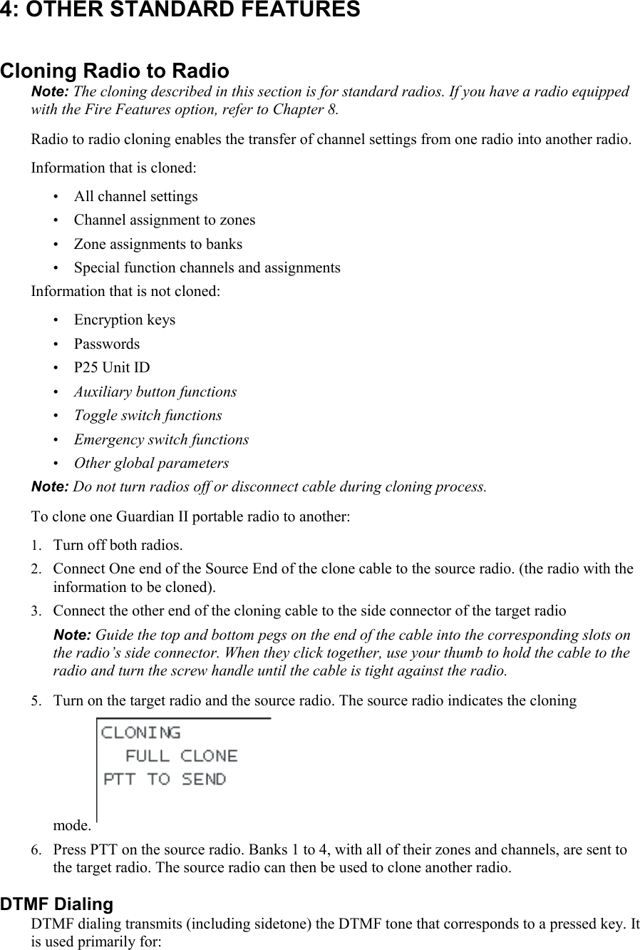 4: OTHER STANDARD FEATURES Cloning Radio to Radio Note: The cloning described in this section is for standard radios. If you have a radio equipped with the Fire Features option, refer to Chapter 8. Radio to radio cloning enables the transfer of channel settings from one radio into another radio.  Information that is cloned: • All channel settings • Channel assignment to zones • Zone assignments to banks • Special function channels and assignments Information that is not cloned: • Encryption keys • Passwords • P25 Unit ID • Auxiliary button functions  • Toggle switch functions • Emergency switch functions • Other global parameters Note: Do not turn radios off or disconnect cable during cloning process. To clone one Guardian II portable radio to another: 1. Turn off both radios. 2. Connect One end of the Source End of the clone cable to the source radio. (the radio with the information to be cloned). 3. Connect the other end of the cloning cable to the side connector of the target radio  Note: Guide the top and bottom pegs on the end of the cable into the corresponding slots on the radio’s side connector. When they click together, use your thumb to hold the cable to the radio and turn the screw handle until the cable is tight against the radio. 5. Turn on the target radio and the source radio. The source radio indicates the cloning mode.  6. Press PTT on the source radio. Banks 1 to 4, with all of their zones and channels, are sent to the target radio. The source radio can then be used to clone another radio. DTMF Dialing DTMF dialing transmits (including sidetone) the DTMF tone that corresponds to a pressed key. It is used primarily for: 