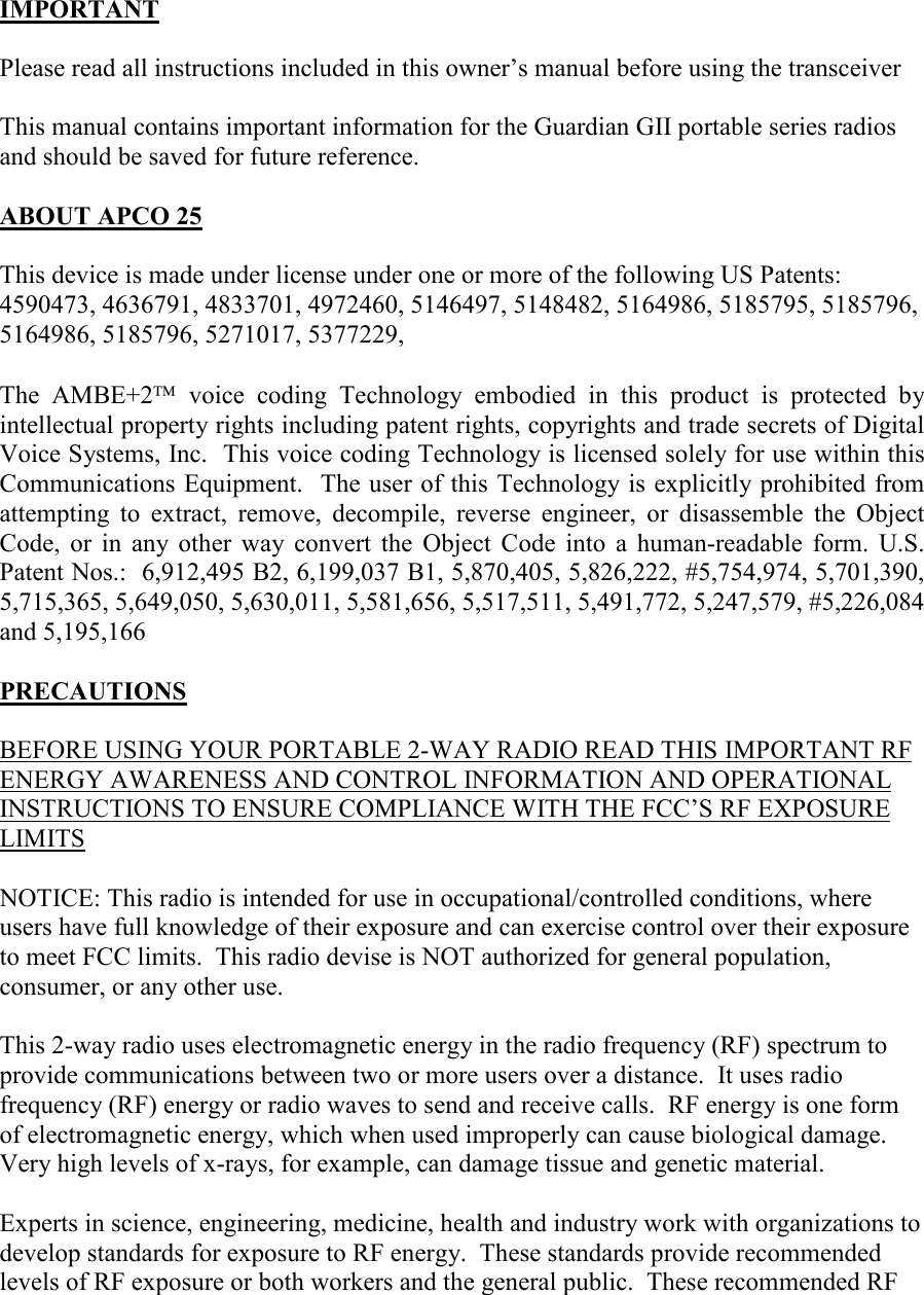   IMPORTANT  Please read all instructions included in this owner’s manual before using the transceiver  This manual contains important information for the Guardian GII portable series radios and should be saved for future reference.  ABOUT APCO 25  This device is made under license under one or more of the following US Patents: 4590473, 4636791, 4833701, 4972460, 5146497, 5148482, 5164986, 5185795, 5185796, 5164986, 5185796, 5271017, 5377229,  The  AMBE+2  voice  coding  Technology  embodied  in  this  product  is  protected  by intellectual property rights including patent rights, copyrights and trade secrets of Digital Voice Systems, Inc.  This voice coding Technology is licensed solely for use within this Communications Equipment.  The user of this Technology is explicitly prohibited from attempting  to  extract,  remove,  decompile,  reverse  engineer,  or  disassemble  the  Object Code,  or  in  any  other  way  convert  the  Object  Code  into  a  human-readable  form.  U.S. Patent Nos.:  6,912,495 B2, 6,199,037 B1, 5,870,405, 5,826,222, #5,754,974, 5,701,390, 5,715,365, 5,649,050, 5,630,011, 5,581,656, 5,517,511, 5,491,772, 5,247,579, #5,226,084 and 5,195,166  PRECAUTIONS  BEFORE USING YOUR PORTABLE 2-WAY RADIO READ THIS IMPORTANT RF ENERGY AWARENESS AND CONTROL INFORMATION AND OPERATIONAL INSTRUCTIONS TO ENSURE COMPLIANCE WITH THE FCC’S RF EXPOSURE LIMITS  NOTICE: This radio is intended for use in occupational/controlled conditions, where users have full knowledge of their exposure and can exercise control over their exposure to meet FCC limits.  This radio devise is NOT authorized for general population, consumer, or any other use.  This 2-way radio uses electromagnetic energy in the radio frequency (RF) spectrum to provide communications between two or more users over a distance.  It uses radio frequency (RF) energy or radio waves to send and receive calls.  RF energy is one form of electromagnetic energy, which when used improperly can cause biological damage.  Very high levels of x-rays, for example, can damage tissue and genetic material.  Experts in science, engineering, medicine, health and industry work with organizations to develop standards for exposure to RF energy.  These standards provide recommended levels of RF exposure or both workers and the general public.  These recommended RF 