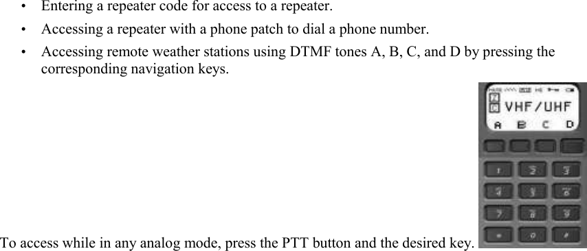 • Entering a repeater code for access to a repeater. • Accessing a repeater with a phone patch to dial a phone number. • Accessing remote weather stations using DTMF tones A, B, C, and D by pressing the corresponding navigation keys.  To access while in any analog mode, press the PTT button and the desired key.   