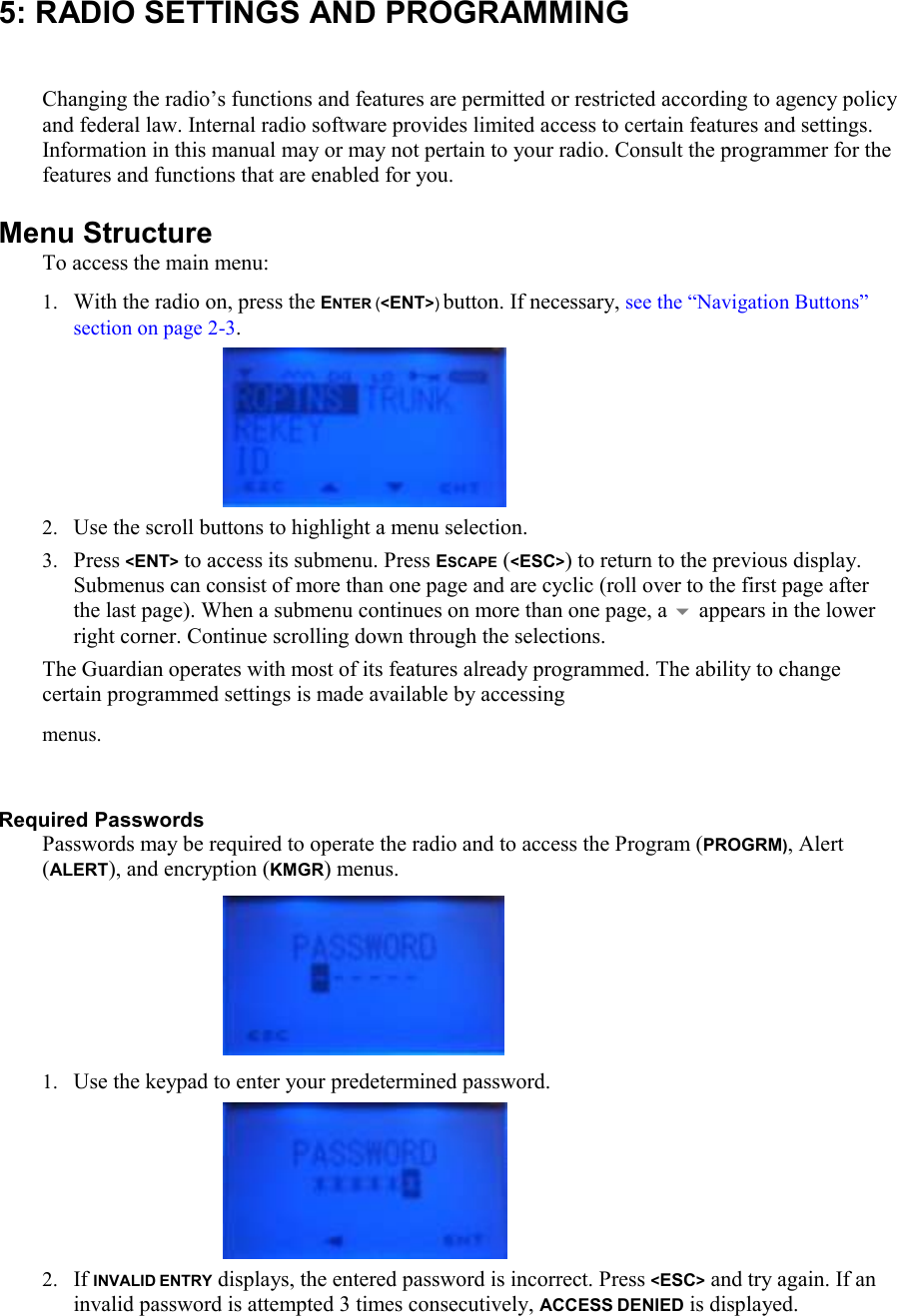 5: RADIO SETTINGS AND PROGRAMMING  Changing the radio’s functions and features are permitted or restricted according to agency policy and federal law. Internal radio software provides limited access to certain features and settings. Information in this manual may or may not pertain to your radio. Consult the programmer for the features and functions that are enabled for you. Menu Structure To access the main menu: 1. With the radio on, press the ENTER (&lt;ENT&gt;) button. If necessary, see the “Navigation Buttons” section on page 2-3.      2. Use the scroll buttons to highlight a menu selection.  3. Press &lt;ENT&gt; to access its submenu. Press ESCAPE (&lt;ESC&gt;) to return to the previous display. Submenus can consist of more than one page and are cyclic (roll over to the first page after the last page). When a submenu continues on more than one page, a  appears in the lower right corner. Continue scrolling down through the selections. The Guardian operates with most of its features already programmed. The ability to change certain programmed settings is made available by accessing  menus.  Required Passwords Passwords may be required to operate the radio and to access the Program (PROGRM), Alert (ALERT), and encryption (KMGR) menus.  1. Use the keypad to enter your predetermined password.      2. If INVALID ENTRY displays, the entered password is incorrect. Press &lt;ESC&gt; and try again. If an invalid password is attempted 3 times consecutively, ACCESS DENIED is displayed. 
