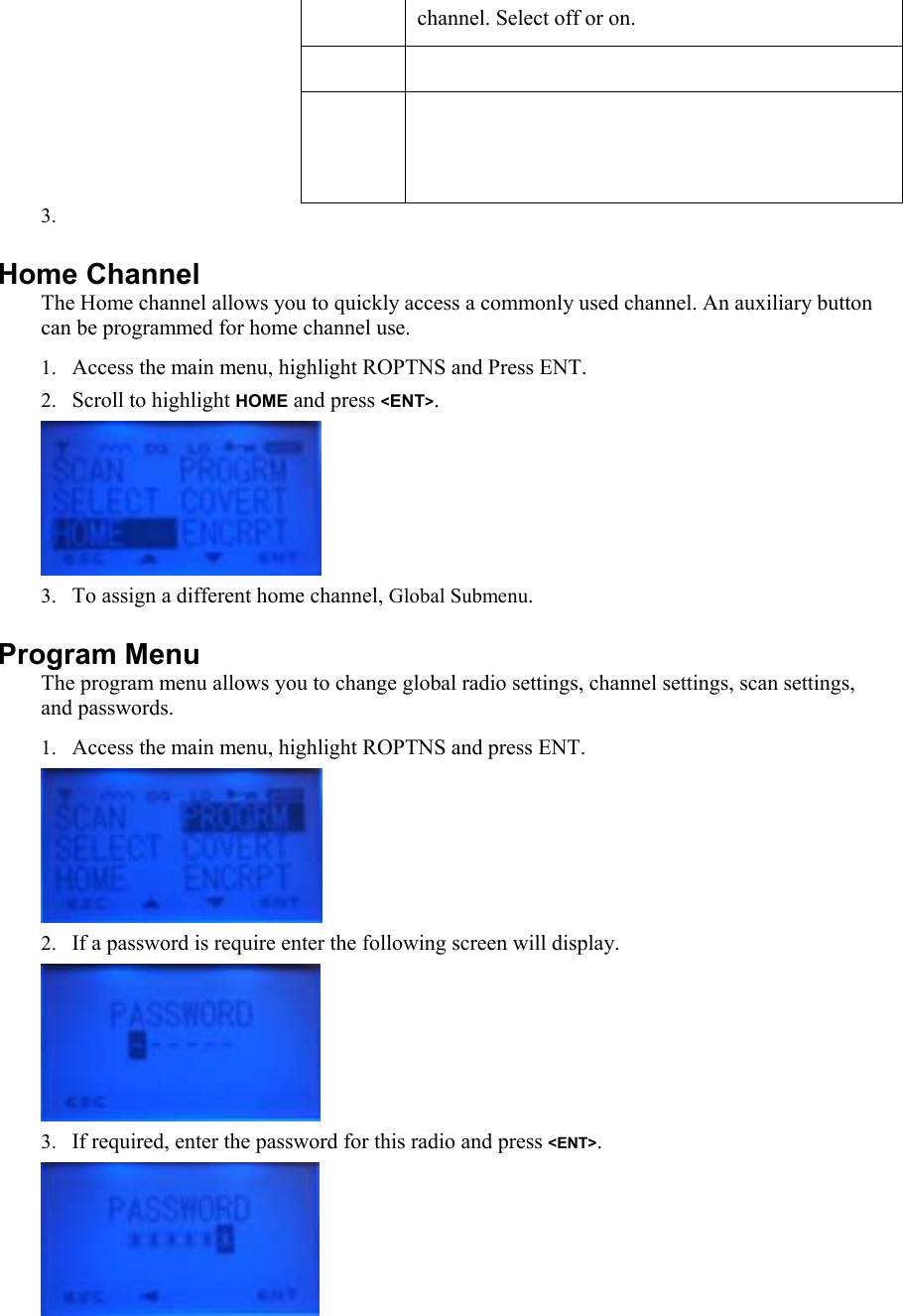 channel. Select off or on.        3.  Home Channel  The Home channel allows you to quickly access a commonly used channel. An auxiliary button can be programmed for home channel use. 1. Access the main menu, highlight ROPTNS and Press ENT. 2. Scroll to highlight HOME and press &lt;ENT&gt;.  3. To assign a different home channel, Global Submenu. Program Menu The program menu allows you to change global radio settings, channel settings, scan settings, and passwords. 1. Access the main menu, highlight ROPTNS and press ENT.  2. If a password is require enter the following screen will display.  3. If required, enter the password for this radio and press &lt;ENT&gt;.  