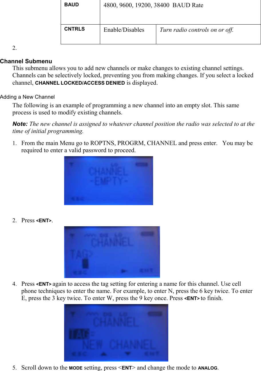 BAUD 4800, 9600, 19200, 38400  BAUD Rate CNTRLS  Enable/Disables  Turn radio controls on or off.  2.  Channel Submenu This submenu allows you to add new channels or make changes to existing channel settings. Channels can be selectively locked, preventing you from making changes. If you select a locked channel, CHANNEL LOCKED/ACCESS DENIED is displayed. Adding a New Channel  The following is an example of programming a new channel into an empty slot. This same process is used to modify existing channels.  Note: The new channel is assigned to whatever channel position the radio was selected to at the time of initial programming. 1. From the main Menu go to ROPTNS, PROGRM, CHANNEL and press enter.   You may be required to enter a valid password to proceed.       2. Press &lt;ENT&gt;.      4. Press &lt;ENT&gt; again to access the tag setting for entering a name for this channel. Use cell phone techniques to enter the name. For example, to enter N, press the 6 key twice. To enter E, press the 3 key twice. To enter W, press the 9 key once. Press &lt;ENT&gt; to finish.      5. Scroll down to the MODE setting, press &lt;ENT&gt; and change the mode to ANALOG. 