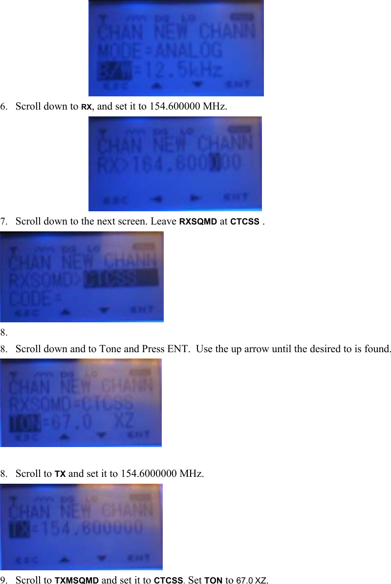      6. Scroll down to RX, and set it to 154.600000 MHz.      7. Scroll down to the next screen. Leave RXSQMD at CTCSS .   8.  8. Scroll down and to Tone and Press ENT.  Use the up arrow until the desired to is found.   8. Scroll to TX and set it to 154.6000000 MHz.  9. Scroll to TXMSQMD and set it to CTCSS. Set TON to 67.0 XZ. 
