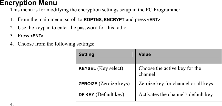 Encryption Menu  This menu is for modifying the encryption settings setup in the PC Programmer. 1. From the main menu, scroll to ROPTNS, ENCRYPT and press &lt;ENT&gt;. 2. Use the keypad to enter the password for this radio. 3. Press &lt;ENT&gt;. 4. Choose from the following settings: Setting  Value KEYSEL (Key select)  Choose the active key for the channel ZEROIZE (Zeroize keys) Zeroize key for channel or all keys DF KEY (Default key) Activates the channel&apos;s default key 4.                        