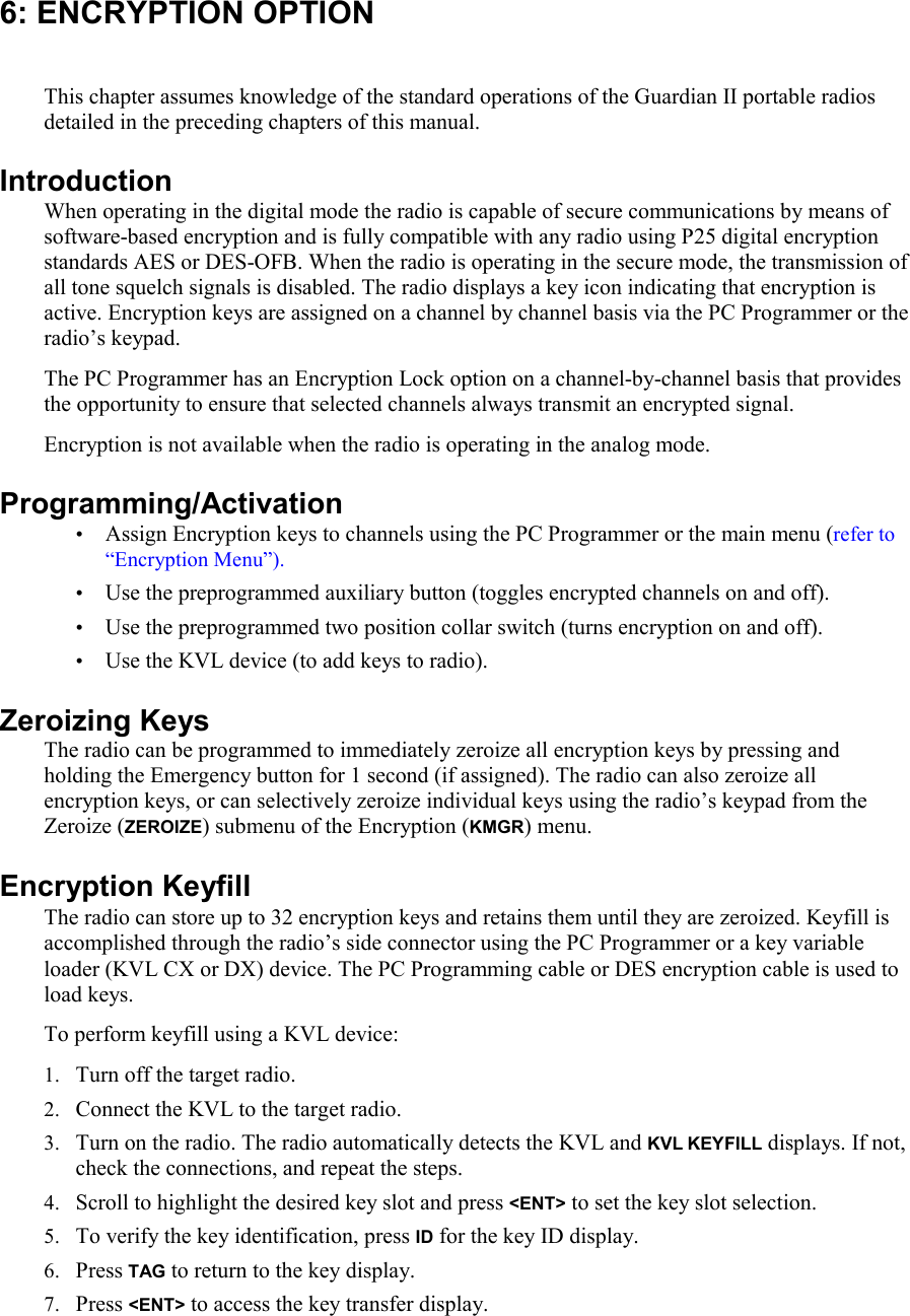 6: ENCRYPTION OPTION This chapter assumes knowledge of the standard operations of the Guardian II portable radios detailed in the preceding chapters of this manual.  Introduction When operating in the digital mode the radio is capable of secure communications by means of software-based encryption and is fully compatible with any radio using P25 digital encryption standards AES or DES-OFB. When the radio is operating in the secure mode, the transmission of all tone squelch signals is disabled. The radio displays a key icon indicating that encryption is active. Encryption keys are assigned on a channel by channel basis via the PC Programmer or the radio’s keypad. The PC Programmer has an Encryption Lock option on a channel-by-channel basis that provides the opportunity to ensure that selected channels always transmit an encrypted signal. Encryption is not available when the radio is operating in the analog mode. Programming/Activation • Assign Encryption keys to channels using the PC Programmer or the main menu (refer to “Encryption Menu”). • Use the preprogrammed auxiliary button (toggles encrypted channels on and off). • Use the preprogrammed two position collar switch (turns encryption on and off).  • Use the KVL device (to add keys to radio).  Zeroizing Keys The radio can be programmed to immediately zeroize all encryption keys by pressing and holding the Emergency button for 1 second (if assigned). The radio can also zeroize all encryption keys, or can selectively zeroize individual keys using the radio’s keypad from the Zeroize (ZEROIZE) submenu of the Encryption (KMGR) menu.  Encryption Keyfill The radio can store up to 32 encryption keys and retains them until they are zeroized. Keyfill is accomplished through the radio’s side connector using the PC Programmer or a key variable loader (KVL CX or DX) device. The PC Programming cable or DES encryption cable is used to load keys.  To perform keyfill using a KVL device: 1. Turn off the target radio. 2. Connect the KVL to the target radio. 3. Turn on the radio. The radio automatically detects the KVL and KVL KEYFILL displays. If not, check the connections, and repeat the steps. 4. Scroll to highlight the desired key slot and press &lt;ENT&gt; to set the key slot selection.  5. To verify the key identification, press ID for the key ID display. 6. Press TAG to return to the key display. 7. Press &lt;ENT&gt; to access the key transfer display. 