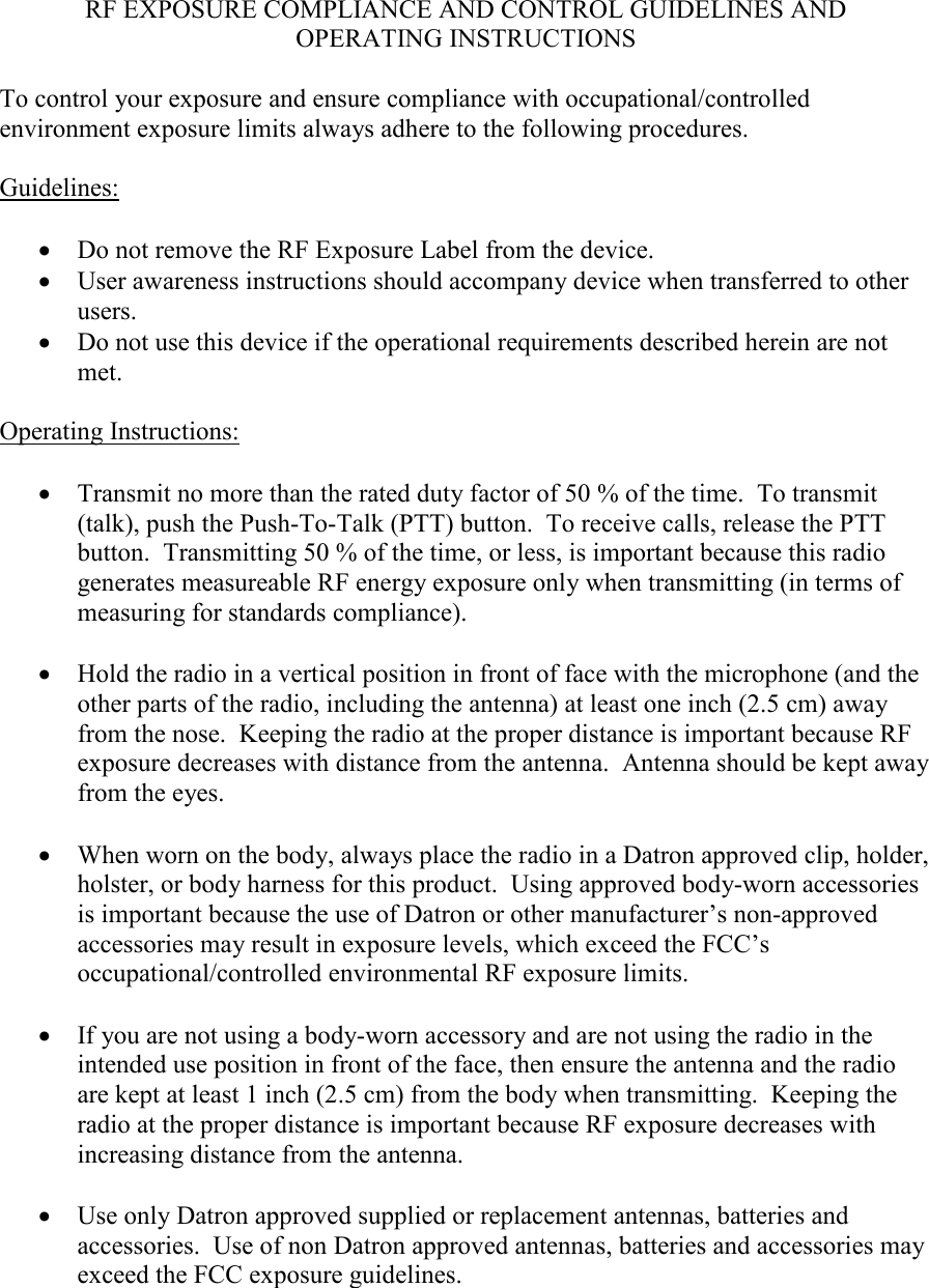 RF EXPOSURE COMPLIANCE AND CONTROL GUIDELINES AND OPERATING INSTRUCTIONS  To control your exposure and ensure compliance with occupational/controlled environment exposure limits always adhere to the following procedures.  Guidelines:  • Do not remove the RF Exposure Label from the device. • User awareness instructions should accompany device when transferred to other users. • Do not use this device if the operational requirements described herein are not met.  Operating Instructions:  • Transmit no more than the rated duty factor of 50 % of the time.  To transmit (talk), push the Push-To-Talk (PTT) button.  To receive calls, release the PTT button.  Transmitting 50 % of the time, or less, is important because this radio generates measureable RF energy exposure only when transmitting (in terms of measuring for standards compliance).  • Hold the radio in a vertical position in front of face with the microphone (and the other parts of the radio, including the antenna) at least one inch (2.5 cm) away from the nose.  Keeping the radio at the proper distance is important because RF exposure decreases with distance from the antenna.  Antenna should be kept away from the eyes.  • When worn on the body, always place the radio in a Datron approved clip, holder, holster, or body harness for this product.  Using approved body-worn accessories is important because the use of Datron or other manufacturer’s non-approved accessories may result in exposure levels, which exceed the FCC’s occupational/controlled environmental RF exposure limits.  • If you are not using a body-worn accessory and are not using the radio in the intended use position in front of the face, then ensure the antenna and the radio are kept at least 1 inch (2.5 cm) from the body when transmitting.  Keeping the radio at the proper distance is important because RF exposure decreases with increasing distance from the antenna.  • Use only Datron approved supplied or replacement antennas, batteries and accessories.  Use of non Datron approved antennas, batteries and accessories may exceed the FCC exposure guidelines.  