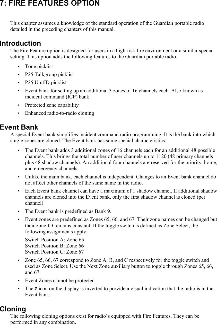 7: FIRE FEATURES OPTION This chapter assumes a knowledge of the standard operation of the Guardian portable radio detailed in the preceding chapters of this manual.  Introduction The Fire Feature option is designed for users in a high-risk fire environment or a similar special setting. This option adds the following features to the Guardian portable radio. • Tone picklist • P25 Talkgroup picklist • P25 UnitID picklist • Event bank for setting up an additional 3 zones of 16 channels each. Also known as incident command (ICP) bank • Protected zone capability • Enhanced radio-to-radio cloning Event Bank A special Event bank simplifies incident command radio programming. It is the bank into which single zones are cloned. The Event bank has some special characteristics: • The Event bank adds 3 additional zones of 16 channels each for an additional 48 possible channels. This brings the total number of user channels up to 1120 (48 primary channels plus 48 shadow channels). An additional four channels are reserved for the priority, home, and emergency channels.  • Unlike the main bank, each channel is independent. Changes to an Event bank channel do not affect other channels of the same name in the radio.  • Each Event bank channel can have a maximum of 1 shadow channel. If additional shadow channels are cloned into the Event bank, only the first shadow channel is cloned (per channel).  • The Event bank is predefined as Bank 9.  • Event zones are predefined as Zones 65, 66, and 67. Their zone names can be changed but their zone ID remains constant. If the toggle switch is defined as Zone Select, the following assignments apply:  Switch Position A: Zone 65 Switch Position B: Zone 66 Switch Position C: Zone 67 • Zone 65, 66, 67 correspond to Zone A, B, and C respectively for the toggle switch and used as Zone Select. Use the Next Zone auxiliary button to toggle through Zones 65, 66, and 67.  • Event Zones cannot be protected.  • The Z icon on the display is inverted to provide a visual indication that the radio is in the Event bank. Cloning The following cloning options exist for radio’s equipped with Fire Features. They can be performed in any combination. 