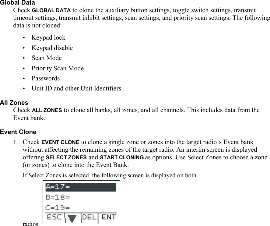 Global Data Check GLOBAL DATA to clone the auxiliary button settings, toggle switch settings, transmit timeout settings, transmit inhibit settings, scan settings, and priority scan settings. The following data is not cloned: • Keypad lock • Keypad disable • Scan Mode • Priority Scan Mode • Passwords • Unit ID and other Unit Identifiers All Zones Check ALL ZONES to clone all banks, all zones, and all channels. This includes data from the Event bank. Event Clone 1. Check EVENT CLONE to clone a single zone or zones into the target radio’s Event bank without affecting the remaining zones of the target radio. An interim screen is displayed offering SELECT ZONES and START CLONING as options. Use Select Zones to choose a zone (or zones) to clone into the Event Bank.  If Select Zones is selected, the following screen is displayed on both radios.  