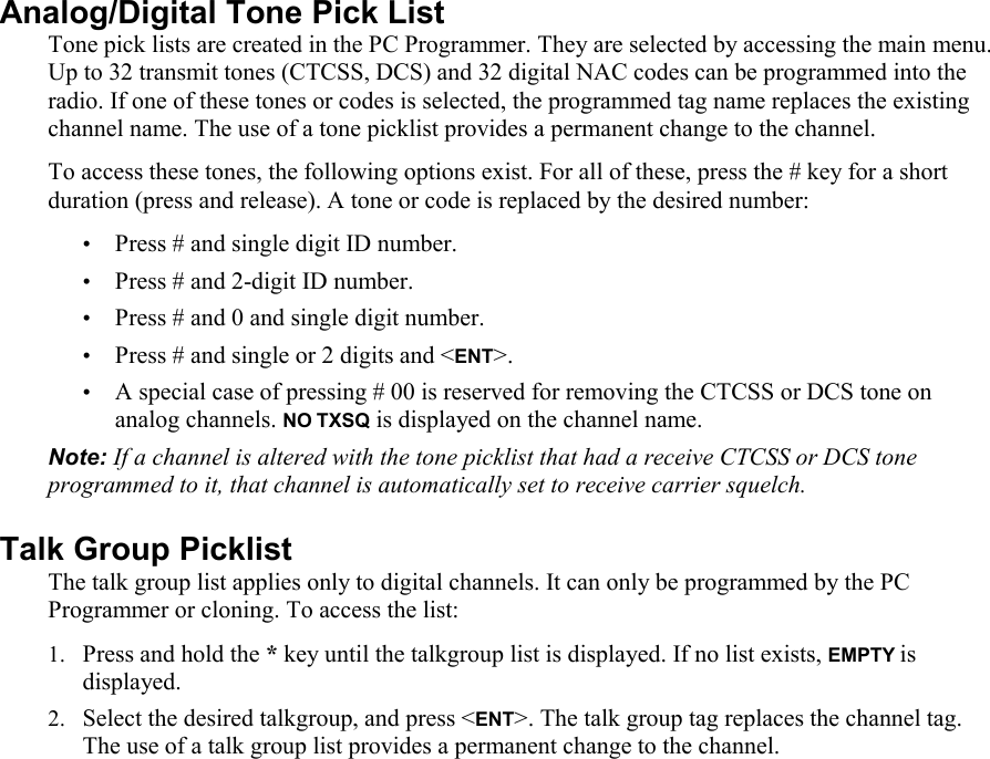 Analog/Digital Tone Pick List  Tone pick lists are created in the PC Programmer. They are selected by accessing the main menu. Up to 32 transmit tones (CTCSS, DCS) and 32 digital NAC codes can be programmed into the radio. If one of these tones or codes is selected, the programmed tag name replaces the existing channel name. The use of a tone picklist provides a permanent change to the channel. To access these tones, the following options exist. For all of these, press the # key for a short duration (press and release). A tone or code is replaced by the desired number: • Press # and single digit ID number. • Press # and 2-digit ID number. • Press # and 0 and single digit number. • Press # and single or 2 digits and &lt;ENT&gt;. • A special case of pressing # 00 is reserved for removing the CTCSS or DCS tone on analog channels. NO TXSQ is displayed on the channel name. Note: If a channel is altered with the tone picklist that had a receive CTCSS or DCS tone programmed to it, that channel is automatically set to receive carrier squelch. Talk Group Picklist The talk group list applies only to digital channels. It can only be programmed by the PC Programmer or cloning. To access the list: 1. Press and hold the * key until the talkgroup list is displayed. If no list exists, EMPTY is displayed. 2. Select the desired talkgroup, and press &lt;ENT&gt;. The talk group tag replaces the channel tag. The use of a talk group list provides a permanent change to the channel. 