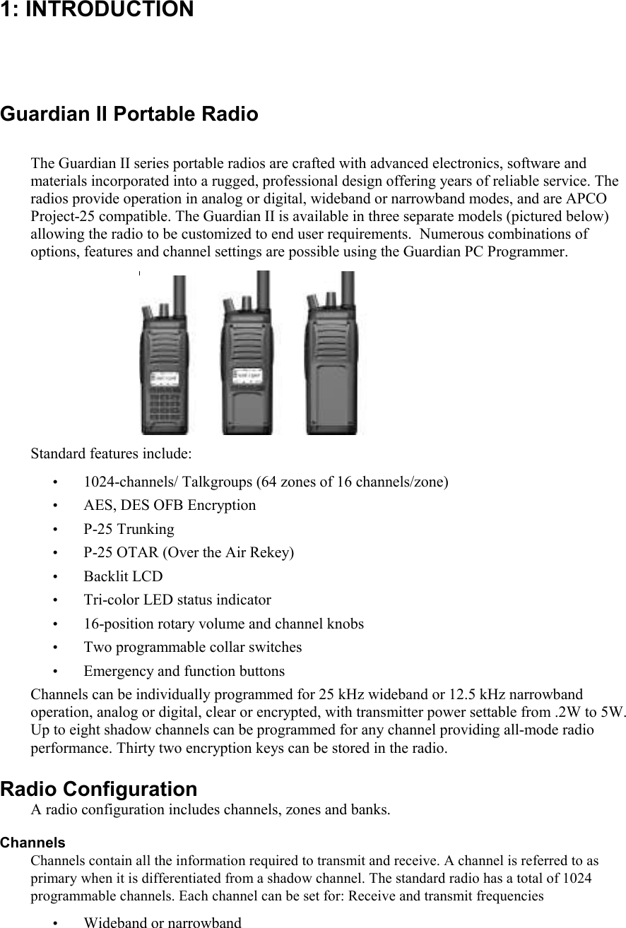 1: INTRODUCTION  Guardian II Portable Radio  The Guardian II series portable radios are crafted with advanced electronics, software and materials incorporated into a rugged, professional design offering years of reliable service. The radios provide operation in analog or digital, wideband or narrowband modes, and are APCO Project-25 compatible. The Guardian II is available in three separate models (pictured below) allowing the radio to be customized to end user requirements.  Numerous combinations of options, features and channel settings are possible using the Guardian PC Programmer.   Standard features include: • 1024-channels/ Talkgroups (64 zones of 16 channels/zone) • AES, DES OFB Encryption • P-25 Trunking • P-25 OTAR (Over the Air Rekey) • Backlit LCD • Tri-color LED status indicator • 16-position rotary volume and channel knobs • Two programmable collar switches  • Emergency and function buttons Channels can be individually programmed for 25 kHz wideband or 12.5 kHz narrowband operation, analog or digital, clear or encrypted, with transmitter power settable from .2W to 5W. Up to eight shadow channels can be programmed for any channel providing all-mode radio performance. Thirty two encryption keys can be stored in the radio.  Radio Configuration A radio configuration includes channels, zones and banks. Channels Channels contain all the information required to transmit and receive. A channel is referred to as primary when it is differentiated from a shadow channel. The standard radio has a total of 1024 programmable channels. Each channel can be set for: Receive and transmit frequencies • Wideband or narrowband 