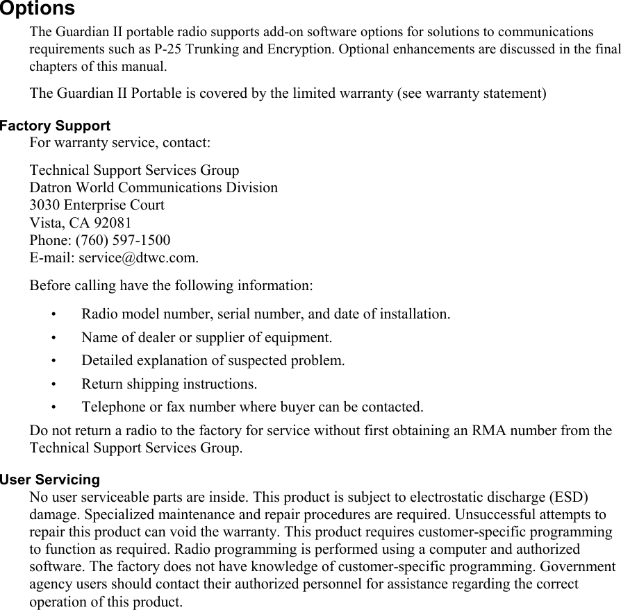   Options  The Guardian II portable radio supports add-on software options for solutions to communications requirements such as P-25 Trunking and Encryption. Optional enhancements are discussed in the final chapters of this manual.  The Guardian II Portable is covered by the limited warranty (see warranty statement)  Factory Support For warranty service, contact: Technical Support Services Group Datron World Communications Division 3030 Enterprise Court Vista, CA 92081 Phone: (760) 597-1500 E-mail: service@dtwc.com. Before calling have the following information: • Radio model number, serial number, and date of installation. • Name of dealer or supplier of equipment. • Detailed explanation of suspected problem. • Return shipping instructions. • Telephone or fax number where buyer can be contacted.  Do not return a radio to the factory for service without first obtaining an RMA number from the Technical Support Services Group. User Servicing No user serviceable parts are inside. This product is subject to electrostatic discharge (ESD) damage. Specialized maintenance and repair procedures are required. Unsuccessful attempts to repair this product can void the warranty. This product requires customer-specific programming to function as required. Radio programming is performed using a computer and authorized software. The factory does not have knowledge of customer-specific programming. Government agency users should contact their authorized personnel for assistance regarding the correct operation of this product.         