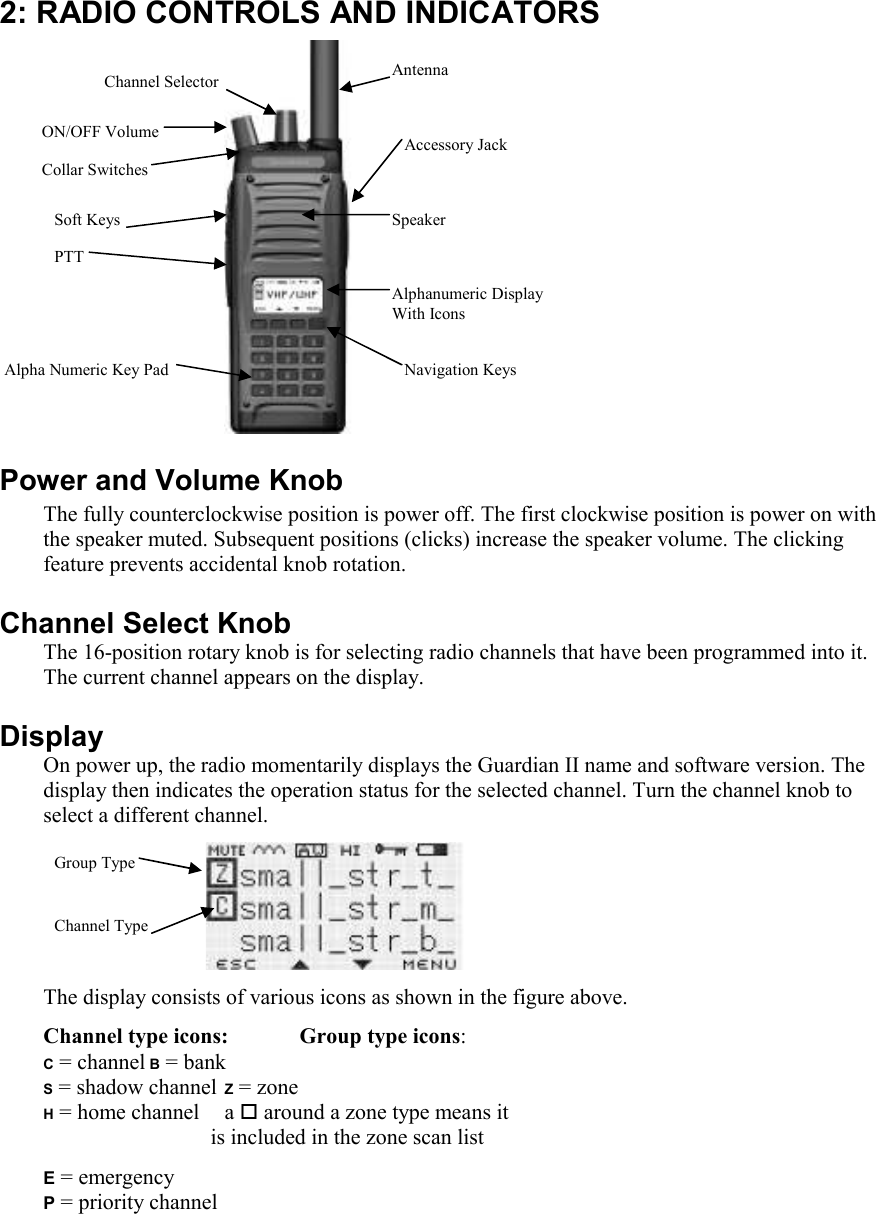   2: RADIO CONTROLS AND INDICATORS    Power and Volume Knob  The fully counterclockwise position is power off. The first clockwise position is power on with the speaker muted. Subsequent positions (clicks) increase the speaker volume. The clicking feature prevents accidental knob rotation.  Channel Select Knob The 16-position rotary knob is for selecting radio channels that have been programmed into it. The current channel appears on the display. Display On power up, the radio momentarily displays the Guardian II name and software version. The display then indicates the operation status for the selected channel. Turn the channel knob to select a different channel.    The display consists of various icons as shown in the figure above. Channel type icons:  Group type icons: C = channel B = bank S = shadow channel Z = zone  H = home channel  a  around a zone type means it                                                                      s                             is included in the zone scan list E = emergency   P = priority channel ON/OFF Volume Channel Selector  Antenna Speaker Accessory Jack Alphanumeric Display  With Icons Navigation Keys Alpha Numeric Key Pad PTT  Collar Switches Soft Keys Channel Type Group Type 