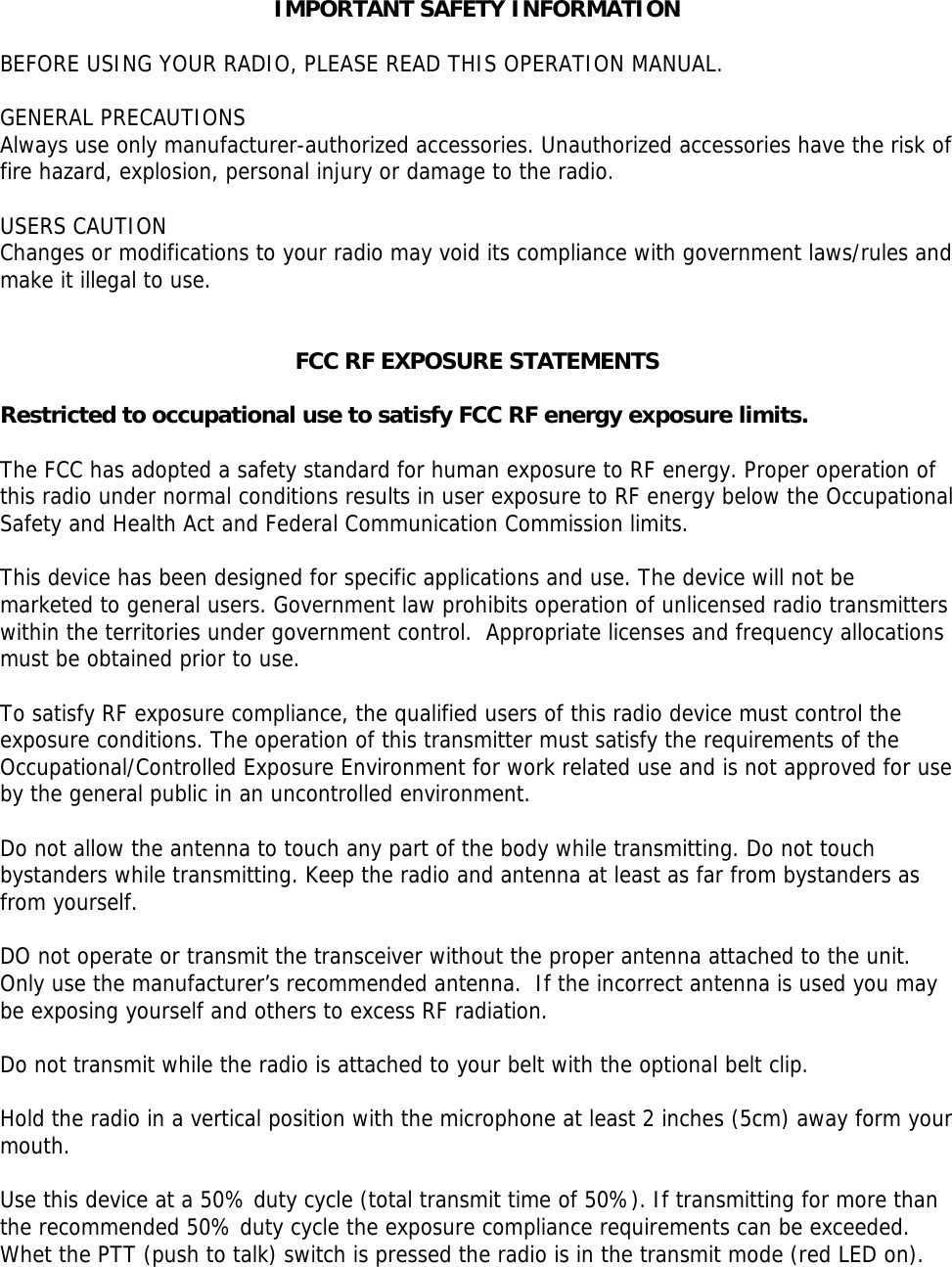 IMPORTANT SAFETY INFORMATION  BEFORE USING YOUR RADIO, PLEASE READ THIS OPERATION MANUAL.   GENERAL PRECAUTIONS  Always use only manufacturer-authorized accessories. Unauthorized accessories have the risk of fire hazard, explosion, personal injury or damage to the radio.   USERS CAUTION Changes or modifications to your radio may void its compliance with government laws/rules and make it illegal to use.    FCC RF EXPOSURE STATEMENTS  Restricted to occupational use to satisfy FCC RF energy exposure limits.   The FCC has adopted a safety standard for human exposure to RF energy. Proper operation of this radio under normal conditions results in user exposure to RF energy below the Occupational Safety and Health Act and Federal Communication Commission limits.   This device has been designed for specific applications and use. The device will not be marketed to general users. Government law prohibits operation of unlicensed radio transmitters within the territories under government control.  Appropriate licenses and frequency allocations must be obtained prior to use.    To satisfy RF exposure compliance, the qualified users of this radio device must control the exposure conditions. The operation of this transmitter must satisfy the requirements of the Occupational/Controlled Exposure Environment for work related use and is not approved for use by the general public in an uncontrolled environment.    Do not allow the antenna to touch any part of the body while transmitting. Do not touch bystanders while transmitting. Keep the radio and antenna at least as far from bystanders as from yourself.  DO not operate or transmit the transceiver without the proper antenna attached to the unit.  Only use the manufacturer’s recommended antenna.  If the incorrect antenna is used you may be exposing yourself and others to excess RF radiation.  Do not transmit while the radio is attached to your belt with the optional belt clip.  Hold the radio in a vertical position with the microphone at least 2 inches (5cm) away form your mouth.   Use this device at a 50% duty cycle (total transmit time of 50%). If transmitting for more than the recommended 50% duty cycle the exposure compliance requirements can be exceeded.  Whet the PTT (push to talk) switch is pressed the radio is in the transmit mode (red LED on).    