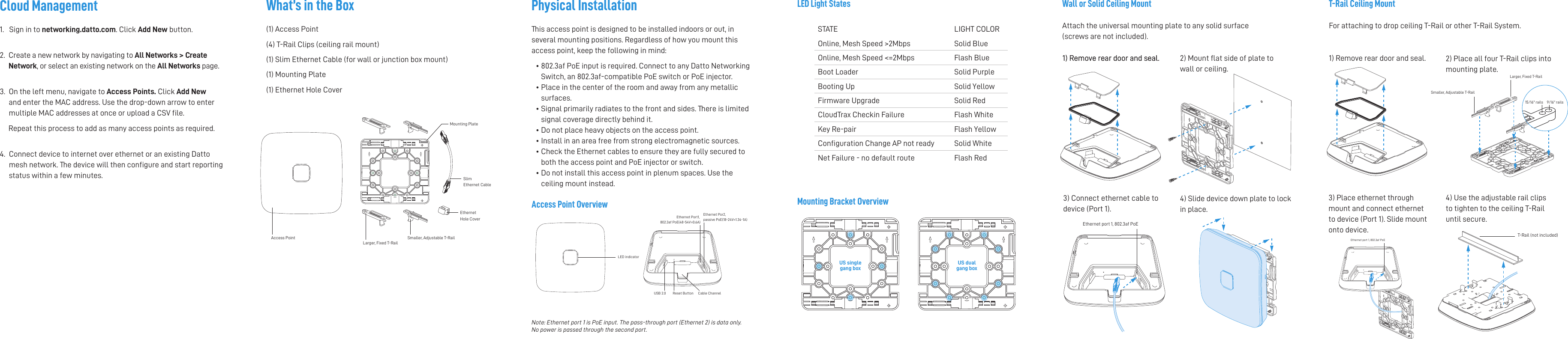 Mounting Bracket OverviewT-Rail Ceiling MountFor attaching to drop ceiling T-Rail or other T-Rail System.LED indicatorEthernet Port1, 802.3af PoE(48-54V=0.6A)Reset Button Cable ChannelUSB 2.0Ethernet Por2, passive PoE(18-24V=1.34-1A)Physical InstallationThis access point is designed to be installed indoors or out, in several mounting positions. Regardless of how you mount this access point, keep the following in mind:•  802.3af PoE input is required. Connect to any Datto Networking Switch, an 802.3af-compatible PoE switch or PoE injector.•  Place in the center of the room and away from any metallic surfaces.•  Signal primarily radiates to the front and sides. There is limited signal coverage directly behind it. • Do not place heavy objects on the access point.• Install in an area free from strong electromagnetic sources.•  Check the Ethernet cables to ensure they are fully secured to both the access point and PoE injector or switch.•   Do not install this access point in plenum spaces. Use the ceiling mount instead. US singlegang boxUS dualgang box Wall or Solid Ceiling MountAttach the universal mounting plate to any solid surface (screws are not included). STATE LIGHT COLOROnline, Mesh Speed &gt;2Mbps Solid BlueOnline, Mesh Speed &lt;=2Mbps Flash BlueBoot Loader Solid PurpleBooting Up Solid YellowFirmware Upgrade Solid RedCloudTrax Checkin Failure Flash WhiteKey Re-pair Flash YellowConguration Change AP not ready Solid WhiteNet Failure - no default route Flash RedAccess Point OverviewLED Light States1) Remove rear door and seal.  2) Mount at side of plate to wall or ceiling. 3) Connect ethernet cable to device (Port 1). 4) Slide device down plate to lock in place.2) Place all four T-Rail clips into mounting plate. 3) Place ethernet through mount and connect ethernet to device (Port 1). Slide mount  onto device.4) Use the adjustable rail clips to tighten to the ceiling T-Rail until secure.What’s in the Box(1) Access Point(4) T-Rail Clips (ceiling rail mount)(1) Slim Ethernet Cable (for wall or junction box mount)(1) Mounting Plate(1) Ethernet Hole CoverCloud Management1.   Sign in to networking.datto.com. Click Add New button.  2.   Create a new network by navigating to All Networks &gt; Create Network, or select an existing network on the All Networks page.  3.   On the left menu, navigate to Access Points. Click Add New and enter the MAC address. Use the drop-down arrow to enter multiple MAC addresses at once or upload a CSV file.       Repeat this process to add as many access points as required.  4.   Connect device to internet over ethernet or an existing Datto  mesh network. The device will then configure and start reporting status within a few minutes.Note: Ethernet port 1 is PoE input. The pass-through port (Ethernet 2) is data only.  No power is passed through the second port.Smaller, Adjustable T-RailLarger, Fixed T-RailAccess PointSlim Ethernet CableEthernet Hole CoverMounting PlateEthernet port 1, 802.3af PoE1) Remove rear door and seal.  1) Remove rear door and seal. 15/16&quot; rails 9/16&quot; railsSmaller, Adjustable T-RailLarger, Fixed T-RailT-Rail (not included)Ethernet port 1, 802.3af PoE