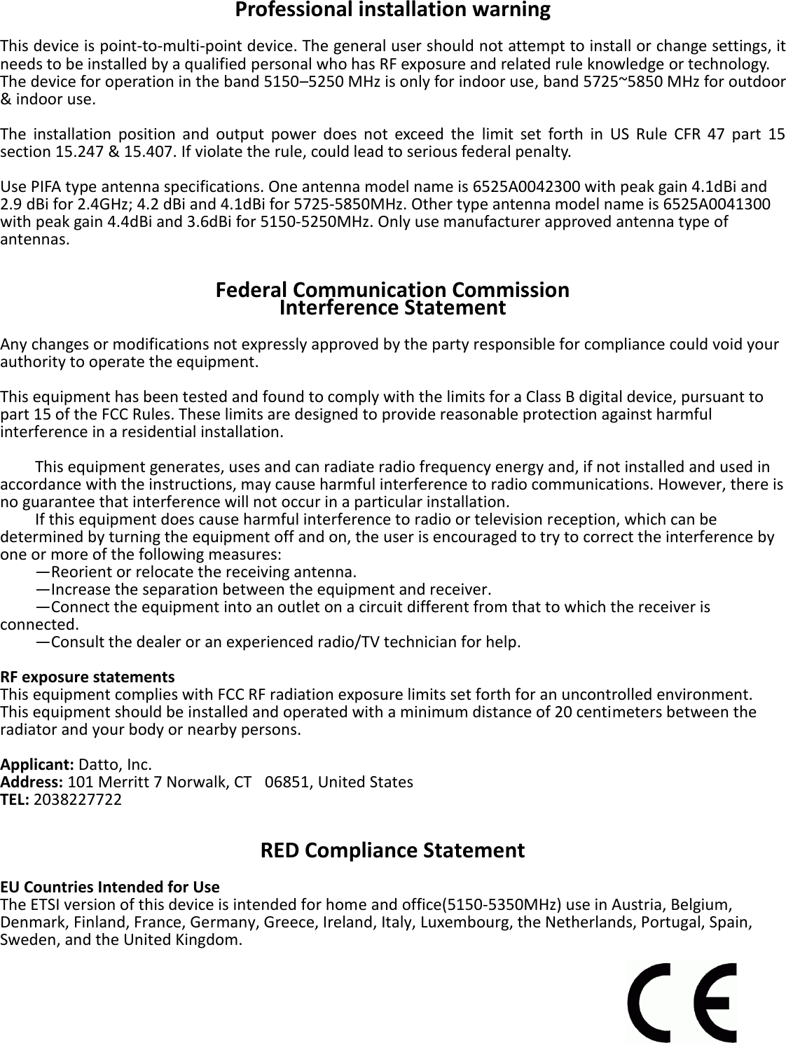 Professional installation warning  This device is point-to-multi-point device. The general user should not attempt to install or change settings, it needs to be installed by a qualified personal who has RF exposure and related rule knowledge or technology.   The device for operation in the band 5150–5250 MHz is only for indoor use, band 5725~5850 MHz for outdoor &amp; indoor use.  The  installation  position  and  output  power  does  not  exceed  the  limit  set  forth  in  US  Rule  CFR  47  part  15 section 15.247 &amp; 15.407. If violate the rule, could lead to serious federal penalty.  Use PIFA type antenna specifications. One antenna model name is 6525A0042300 with peak gain 4.1dBi and 2.9 dBi for 2.4GHz; 4.2 dBi and 4.1dBi for 5725-5850MHz. Other type antenna model name is 6525A0041300 with peak gain 4.4dBi and 3.6dBi for 5150-5250MHz. Only use manufacturer approved antenna type of antennas.   Federal Communication Commission Interference Statement  Any changes or modifications not expressly approved by the party responsible for compliance could void your authority to operate the equipment.  This equipment has been tested and found to comply with the limits for a Class B digital device, pursuant to part 15 of the FCC Rules. These limits are designed to provide reasonable protection against harmful interference in a residential installation.        This equipment generates, uses and can radiate radio frequency energy and, if not installed and used in accordance with the instructions, may cause harmful interference to radio communications. However, there is no guarantee that interference will not occur in a particular installation.       If this equipment does cause harmful interference to radio or television reception, which can be determined by turning the equipment off and on, the user is encouraged to try to correct the interference by one or more of the following measures:     —Reorient or relocate the receiving antenna.     —Increase the separation between the equipment and receiver.     —Connect the equipment into an outlet on a circuit different from that to which the receiver is connected.     —Consult the dealer or an experienced radio/TV technician for help.    RF exposure statements This equipment complies with FCC RF radiation exposure limits set forth for an uncontrolled environment. This equipment should be installed and operated with a minimum distance of 20 centimeters between the radiator and your body or nearby persons.  Applicant: Datto, Inc. Address: 101 Merritt 7 Norwalk, CT   06851, United States TEL: 2038227722   RED Compliance Statement  EU Countries Intended for Use The ETSI version of this device is intended for home and office(5150-5350MHz) use in Austria, Belgium, Denmark, Finland, France, Germany, Greece, Ireland, Italy, Luxembourg, the Netherlands, Portugal, Spain, Sweden, and the United Kingdom.      