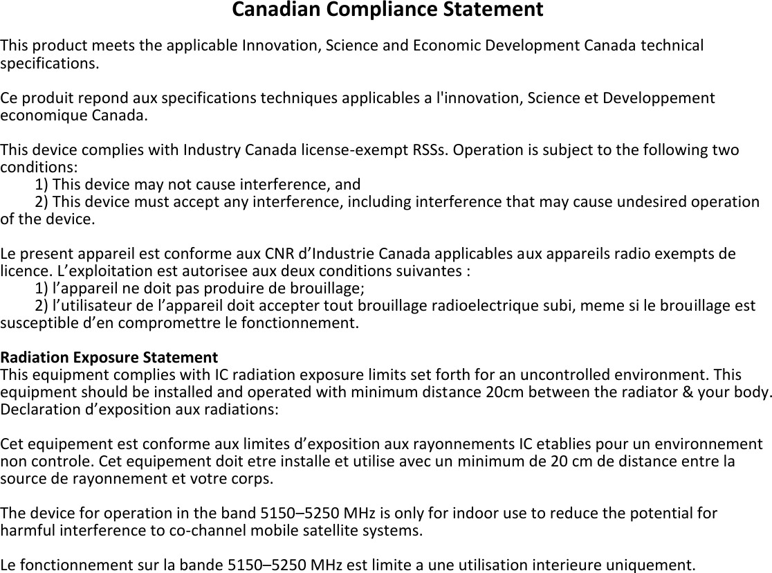 Canadian Compliance Statement  This product meets the applicable Innovation, Science and Economic Development Canada technical specifications.  Ce produit repond aux specifications techniques applicables a l&apos;innovation, Science et Developpement economique Canada.  This device complies with Industry Canada license-exempt RSSs. Operation is subject to the following two conditions:     1) This device may not cause interference, and     2) This device must accept any interference, including interference that may cause undesired operation of the device.  Le present appareil est conforme aux CNR d’Industrie Canada applicables aux appareils radio exempts de licence. L’exploitation est autorisee aux deux conditions suivantes :     1) l’appareil ne doit pas produire de brouillage;     2) l’utilisateur de l’appareil doit accepter tout brouillage radioelectrique subi, meme si le brouillage est susceptible d’en compromettre le fonctionnement.  Radiation Exposure Statement This equipment complies with IC radiation exposure limits set forth for an uncontrolled environment. This equipment should be installed and operated with minimum distance 20cm between the radiator &amp; your body. Declaration d’exposition aux radiations:  Cet equipement est conforme aux limites d’exposition aux rayonnements IC etablies pour un environnement non controle. Cet equipement doit etre installe et utilise avec un minimum de 20 cm de distance entre la source de rayonnement et votre corps.  The device for operation in the band 5150–5250 MHz is only for indoor use to reduce the potential for harmful interference to co-channel mobile satellite systems.  Le fonctionnement sur la bande 5150–5250 MHz est limite a une utilisation interieure uniquement.    