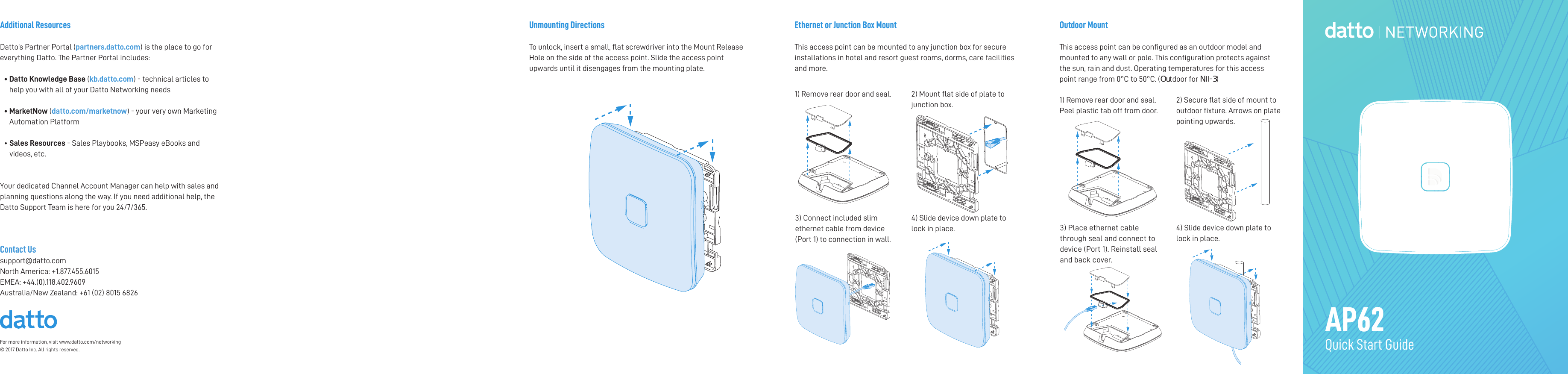 For more information, visit www.datto.com/networking © 2017 Datto Inc. All rights reserved.Outdoor MountThis access point can be congured as an outdoor model andmounted to any wall or pole. This conguration protects againstthe sun, rain and dust. Operating temperatures for this accesspoint range from 0°C to 50°C. (Outdoor for NII-3)Ethernet or Junction Box MountThis access point can be mounted to any junction box for secure installations in hotel and resort guest rooms, dorms, care facilities and more. AP62Quick Start GuideAdditional ResourcesDatto’s Partner Portal (partners.datto.com) is the place to go for everything Datto. The Partner Portal includes:•  Datto Knowledge Base (kb.datto.com) - technical articles to help you with all of your Datto Networking needs •   MarketNow (datto.com/marketnow) - your very own Marketing Automation Platform •  Sales Resources - Sales Playbooks, MSPeasy eBooks and videos, etc. Your dedicated Channel Account Manager can help with sales and planning questions along the way. If you need additional help, the Datto Support Team is here for you 24/7/365. Contact Ussupport@datto.comNorth America: +1.877.455.6015EMEA: +44.(0).118.402.9609 Australia/New Zealand: +61 (02) 8015 68261) Remove rear door and seal.  2) Mount at side of plate to junction box.4) Slide device down plate to lock in place.3) Connect included slim ethernet cable from device (Port 1) to connection in wall.1) Remove rear door and seal. Peel plastic tab off from door.2) Secure at side of mount to outdoor xture. Arrows on plate pointing upwards.3) Place ethernet cable through seal and connect to device (Port 1). Reinstall seal and back cover.4) Slide device down plate to lock in place.Unmounting DirectionsTo unlock, insert a small, at screwdriver into the Mount Release Hole on the side of the access point. Slide the access point upwards until it disengages from the mounting plate. 