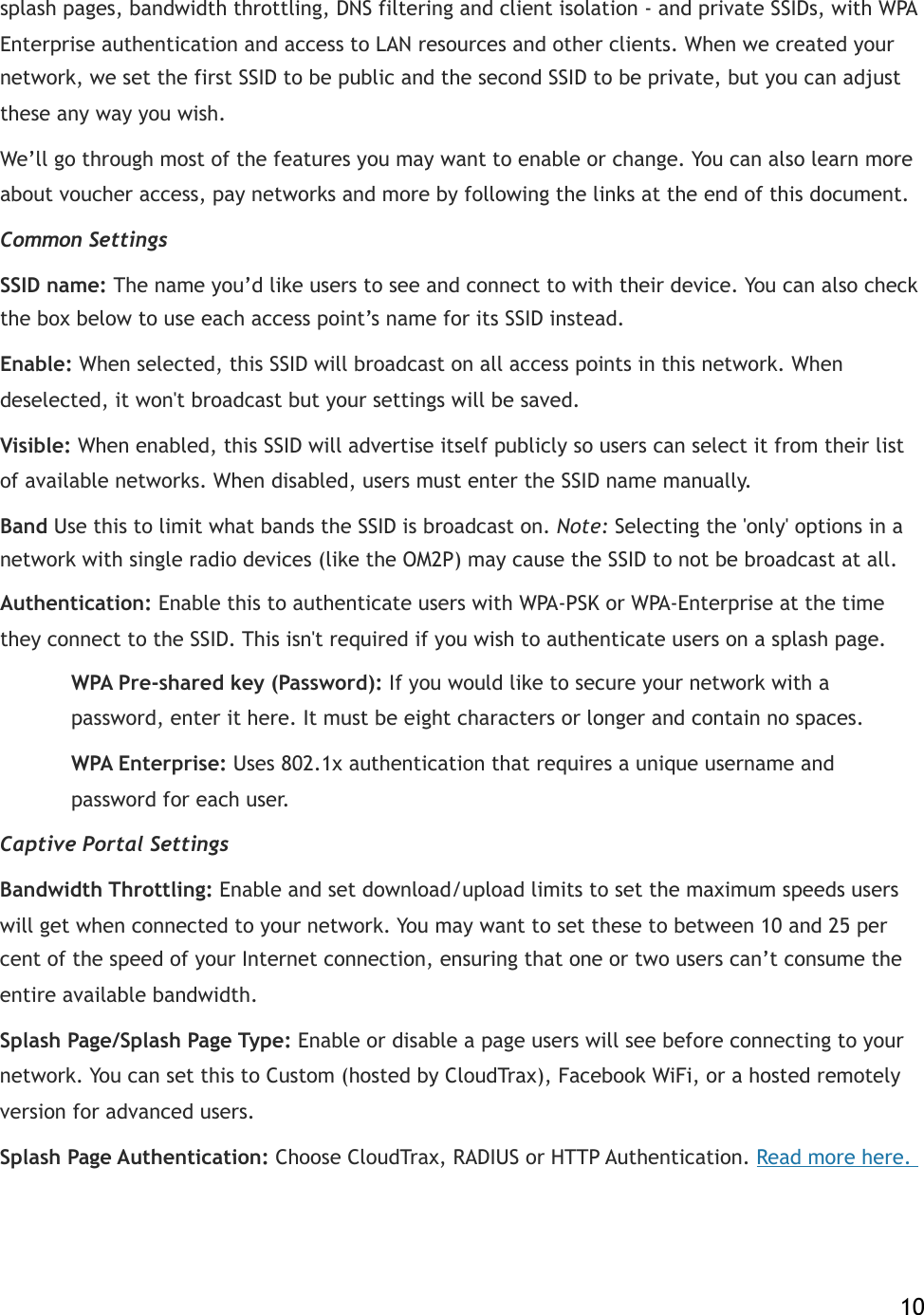 splash pages, bandwidth throttling, DNS filtering and client isolation - and private SSIDs, with WPA Enterprise authentication and access to LAN resources and other clients. When we created your network, we set the!first!SSID to be!public and the second SSID to be private, but you can adjust these any way you wish. We’ll go through most of the features you may want to enable or change. You can also learn more about voucher access, pay networks and more by following the links at the end of this document. Common Settings SSID!name:!The name you’d like users to see and connect to with their device. You can also check the box below to use each access point’s name for its SSID instead. Enable:!When selected, this SSID will broadcast on all access points in this network. When deselected, it won&apos;t broadcast but your settings will be saved. Visible:!When enabled, this SSID will advertise itself publicly so users can select it from their list of available networks. When disabled, users must enter the SSID name manually.! Band Use this to limit what bands the SSID is broadcast on. Note: Selecting the &apos;only&apos; options in a network with single radio devices (like the OM2P) may cause the SSID to not be broadcast at all. Authentication:!Enable this to authenticate users with WPA-PSK or WPA-Enterprise at the time they connect to the SSID. This isn&apos;t required if you wish to authenticate users on a splash page.!  WPA Pre-shared key!(Password):!If you would like to secure your network with a      password, enter it here. It must be eight characters or longer and contain no spaces.!  WPA Enterprise:!Uses 802.1x authentication that requires a unique username and     password for each user. Captive Portal Settings Bandwidth Throttling:!Enable and set download/upload limits to set the maximum speeds users will get when connected to your network. You may want to set these to between 10 and 25 per cent of the speed of your Internet connection, ensuring that one or two users can’t consume the entire available bandwidth. Splash Page/Splash Page Type:!Enable or disable a page users will see before connecting to your network. You can set this to Custom (hosted by CloudTrax), Facebook WiFi, or a hosted remotely version for advanced users.! Splash Page Authentication:!Choose CloudTrax, RADIUS or HTTP Authentication.!Read more here.!    10