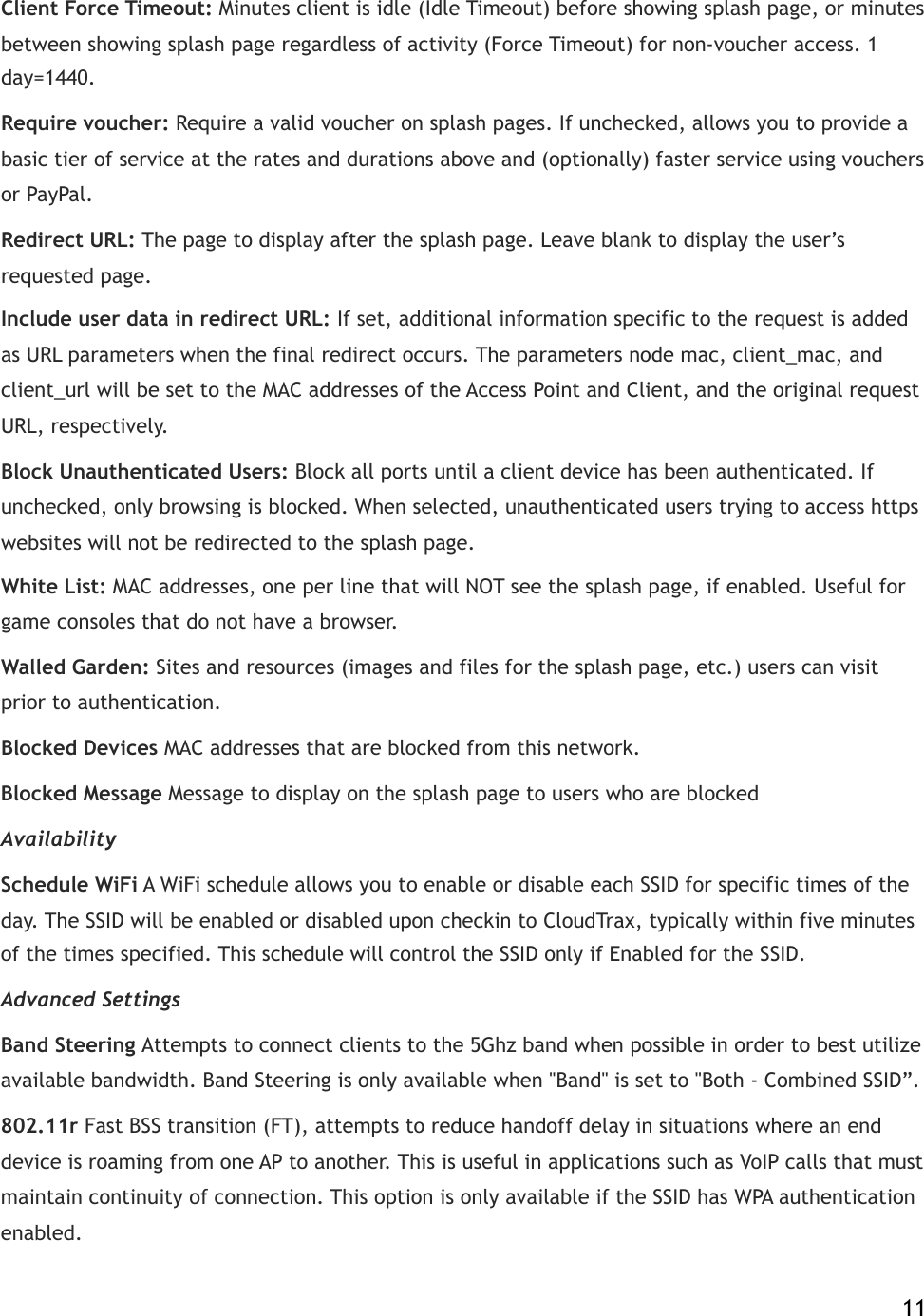 Client Force Timeout:!Minutes client is idle (Idle Timeout) before showing splash page, or minutes between showing splash page regardless of activity (Force Timeout) for non-voucher access. 1 day=1440. Require voucher:!Require a valid voucher on splash pages. If unchecked, allows you to provide a basic tier of service at the rates and durations above and (optionally) faster service using vouchers or PayPal. Redirect URL:!The page to display after the splash page. Leave blank to display the user’s requested page. Include user data in redirect URL:!If set, additional information specific to the request is added as URL parameters when the final redirect occurs. The parameters node mac, client_mac, and client_url will be set to the MAC addresses of the Access Point and Client, and the original request URL, respectively. Block Unauthenticated Users:!Block all ports until a client device has been authenticated. If unchecked, only browsing is blocked. When selected, unauthenticated users trying to access https websites will not be redirected to the splash page.! White List:!MAC addresses, one per line that will NOT see the splash page, if enabled. Useful for game consoles that do not have a browser. Walled Garden:!Sites and resources (images and files for the splash page, etc.) users can visit prior to authentication.! Blocked Devices MAC addresses that are blocked from this network. Blocked Message Message to display on the splash page to users who are blocked Availability Schedule WiFi A WiFi schedule allows you to enable or disable each SSID for specific times of the day. The SSID will be enabled or disabled upon checkin to CloudTrax, typically within five minutes of the times specified. This schedule will control the SSID only if Enabled for the SSID. Advanced Settings Band Steering Attempts to connect clients to the 5Ghz band when possible in order to best utilize available bandwidth. Band Steering is only available when &quot;Band&quot; is set to &quot;Both - Combined SSID”. 802.11r Fast BSS transition (FT), attempts to reduce handoff delay in situations where an end device is roaming from one AP to another. This is useful in applications such as VoIP calls that must maintain continuity of connection. This option is only available if the SSID has WPA authentication enabled.    11