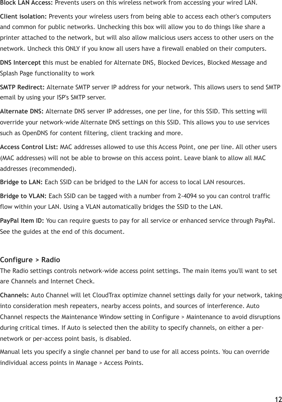 Block LAN Access:!Prevents users on this wireless network from accessing your wired LAN. Client isolation:!Prevents your wireless users from being able to access each other&apos;s computers and common for public networks. Unchecking this box will allow you to do things like share a printer attached to the network, but will also allow malicious users access to other users on the network. Uncheck this ONLY if you know all users have a firewall enabled on their computers. DNS Intercept this must be enabled for Alternate DNS, Blocked Devices, Blocked Message and Splash Page functionality to work SMTP Redirect:!Alternate SMTP server IP address for your network. This allows users to send SMTP email by using your ISP&apos;s SMTP server. Alternate DNS:!Alternate DNS server IP addresses, one per line, for this SSID. This setting will override your network-wide Alternate DNS settings on this SSID. This allows you to use services such as OpenDNS for content filtering, client tracking and more. Access Control List:!MAC addresses allowed to use this Access Point, one per line. All other users (MAC addresses) will not be able to browse on this access point. Leave blank to allow all MAC addresses (recommended). Bridge to LAN:!Each SSID can be bridged to the LAN for access to local LAN resources. Bridge to VLAN:!Each SSID can be tagged with a number from 2-4094 so you can control traffic flow within your LAN. Using a VLAN automatically bridges the SSID to the LAN.! PayPal Item ID:!You can require guests to pay for all service or enhanced service through PayPal. See the guides at the end of this document. Configure &gt;!Radio The Radio settings!controls network-wide access point settings. The main items you&apos;ll want to set are Channels and Internet Check. Channels:!Auto Channel will let CloudTrax optimize channel settings daily!for your network, taking into consideration mesh repeaters, nearby access points, and sources of interference. Auto Channel respects the Maintenance Window setting in Configure &gt; Maintenance to avoid disruptions during critical times. If Auto is selected then the ability to specify channels, on either a per-network or per-access point basis, is disabled. Manual lets you specify a single channel per band to use for all access points. You can override individual access points in Manage &gt; Access Points.!    12