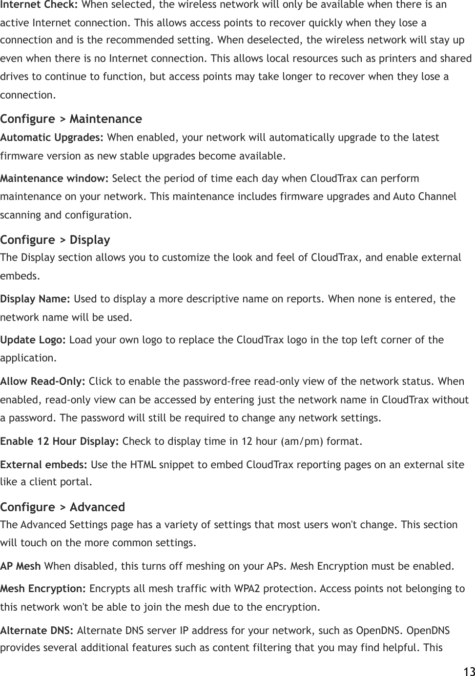 Internet Check:!When selected, the wireless network will only be available when there is an active Internet connection. This allows access points to recover quickly when they lose a connection and is the recommended setting. When deselected, the wireless network will stay up even when there is no Internet connection. This allows local resources such as printers and shared drives to continue to function, but access points may take longer to recover when they lose a connection. Configure &gt;!Maintenance Automatic Upgrades:!When enabled, your network will automatically upgrade to the latest firmware version as new stable upgrades become available. Maintenance window:!Select the period of time each day when CloudTrax can perform maintenance on your network. This maintenance includes firmware upgrades and Auto Channel scanning and configuration.! Configure &gt;!Display The Display section allows you to customize the look and feel of CloudTrax, and enable external embeds.! Display Name:!Used to display a more descriptive name on reports. When none is entered, the network name will be used. Update Logo:!Load your own logo to replace the CloudTrax logo in the top left corner of the application. Allow Read-Only:!Click to enable the password-free read-only view of the network status. When enabled, read-only view can be accessed by entering just the network name in CloudTrax without a password. The password will still be required to change any network settings. Enable 12 Hour Display:!Check to display time in 12 hour (am/pm) format. External embeds:!Use the HTML snippet to embed CloudTrax reporting pages!on an external site like a client portal. Configure &gt;!Advanced The Advanced Settings page has a variety of settings that most users won&apos;t change. This section will touch on the more common settings.! AP Mesh When disabled, this turns off meshing on your APs. Mesh Encryption must be enabled. Mesh Encryption:!Encrypts all mesh traffic with WPA2 protection. Access points not belonging to this network won&apos;t be able to join the mesh due to the encryption.! Alternate DNS:!Alternate DNS server IP address for your network, such as OpenDNS. OpenDNS provides several additional features such as content filtering that you may find helpful. This    13