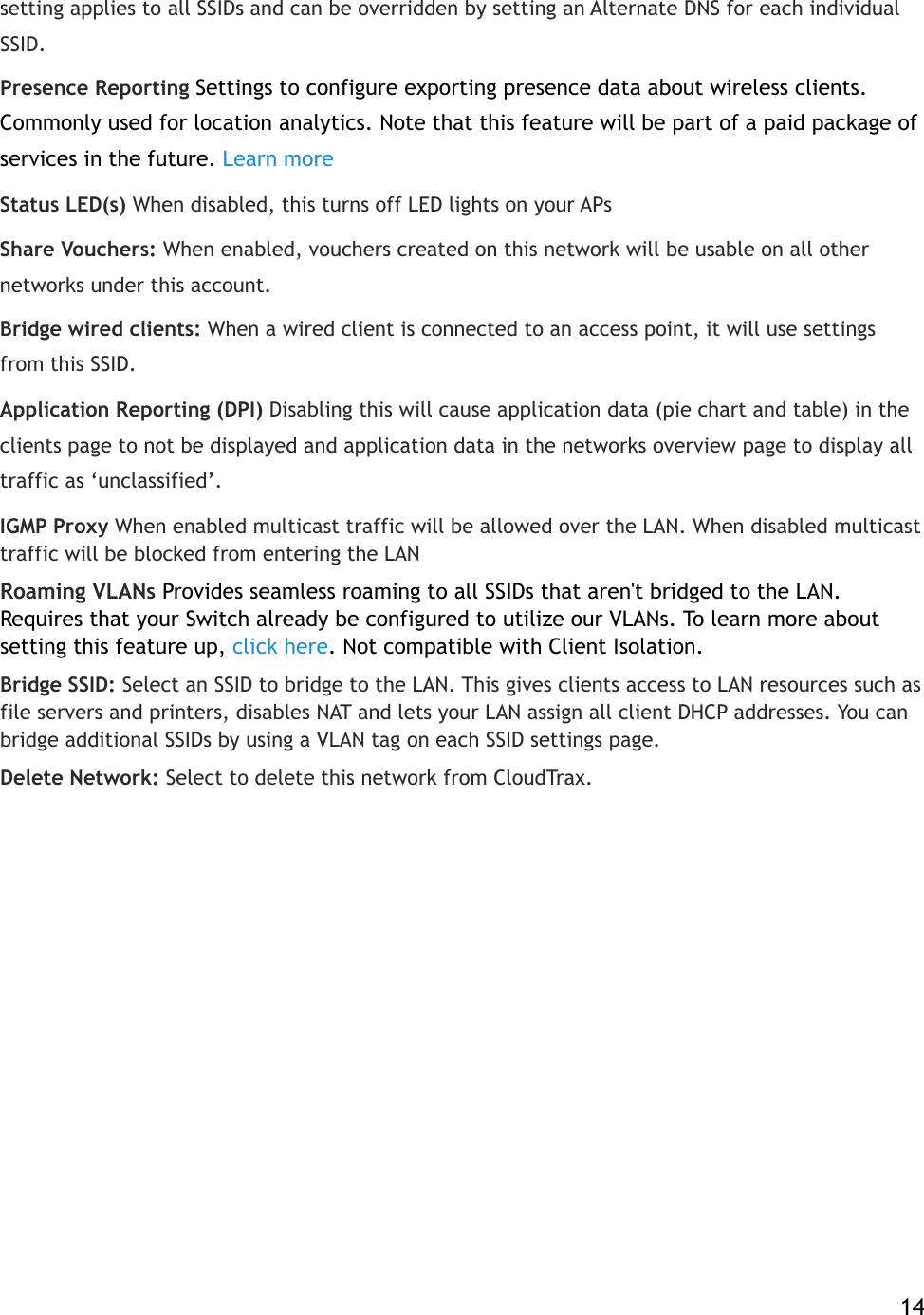 setting applies to all SSIDs and can be overridden by setting an Alternate DNS for each individual SSID.! Presence Reporting Settings to configure exporting presence data about wireless clients. Commonly used for location analytics. Note that this feature will be part of a paid package of services in the future.!Learn more Status LED(s) When disabled, this turns off LED lights on your APs Share Vouchers:!When enabled, vouchers created on this network will be usable on all other networks under this account. Bridge wired clients:!When a wired client is connected to an access point, it will use settings from this SSID. Application Reporting (DPI) Disabling this will cause application data (pie chart and table) in the clients page to not be displayed and application data in the networks overview page to display all traffic as ‘unclassified’. IGMP Proxy When enabled multicast traffic will be allowed over the LAN. When disabled multicast traffic will be blocked from entering the LAN Roaming VLANs Provides seamless roaming to all SSIDs that aren&apos;t bridged to the LAN. Requires that your Switch already be configured to utilize our VLANs. To learn more about setting this feature up,!click here. Not compatible with Client Isolation. Bridge SSID:!Select an SSID to bridge to the LAN. This gives clients access to LAN resources such as file servers and printers, disables NAT and lets your LAN assign all client DHCP addresses. You can bridge additional SSIDs by using a VLAN tag on each SSID settings page. Delete Network:!Select!to delete this network from CloudTrax.    14