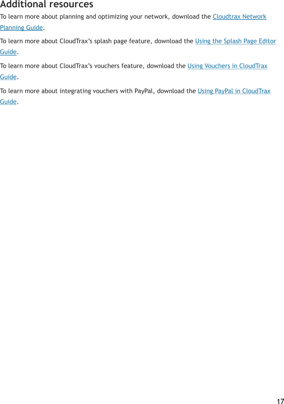 Additional resources To learn more about planning and optimizing your network, download the!Cloudtrax Network Planning Guide. To learn more about CloudTrax’s splash page feature, download the!Using the Splash Page Editor Guide. To learn more about CloudTrax’s vouchers feature, download the!Using Vouchers in CloudTrax Guide. To learn more about integrating vouchers with PayPal, download the!Using PayPal in CloudTrax Guide.    17